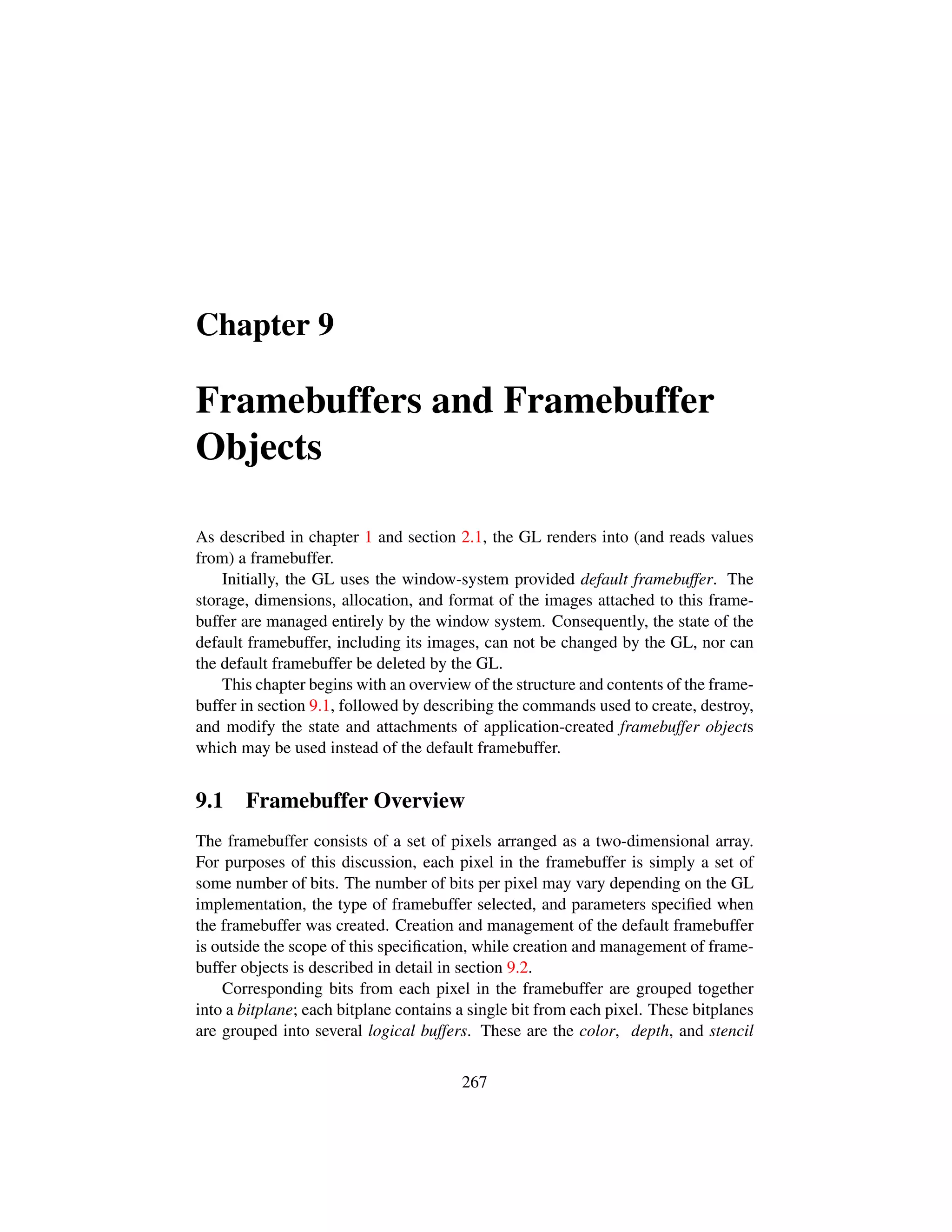 Chapter 9
Framebuffers and Framebuffer
Objects
As described in chapter 1 and section 2.1, the GL renders into (and reads values
from) a framebuffer.
Initially, the GL uses the window-system provided default framebuffer. The
storage, dimensions, allocation, and format of the images attached to this frame-
buffer are managed entirely by the window system. Consequently, the state of the
default framebuffer, including its images, can not be changed by the GL, nor can
the default framebuffer be deleted by the GL.
This chapter begins with an overview of the structure and contents of the frame-
buffer in section 9.1, followed by describing the commands used to create, destroy,
and modify the state and attachments of application-created framebuffer objects
which may be used instead of the default framebuffer.
9.1 Framebuffer Overview
The framebuffer consists of a set of pixels arranged as a two-dimensional array.
For purposes of this discussion, each pixel in the framebuffer is simply a set of
some number of bits. The number of bits per pixel may vary depending on the GL
implementation, the type of framebuffer selected, and parameters speciﬁed when
the framebuffer was created. Creation and management of the default framebuffer
is outside the scope of this speciﬁcation, while creation and management of frame-
buffer objects is described in detail in section 9.2.
Corresponding bits from each pixel in the framebuffer are grouped together
into a bitplane; each bitplane contains a single bit from each pixel. These bitplanes
are grouped into several logical buffers. These are the color, depth, and stencil
267
 