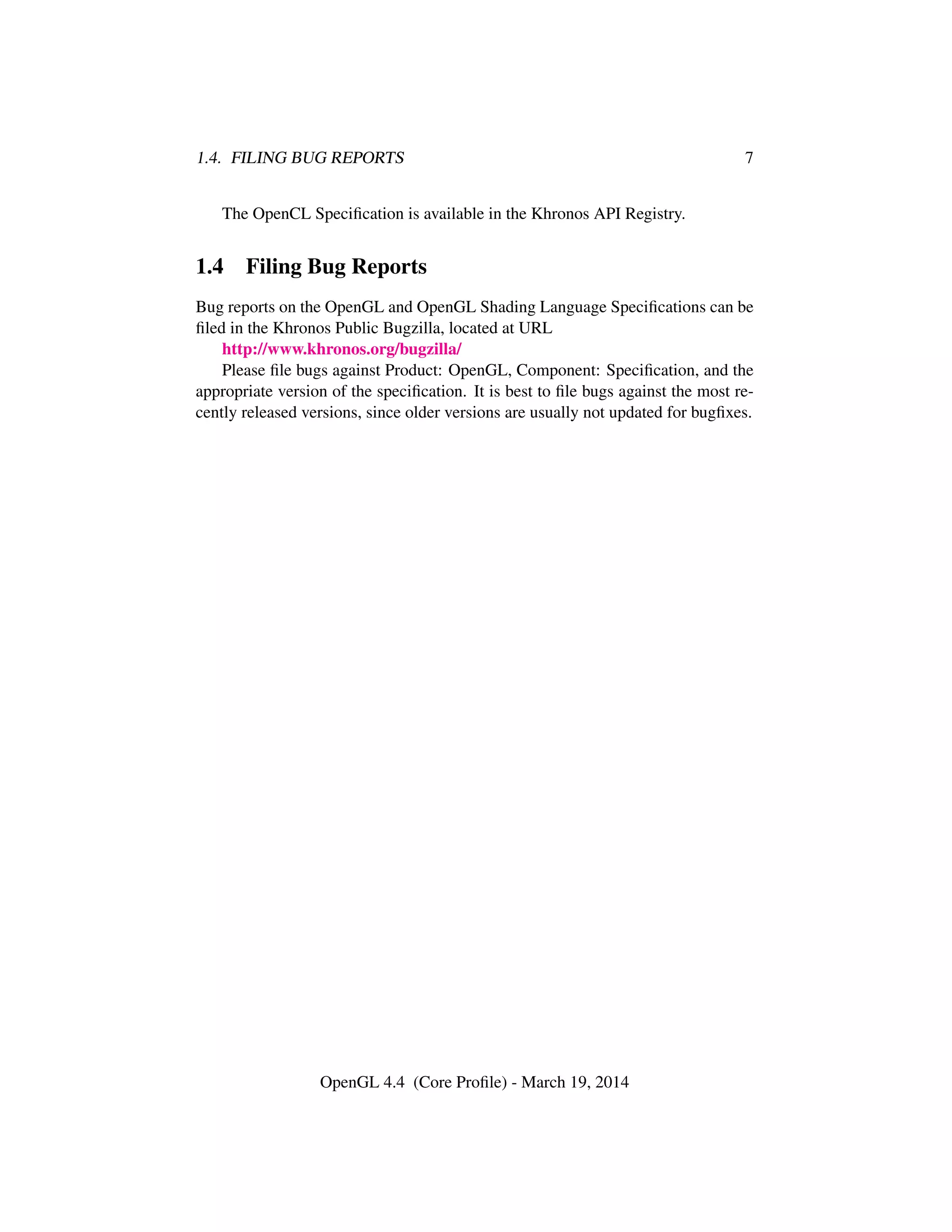1.4. FILING BUG REPORTS 7
The OpenCL Speciﬁcation is available in the Khronos API Registry.
1.4 Filing Bug Reports
Bug reports on the OpenGL and OpenGL Shading Language Speciﬁcations can be
ﬁled in the Khronos Public Bugzilla, located at URL
http://www.khronos.org/bugzilla/
Please ﬁle bugs against Product: OpenGL, Component: Speciﬁcation, and the
appropriate version of the speciﬁcation. It is best to ﬁle bugs against the most re-
cently released versions, since older versions are usually not updated for bugﬁxes.
OpenGL 4.4 (Core Proﬁle) - March 19, 2014
 