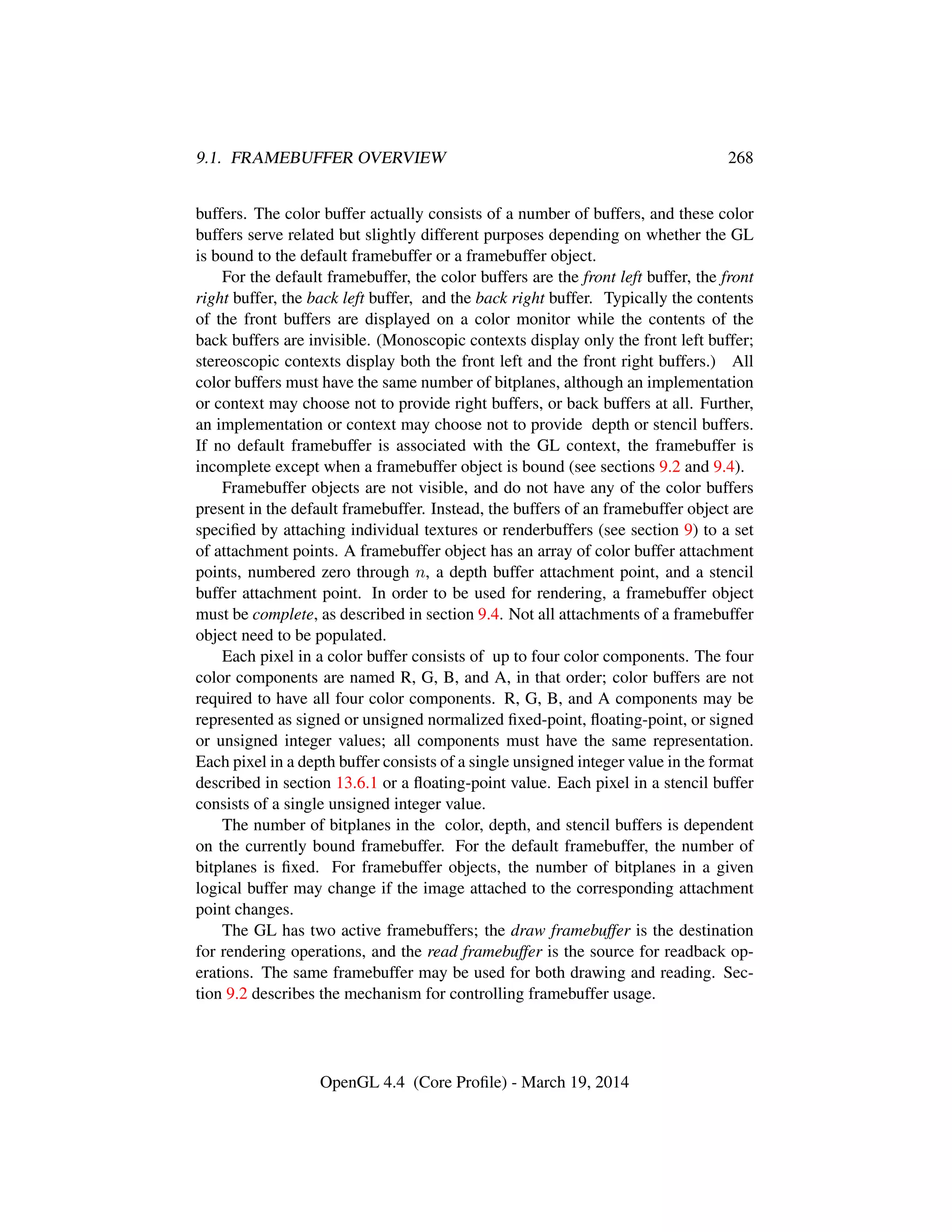 9.1. FRAMEBUFFER OVERVIEW 268
buffers. The color buffer actually consists of a number of buffers, and these color
buffers serve related but slightly different purposes depending on whether the GL
is bound to the default framebuffer or a framebuffer object.
For the default framebuffer, the color buffers are the front left buffer, the front
right buffer, the back left buffer, and the back right buffer. Typically the contents
of the front buffers are displayed on a color monitor while the contents of the
back buffers are invisible. (Monoscopic contexts display only the front left buffer;
stereoscopic contexts display both the front left and the front right buffers.) All
color buffers must have the same number of bitplanes, although an implementation
or context may choose not to provide right buffers, or back buffers at all. Further,
an implementation or context may choose not to provide depth or stencil buffers.
If no default framebuffer is associated with the GL context, the framebuffer is
incomplete except when a framebuffer object is bound (see sections 9.2 and 9.4).
Framebuffer objects are not visible, and do not have any of the color buffers
present in the default framebuffer. Instead, the buffers of an framebuffer object are
speciﬁed by attaching individual textures or renderbuffers (see section 9) to a set
of attachment points. A framebuffer object has an array of color buffer attachment
points, numbered zero through n, a depth buffer attachment point, and a stencil
buffer attachment point. In order to be used for rendering, a framebuffer object
must be complete, as described in section 9.4. Not all attachments of a framebuffer
object need to be populated.
Each pixel in a color buffer consists of up to four color components. The four
color components are named R, G, B, and A, in that order; color buffers are not
required to have all four color components. R, G, B, and A components may be
represented as signed or unsigned normalized ﬁxed-point, ﬂoating-point, or signed
or unsigned integer values; all components must have the same representation.
Each pixel in a depth buffer consists of a single unsigned integer value in the format
described in section 13.6.1 or a ﬂoating-point value. Each pixel in a stencil buffer
consists of a single unsigned integer value.
The number of bitplanes in the color, depth, and stencil buffers is dependent
on the currently bound framebuffer. For the default framebuffer, the number of
bitplanes is ﬁxed. For framebuffer objects, the number of bitplanes in a given
logical buffer may change if the image attached to the corresponding attachment
point changes.
The GL has two active framebuffers; the draw framebuffer is the destination
for rendering operations, and the read framebuffer is the source for readback op-
erations. The same framebuffer may be used for both drawing and reading. Sec-
tion 9.2 describes the mechanism for controlling framebuffer usage.
OpenGL 4.4 (Core Proﬁle) - March 19, 2014
 