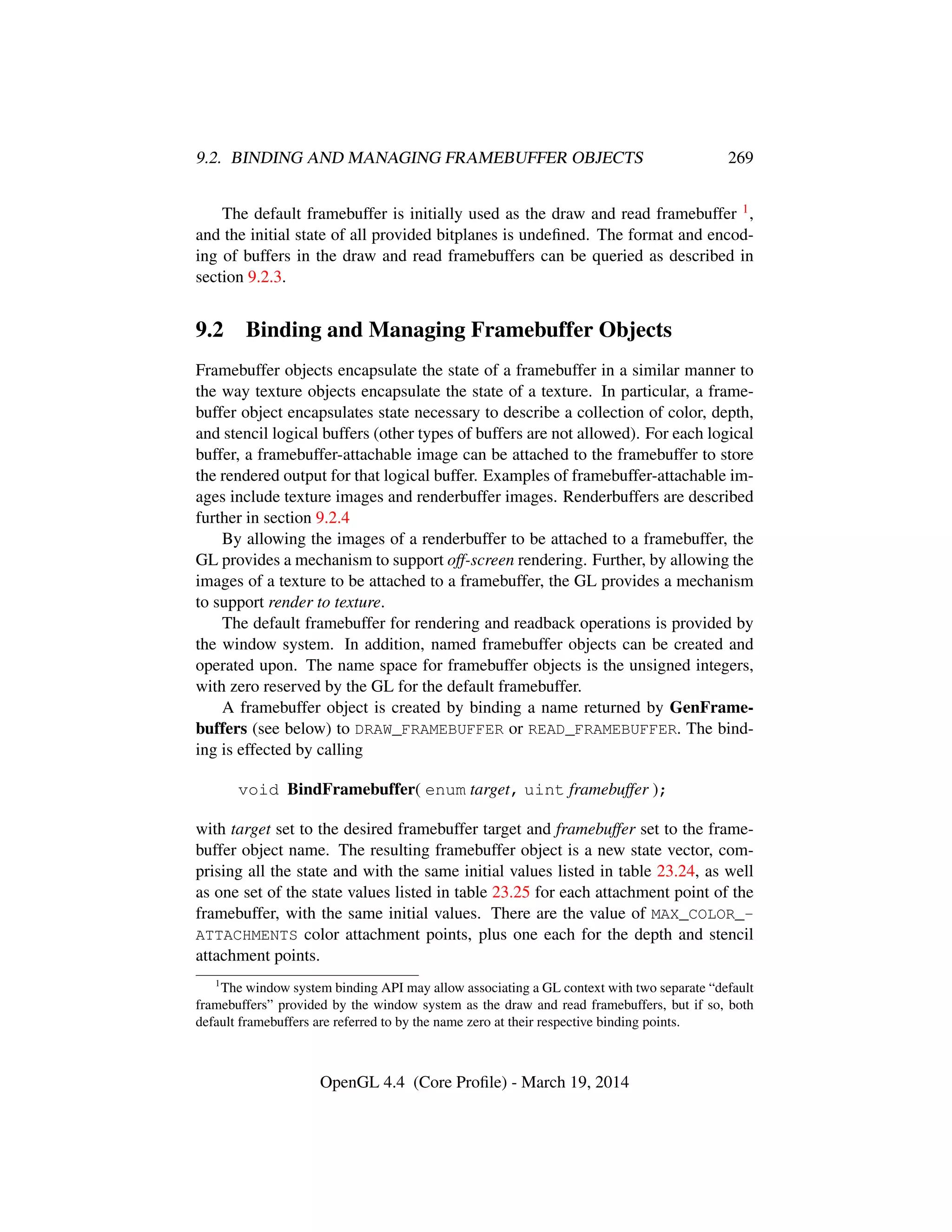 9.2. BINDING AND MANAGING FRAMEBUFFER OBJECTS 269
The default framebuffer is initially used as the draw and read framebuffer 1,
and the initial state of all provided bitplanes is undeﬁned. The format and encod-
ing of buffers in the draw and read framebuffers can be queried as described in
section 9.2.3.
9.2 Binding and Managing Framebuffer Objects
Framebuffer objects encapsulate the state of a framebuffer in a similar manner to
the way texture objects encapsulate the state of a texture. In particular, a frame-
buffer object encapsulates state necessary to describe a collection of color, depth,
and stencil logical buffers (other types of buffers are not allowed). For each logical
buffer, a framebuffer-attachable image can be attached to the framebuffer to store
the rendered output for that logical buffer. Examples of framebuffer-attachable im-
ages include texture images and renderbuffer images. Renderbuffers are described
further in section 9.2.4
By allowing the images of a renderbuffer to be attached to a framebuffer, the
GL provides a mechanism to support off-screen rendering. Further, by allowing the
images of a texture to be attached to a framebuffer, the GL provides a mechanism
to support render to texture.
The default framebuffer for rendering and readback operations is provided by
the window system. In addition, named framebuffer objects can be created and
operated upon. The name space for framebuffer objects is the unsigned integers,
with zero reserved by the GL for the default framebuffer.
A framebuffer object is created by binding a name returned by GenFrame-
buffers (see below) to DRAW_FRAMEBUFFER or READ_FRAMEBUFFER. The bind-
ing is effected by calling
void BindFramebuffer( enum target, uint framebuffer );
with target set to the desired framebuffer target and framebuffer set to the frame-
buffer object name. The resulting framebuffer object is a new state vector, com-
prising all the state and with the same initial values listed in table 23.24, as well
as one set of the state values listed in table 23.25 for each attachment point of the
framebuffer, with the same initial values. There are the value of MAX_COLOR_-
ATTACHMENTS color attachment points, plus one each for the depth and stencil
attachment points.
1
The window system binding API may allow associating a GL context with two separate “default
framebuffers” provided by the window system as the draw and read framebuffers, but if so, both
default framebuffers are referred to by the name zero at their respective binding points.
OpenGL 4.4 (Core Proﬁle) - March 19, 2014
 