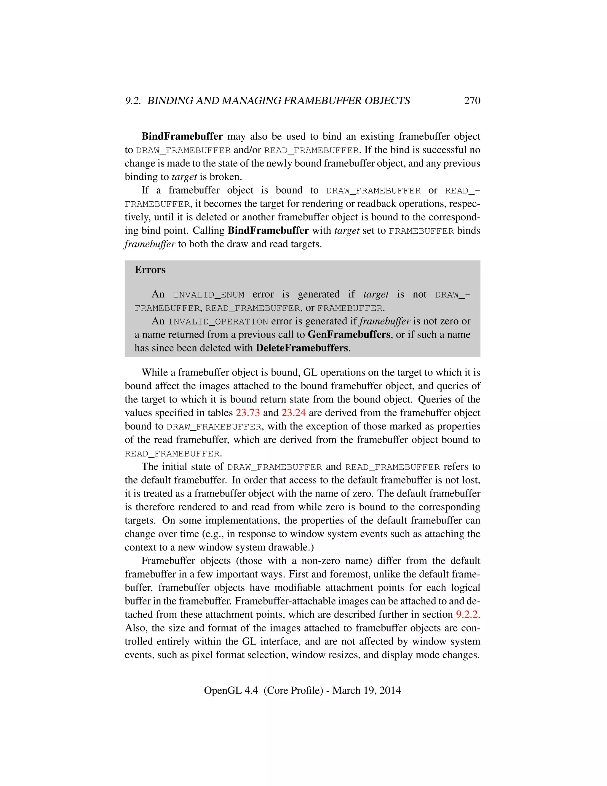 9.2. BINDING AND MANAGING FRAMEBUFFER OBJECTS 270
BindFramebuffer may also be used to bind an existing framebuffer object
to DRAW_FRAMEBUFFER and/or READ_FRAMEBUFFER. If the bind is successful no
change is made to the state of the newly bound framebuffer object, and any previous
binding to target is broken.
If a framebuffer object is bound to DRAW_FRAMEBUFFER or READ_-
FRAMEBUFFER, it becomes the target for rendering or readback operations, respec-
tively, until it is deleted or another framebuffer object is bound to the correspond-
ing bind point. Calling BindFramebuffer with target set to FRAMEBUFFER binds
framebuffer to both the draw and read targets.
Errors
An INVALID_ENUM error is generated if target is not DRAW_-
FRAMEBUFFER, READ_FRAMEBUFFER, or FRAMEBUFFER.
An INVALID_OPERATION error is generated if framebuffer is not zero or
a name returned from a previous call to GenFramebuffers, or if such a name
has since been deleted with DeleteFramebuffers.
While a framebuffer object is bound, GL operations on the target to which it is
bound affect the images attached to the bound framebuffer object, and queries of
the target to which it is bound return state from the bound object. Queries of the
values speciﬁed in tables 23.73 and 23.24 are derived from the framebuffer object
bound to DRAW_FRAMEBUFFER, with the exception of those marked as properties
of the read framebuffer, which are derived from the framebuffer object bound to
READ_FRAMEBUFFER.
The initial state of DRAW_FRAMEBUFFER and READ_FRAMEBUFFER refers to
the default framebuffer. In order that access to the default framebuffer is not lost,
it is treated as a framebuffer object with the name of zero. The default framebuffer
is therefore rendered to and read from while zero is bound to the corresponding
targets. On some implementations, the properties of the default framebuffer can
change over time (e.g., in response to window system events such as attaching the
context to a new window system drawable.)
Framebuffer objects (those with a non-zero name) differ from the default
framebuffer in a few important ways. First and foremost, unlike the default frame-
buffer, framebuffer objects have modiﬁable attachment points for each logical
buffer in the framebuffer. Framebuffer-attachable images can be attached to and de-
tached from these attachment points, which are described further in section 9.2.2.
Also, the size and format of the images attached to framebuffer objects are con-
trolled entirely within the GL interface, and are not affected by window system
events, such as pixel format selection, window resizes, and display mode changes.
OpenGL 4.4 (Core Proﬁle) - March 19, 2014
 