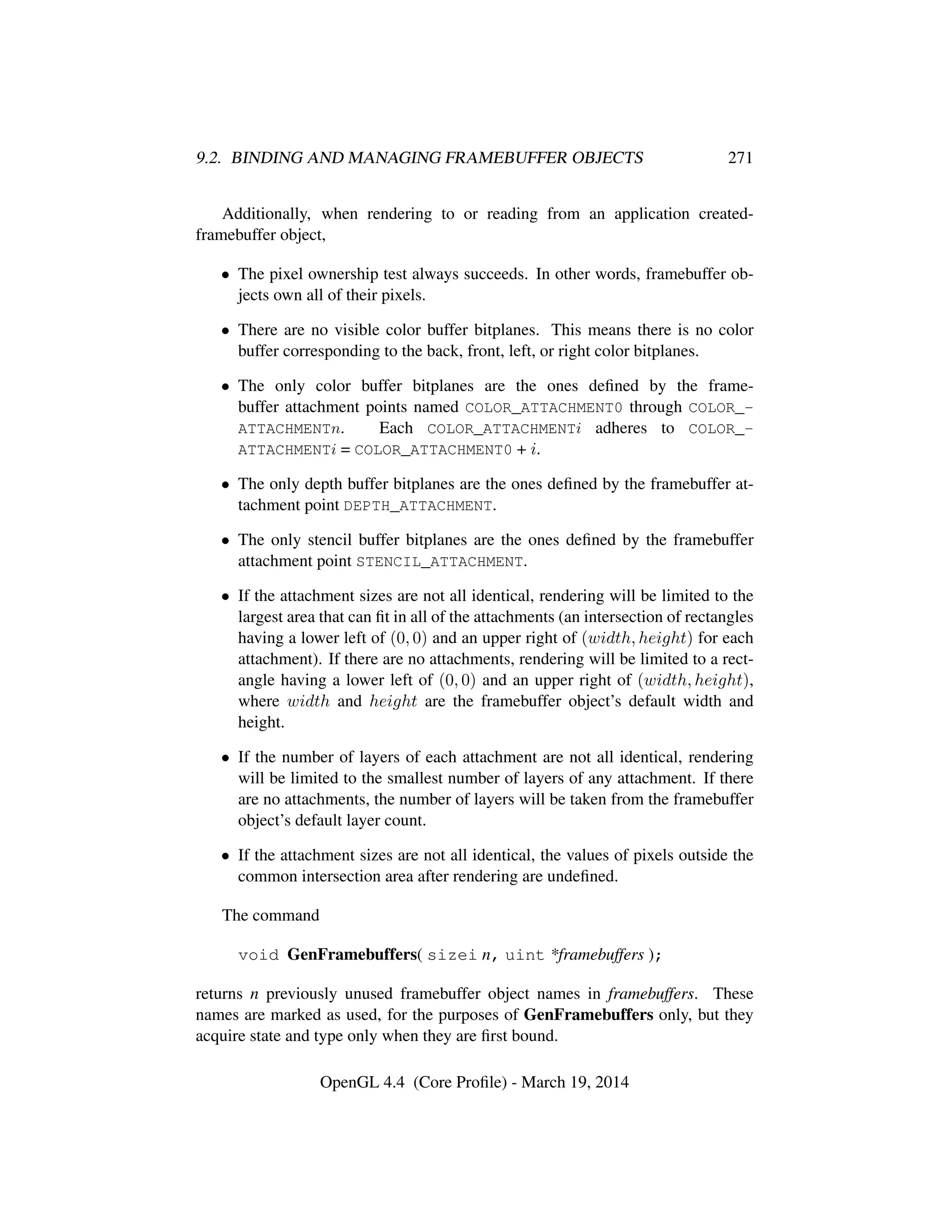 9.2. BINDING AND MANAGING FRAMEBUFFER OBJECTS 271
Additionally, when rendering to or reading from an application created-
framebuffer object,
• The pixel ownership test always succeeds. In other words, framebuffer ob-
jects own all of their pixels.
• There are no visible color buffer bitplanes. This means there is no color
buffer corresponding to the back, front, left, or right color bitplanes.
• The only color buffer bitplanes are the ones deﬁned by the frame-
buffer attachment points named COLOR_ATTACHMENT0 through COLOR_-
ATTACHMENTn. Each COLOR_ATTACHMENTi adheres to COLOR_-
ATTACHMENTi = COLOR_ATTACHMENT0 + i.
• The only depth buffer bitplanes are the ones deﬁned by the framebuffer at-
tachment point DEPTH_ATTACHMENT.
• The only stencil buffer bitplanes are the ones deﬁned by the framebuffer
attachment point STENCIL_ATTACHMENT.
• If the attachment sizes are not all identical, rendering will be limited to the
largest area that can ﬁt in all of the attachments (an intersection of rectangles
having a lower left of (0, 0) and an upper right of (width, height) for each
attachment). If there are no attachments, rendering will be limited to a rect-
angle having a lower left of (0, 0) and an upper right of (width, height),
where width and height are the framebuffer object’s default width and
height.
• If the number of layers of each attachment are not all identical, rendering
will be limited to the smallest number of layers of any attachment. If there
are no attachments, the number of layers will be taken from the framebuffer
object’s default layer count.
• If the attachment sizes are not all identical, the values of pixels outside the
common intersection area after rendering are undeﬁned.
The command
void GenFramebuffers( sizei n, uint *framebuffers );
returns n previously unused framebuffer object names in framebuffers. These
names are marked as used, for the purposes of GenFramebuffers only, but they
acquire state and type only when they are ﬁrst bound.
OpenGL 4.4 (Core Proﬁle) - March 19, 2014
 