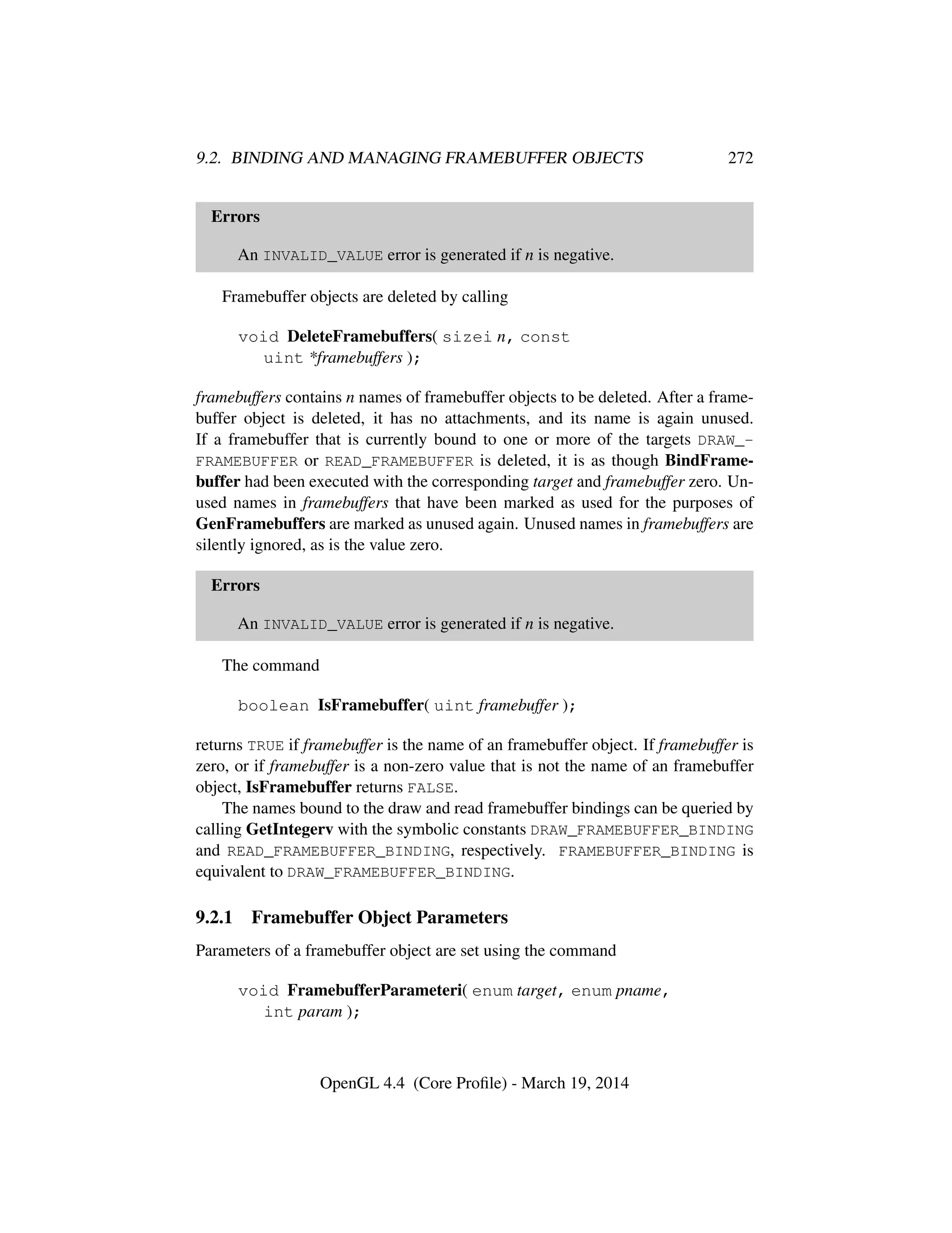 9.2. BINDING AND MANAGING FRAMEBUFFER OBJECTS 272
Errors
An INVALID_VALUE error is generated if n is negative.
Framebuffer objects are deleted by calling
void DeleteFramebuffers( sizei n, const
uint *framebuffers );
framebuffers contains n names of framebuffer objects to be deleted. After a frame-
buffer object is deleted, it has no attachments, and its name is again unused.
If a framebuffer that is currently bound to one or more of the targets DRAW_-
FRAMEBUFFER or READ_FRAMEBUFFER is deleted, it is as though BindFrame-
buffer had been executed with the corresponding target and framebuffer zero. Un-
used names in framebuffers that have been marked as used for the purposes of
GenFramebuffers are marked as unused again. Unused names in framebuffers are
silently ignored, as is the value zero.
Errors
An INVALID_VALUE error is generated if n is negative.
The command
boolean IsFramebuffer( uint framebuffer );
returns TRUE if framebuffer is the name of an framebuffer object. If framebuffer is
zero, or if framebuffer is a non-zero value that is not the name of an framebuffer
object, IsFramebuffer returns FALSE.
The names bound to the draw and read framebuffer bindings can be queried by
calling GetIntegerv with the symbolic constants DRAW_FRAMEBUFFER_BINDING
and READ_FRAMEBUFFER_BINDING, respectively. FRAMEBUFFER_BINDING is
equivalent to DRAW_FRAMEBUFFER_BINDING.
9.2.1 Framebuffer Object Parameters
Parameters of a framebuffer object are set using the command
void FramebufferParameteri( enum target, enum pname,
int param );
OpenGL 4.4 (Core Proﬁle) - March 19, 2014
 