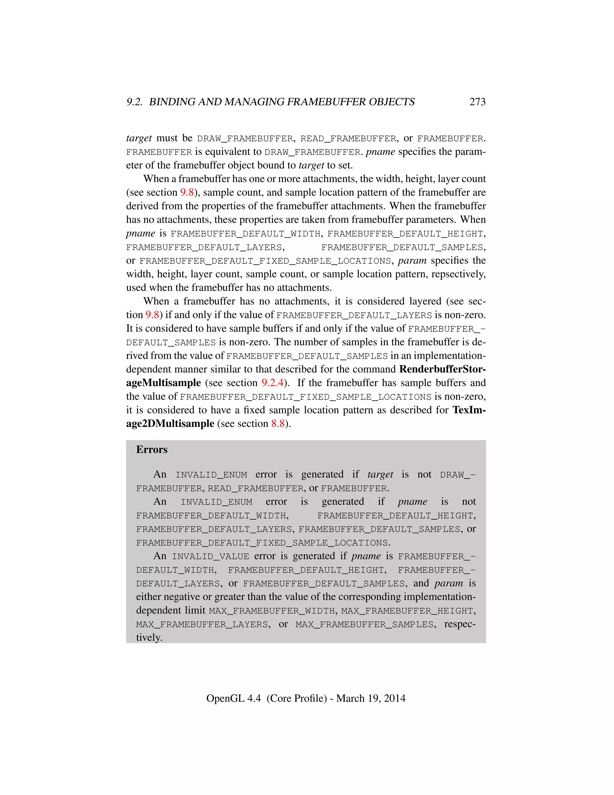9.2. BINDING AND MANAGING FRAMEBUFFER OBJECTS 273
target must be DRAW_FRAMEBUFFER, READ_FRAMEBUFFER, or FRAMEBUFFER.
FRAMEBUFFER is equivalent to DRAW_FRAMEBUFFER. pname speciﬁes the param-
eter of the framebuffer object bound to target to set.
When a framebuffer has one or more attachments, the width, height, layer count
(see section 9.8), sample count, and sample location pattern of the framebuffer are
derived from the properties of the framebuffer attachments. When the framebuffer
has no attachments, these properties are taken from framebuffer parameters. When
pname is FRAMEBUFFER_DEFAULT_WIDTH, FRAMEBUFFER_DEFAULT_HEIGHT,
FRAMEBUFFER_DEFAULT_LAYERS, FRAMEBUFFER_DEFAULT_SAMPLES,
or FRAMEBUFFER_DEFAULT_FIXED_SAMPLE_LOCATIONS, param speciﬁes the
width, height, layer count, sample count, or sample location pattern, repsectively,
used when the framebuffer has no attachments.
When a framebuffer has no attachments, it is considered layered (see sec-
tion 9.8) if and only if the value of FRAMEBUFFER_DEFAULT_LAYERS is non-zero.
It is considered to have sample buffers if and only if the value of FRAMEBUFFER_-
DEFAULT_SAMPLES is non-zero. The number of samples in the framebuffer is de-
rived from the value of FRAMEBUFFER_DEFAULT_SAMPLES in an implementation-
dependent manner similar to that described for the command RenderbufferStor-
ageMultisample (see section 9.2.4). If the framebuffer has sample buffers and
the value of FRAMEBUFFER_DEFAULT_FIXED_SAMPLE_LOCATIONS is non-zero,
it is considered to have a ﬁxed sample location pattern as described for TexIm-
age2DMultisample (see section 8.8).
Errors
An INVALID_ENUM error is generated if target is not DRAW_-
FRAMEBUFFER, READ_FRAMEBUFFER, or FRAMEBUFFER.
An INVALID_ENUM error is generated if pname is not
FRAMEBUFFER_DEFAULT_WIDTH, FRAMEBUFFER_DEFAULT_HEIGHT,
FRAMEBUFFER_DEFAULT_LAYERS, FRAMEBUFFER_DEFAULT_SAMPLES, or
FRAMEBUFFER_DEFAULT_FIXED_SAMPLE_LOCATIONS.
An INVALID_VALUE error is generated if pname is FRAMEBUFFER_-
DEFAULT_WIDTH, FRAMEBUFFER_DEFAULT_HEIGHT, FRAMEBUFFER_-
DEFAULT_LAYERS, or FRAMEBUFFER_DEFAULT_SAMPLES, and param is
either negative or greater than the value of the corresponding implementation-
dependent limit MAX_FRAMEBUFFER_WIDTH, MAX_FRAMEBUFFER_HEIGHT,
MAX_FRAMEBUFFER_LAYERS, or MAX_FRAMEBUFFER_SAMPLES, respec-
tively.
OpenGL 4.4 (Core Proﬁle) - March 19, 2014
 