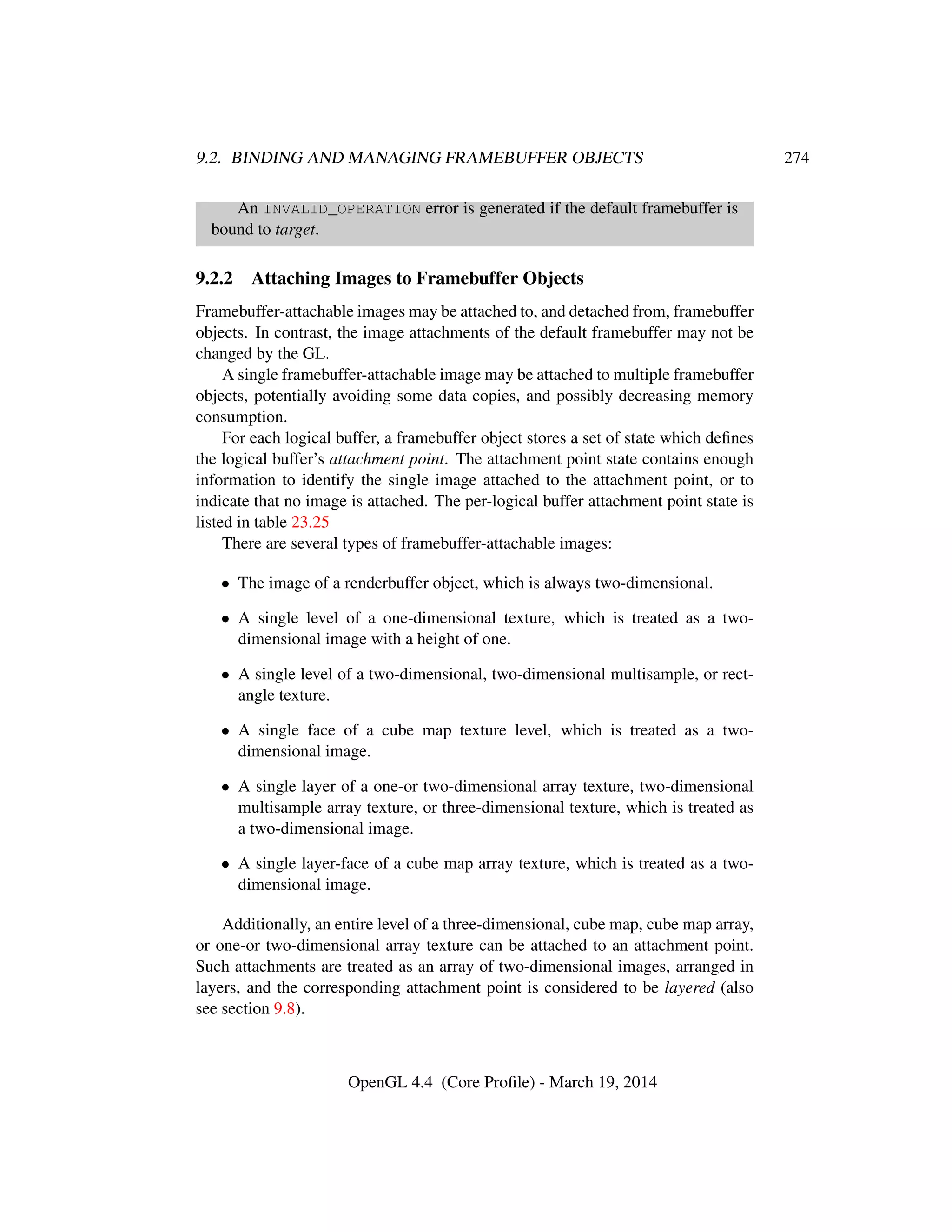 9.2. BINDING AND MANAGING FRAMEBUFFER OBJECTS 274
An INVALID_OPERATION error is generated if the default framebuffer is
bound to target.
9.2.2 Attaching Images to Framebuffer Objects
Framebuffer-attachable images may be attached to, and detached from, framebuffer
objects. In contrast, the image attachments of the default framebuffer may not be
changed by the GL.
A single framebuffer-attachable image may be attached to multiple framebuffer
objects, potentially avoiding some data copies, and possibly decreasing memory
consumption.
For each logical buffer, a framebuffer object stores a set of state which deﬁnes
the logical buffer’s attachment point. The attachment point state contains enough
information to identify the single image attached to the attachment point, or to
indicate that no image is attached. The per-logical buffer attachment point state is
listed in table 23.25
There are several types of framebuffer-attachable images:
• The image of a renderbuffer object, which is always two-dimensional.
• A single level of a one-dimensional texture, which is treated as a two-
dimensional image with a height of one.
• A single level of a two-dimensional, two-dimensional multisample, or rect-
angle texture.
• A single face of a cube map texture level, which is treated as a two-
dimensional image.
• A single layer of a one-or two-dimensional array texture, two-dimensional
multisample array texture, or three-dimensional texture, which is treated as
a two-dimensional image.
• A single layer-face of a cube map array texture, which is treated as a two-
dimensional image.
Additionally, an entire level of a three-dimensional, cube map, cube map array,
or one-or two-dimensional array texture can be attached to an attachment point.
Such attachments are treated as an array of two-dimensional images, arranged in
layers, and the corresponding attachment point is considered to be layered (also
see section 9.8).
OpenGL 4.4 (Core Proﬁle) - March 19, 2014
 