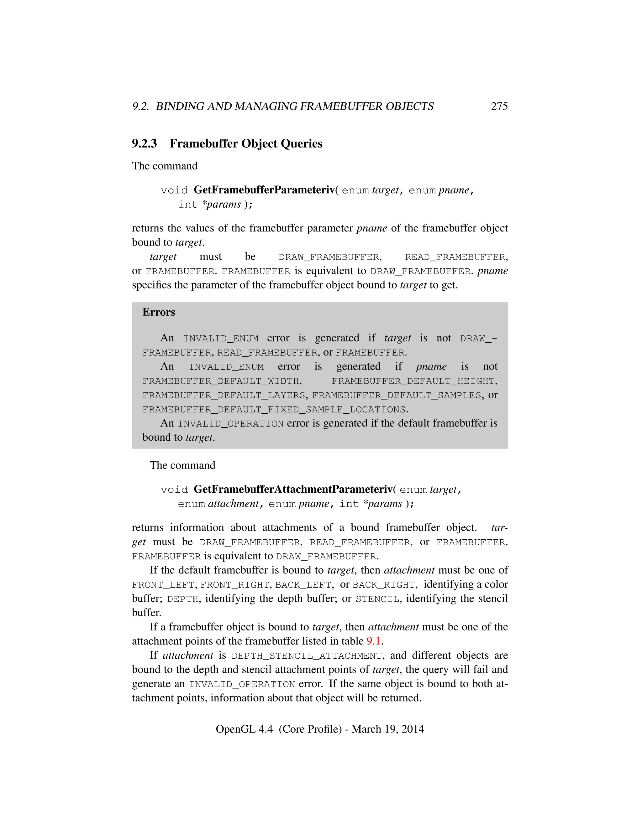 9.2. BINDING AND MANAGING FRAMEBUFFER OBJECTS 275
9.2.3 Framebuffer Object Queries
The command
void GetFramebufferParameteriv( enum target, enum pname,
int *params );
returns the values of the framebuffer parameter pname of the framebuffer object
bound to target.
target must be DRAW_FRAMEBUFFER, READ_FRAMEBUFFER,
or FRAMEBUFFER. FRAMEBUFFER is equivalent to DRAW_FRAMEBUFFER. pname
speciﬁes the parameter of the framebuffer object bound to target to get.
Errors
An INVALID_ENUM error is generated if target is not DRAW_-
FRAMEBUFFER, READ_FRAMEBUFFER, or FRAMEBUFFER.
An INVALID_ENUM error is generated if pname is not
FRAMEBUFFER_DEFAULT_WIDTH, FRAMEBUFFER_DEFAULT_HEIGHT,
FRAMEBUFFER_DEFAULT_LAYERS, FRAMEBUFFER_DEFAULT_SAMPLES, or
FRAMEBUFFER_DEFAULT_FIXED_SAMPLE_LOCATIONS.
An INVALID_OPERATION error is generated if the default framebuffer is
bound to target.
The command
void GetFramebufferAttachmentParameteriv( enum target,
enum attachment, enum pname, int *params );
returns information about attachments of a bound framebuffer object. tar-
get must be DRAW_FRAMEBUFFER, READ_FRAMEBUFFER, or FRAMEBUFFER.
FRAMEBUFFER is equivalent to DRAW_FRAMEBUFFER.
If the default framebuffer is bound to target, then attachment must be one of
FRONT_LEFT, FRONT_RIGHT, BACK_LEFT, or BACK_RIGHT, identifying a color
buffer; DEPTH, identifying the depth buffer; or STENCIL, identifying the stencil
buffer.
If a framebuffer object is bound to target, then attachment must be one of the
attachment points of the framebuffer listed in table 9.1.
If attachment is DEPTH_STENCIL_ATTACHMENT, and different objects are
bound to the depth and stencil attachment points of target, the query will fail and
generate an INVALID_OPERATION error. If the same object is bound to both at-
tachment points, information about that object will be returned.
OpenGL 4.4 (Core Proﬁle) - March 19, 2014
 