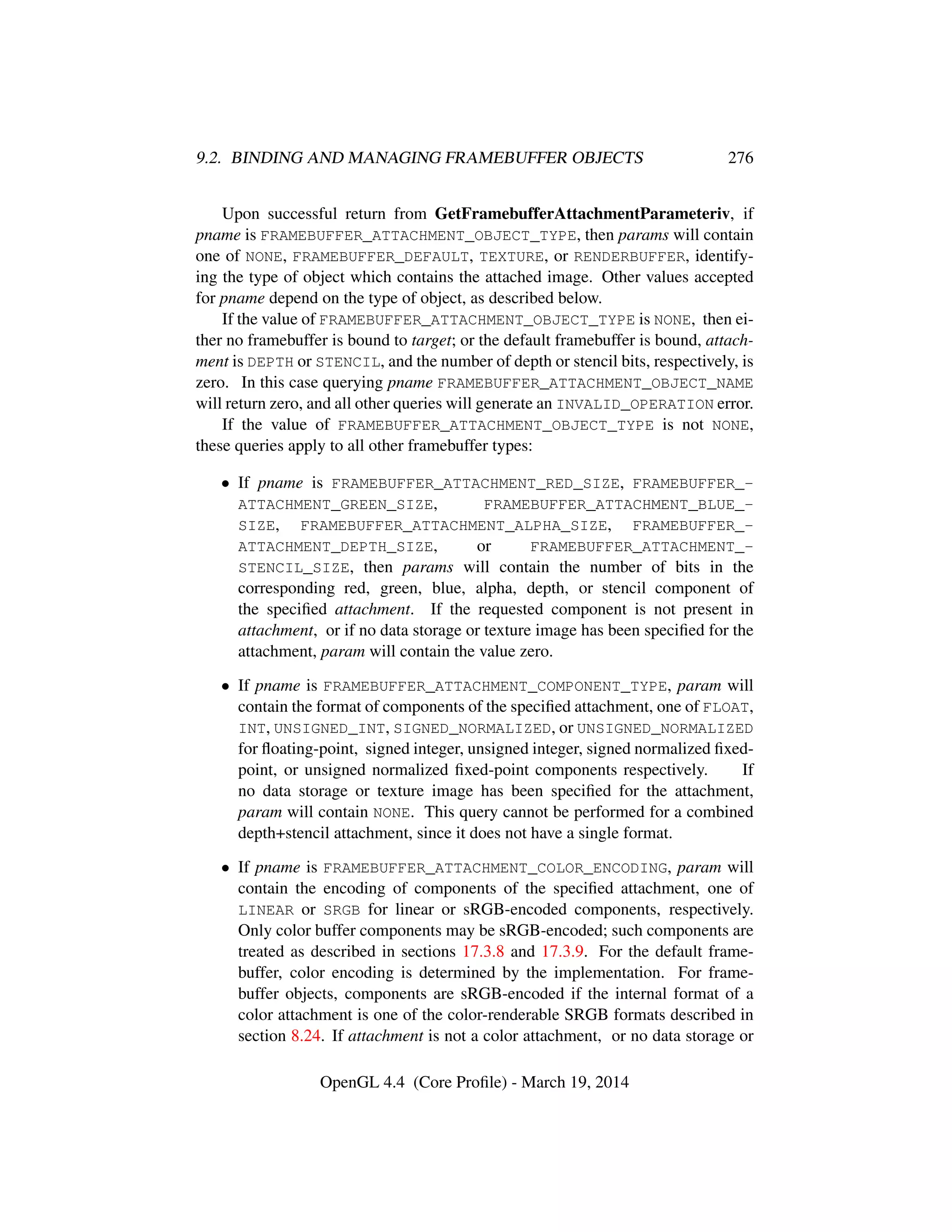 9.2. BINDING AND MANAGING FRAMEBUFFER OBJECTS 276
Upon successful return from GetFramebufferAttachmentParameteriv, if
pname is FRAMEBUFFER_ATTACHMENT_OBJECT_TYPE, then params will contain
one of NONE, FRAMEBUFFER_DEFAULT, TEXTURE, or RENDERBUFFER, identify-
ing the type of object which contains the attached image. Other values accepted
for pname depend on the type of object, as described below.
If the value of FRAMEBUFFER_ATTACHMENT_OBJECT_TYPE is NONE, then ei-
ther no framebuffer is bound to target; or the default framebuffer is bound, attach-
ment is DEPTH or STENCIL, and the number of depth or stencil bits, respectively, is
zero. In this case querying pname FRAMEBUFFER_ATTACHMENT_OBJECT_NAME
will return zero, and all other queries will generate an INVALID_OPERATION error.
If the value of FRAMEBUFFER_ATTACHMENT_OBJECT_TYPE is not NONE,
these queries apply to all other framebuffer types:
• If pname is FRAMEBUFFER_ATTACHMENT_RED_SIZE, FRAMEBUFFER_-
ATTACHMENT_GREEN_SIZE, FRAMEBUFFER_ATTACHMENT_BLUE_-
SIZE, FRAMEBUFFER_ATTACHMENT_ALPHA_SIZE, FRAMEBUFFER_-
ATTACHMENT_DEPTH_SIZE, or FRAMEBUFFER_ATTACHMENT_-
STENCIL_SIZE, then params will contain the number of bits in the
corresponding red, green, blue, alpha, depth, or stencil component of
the speciﬁed attachment. If the requested component is not present in
attachment, or if no data storage or texture image has been speciﬁed for the
attachment, param will contain the value zero.
• If pname is FRAMEBUFFER_ATTACHMENT_COMPONENT_TYPE, param will
contain the format of components of the speciﬁed attachment, one of FLOAT,
INT, UNSIGNED_INT, SIGNED_NORMALIZED, or UNSIGNED_NORMALIZED
for ﬂoating-point, signed integer, unsigned integer, signed normalized ﬁxed-
point, or unsigned normalized ﬁxed-point components respectively. If
no data storage or texture image has been speciﬁed for the attachment,
param will contain NONE. This query cannot be performed for a combined
depth+stencil attachment, since it does not have a single format.
• If pname is FRAMEBUFFER_ATTACHMENT_COLOR_ENCODING, param will
contain the encoding of components of the speciﬁed attachment, one of
LINEAR or SRGB for linear or sRGB-encoded components, respectively.
Only color buffer components may be sRGB-encoded; such components are
treated as described in sections 17.3.8 and 17.3.9. For the default frame-
buffer, color encoding is determined by the implementation. For frame-
buffer objects, components are sRGB-encoded if the internal format of a
color attachment is one of the color-renderable SRGB formats described in
section 8.24. If attachment is not a color attachment, or no data storage or
OpenGL 4.4 (Core Proﬁle) - March 19, 2014
 