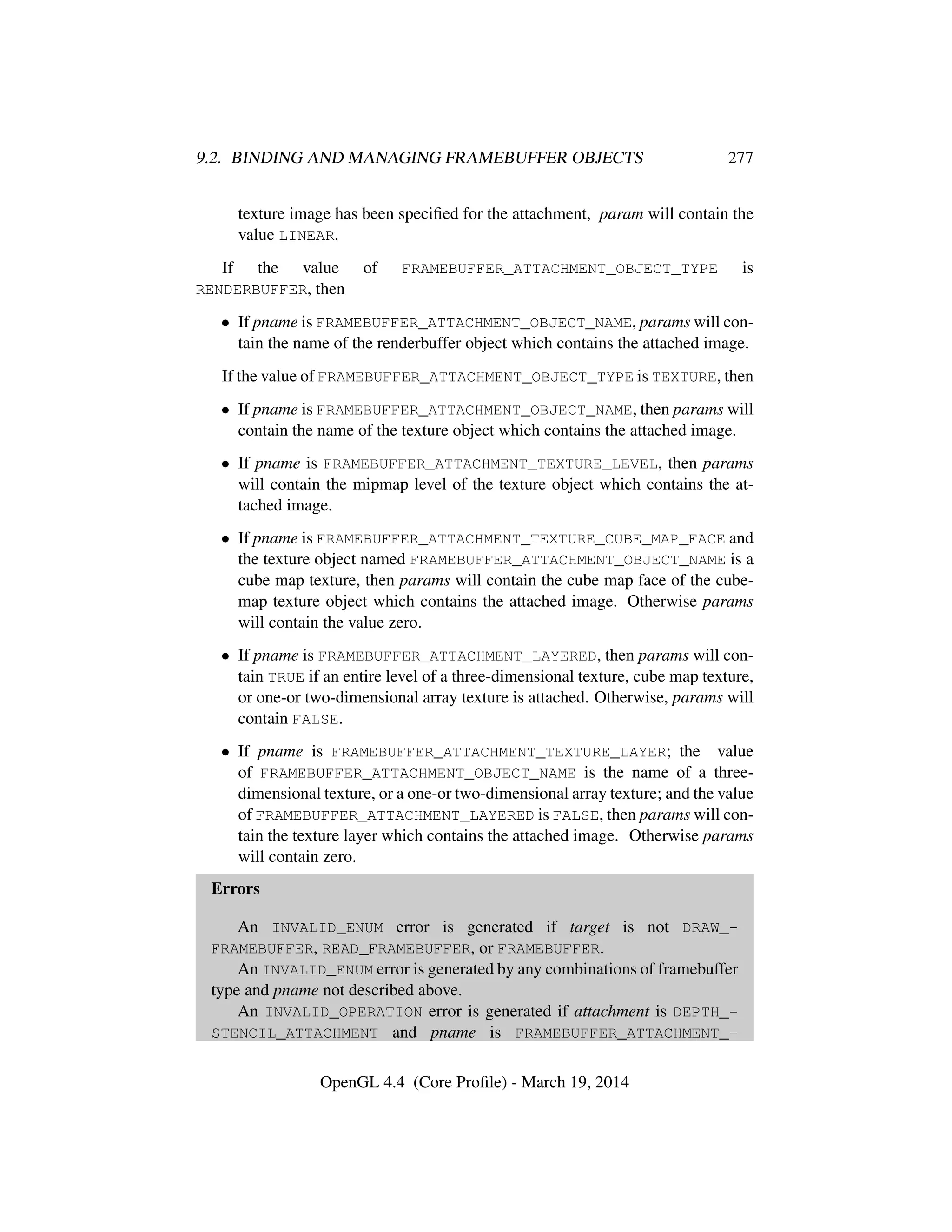 9.2. BINDING AND MANAGING FRAMEBUFFER OBJECTS 277
texture image has been speciﬁed for the attachment, param will contain the
value LINEAR.
If the value of FRAMEBUFFER_ATTACHMENT_OBJECT_TYPE is
RENDERBUFFER, then
• If pname is FRAMEBUFFER_ATTACHMENT_OBJECT_NAME, params will con-
tain the name of the renderbuffer object which contains the attached image.
If the value of FRAMEBUFFER_ATTACHMENT_OBJECT_TYPE is TEXTURE, then
• If pname is FRAMEBUFFER_ATTACHMENT_OBJECT_NAME, then params will
contain the name of the texture object which contains the attached image.
• If pname is FRAMEBUFFER_ATTACHMENT_TEXTURE_LEVEL, then params
will contain the mipmap level of the texture object which contains the at-
tached image.
• If pname is FRAMEBUFFER_ATTACHMENT_TEXTURE_CUBE_MAP_FACE and
the texture object named FRAMEBUFFER_ATTACHMENT_OBJECT_NAME is a
cube map texture, then params will contain the cube map face of the cube-
map texture object which contains the attached image. Otherwise params
will contain the value zero.
• If pname is FRAMEBUFFER_ATTACHMENT_LAYERED, then params will con-
tain TRUE if an entire level of a three-dimensional texture, cube map texture,
or one-or two-dimensional array texture is attached. Otherwise, params will
contain FALSE.
• If pname is FRAMEBUFFER_ATTACHMENT_TEXTURE_LAYER; the value
of FRAMEBUFFER_ATTACHMENT_OBJECT_NAME is the name of a three-
dimensional texture, or a one-or two-dimensional array texture; and the value
of FRAMEBUFFER_ATTACHMENT_LAYERED is FALSE, then params will con-
tain the texture layer which contains the attached image. Otherwise params
will contain zero.
Errors
An INVALID_ENUM error is generated if target is not DRAW_-
FRAMEBUFFER, READ_FRAMEBUFFER, or FRAMEBUFFER.
An INVALID_ENUM error is generated by any combinations of framebuffer
type and pname not described above.
An INVALID_OPERATION error is generated if attachment is DEPTH_-
STENCIL_ATTACHMENT and pname is FRAMEBUFFER_ATTACHMENT_-
OpenGL 4.4 (Core Proﬁle) - March 19, 2014
 