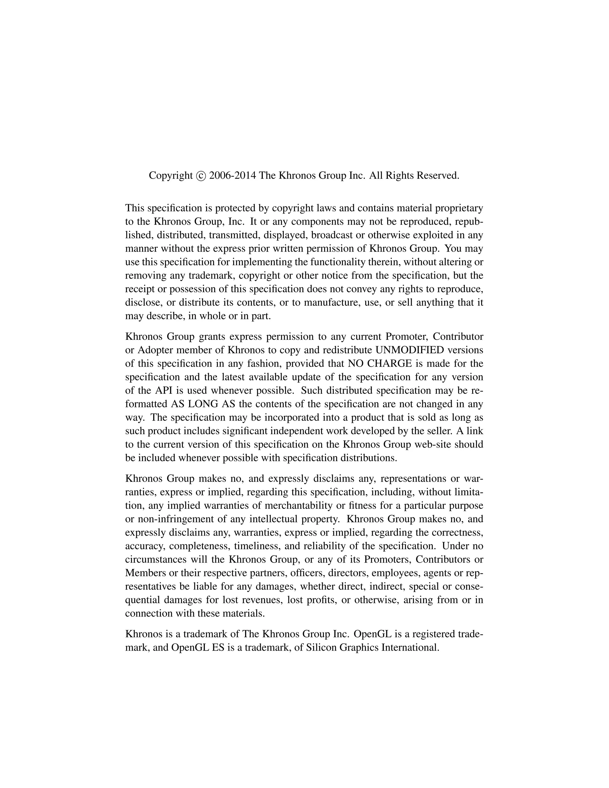 Copyright c 2006-2014 The Khronos Group Inc. All Rights Reserved.
This speciﬁcation is protected by copyright laws and contains material proprietary
to the Khronos Group, Inc. It or any components may not be reproduced, repub-
lished, distributed, transmitted, displayed, broadcast or otherwise exploited in any
manner without the express prior written permission of Khronos Group. You may
use this speciﬁcation for implementing the functionality therein, without altering or
removing any trademark, copyright or other notice from the speciﬁcation, but the
receipt or possession of this speciﬁcation does not convey any rights to reproduce,
disclose, or distribute its contents, or to manufacture, use, or sell anything that it
may describe, in whole or in part.
Khronos Group grants express permission to any current Promoter, Contributor
or Adopter member of Khronos to copy and redistribute UNMODIFIED versions
of this speciﬁcation in any fashion, provided that NO CHARGE is made for the
speciﬁcation and the latest available update of the speciﬁcation for any version
of the API is used whenever possible. Such distributed speciﬁcation may be re-
formatted AS LONG AS the contents of the speciﬁcation are not changed in any
way. The speciﬁcation may be incorporated into a product that is sold as long as
such product includes signiﬁcant independent work developed by the seller. A link
to the current version of this speciﬁcation on the Khronos Group web-site should
be included whenever possible with speciﬁcation distributions.
Khronos Group makes no, and expressly disclaims any, representations or war-
ranties, express or implied, regarding this speciﬁcation, including, without limita-
tion, any implied warranties of merchantability or ﬁtness for a particular purpose
or non-infringement of any intellectual property. Khronos Group makes no, and
expressly disclaims any, warranties, express or implied, regarding the correctness,
accuracy, completeness, timeliness, and reliability of the speciﬁcation. Under no
circumstances will the Khronos Group, or any of its Promoters, Contributors or
Members or their respective partners, ofﬁcers, directors, employees, agents or rep-
resentatives be liable for any damages, whether direct, indirect, special or conse-
quential damages for lost revenues, lost proﬁts, or otherwise, arising from or in
connection with these materials.
Khronos is a trademark of The Khronos Group Inc. OpenGL is a registered trade-
mark, and OpenGL ES is a trademark, of Silicon Graphics International.
 