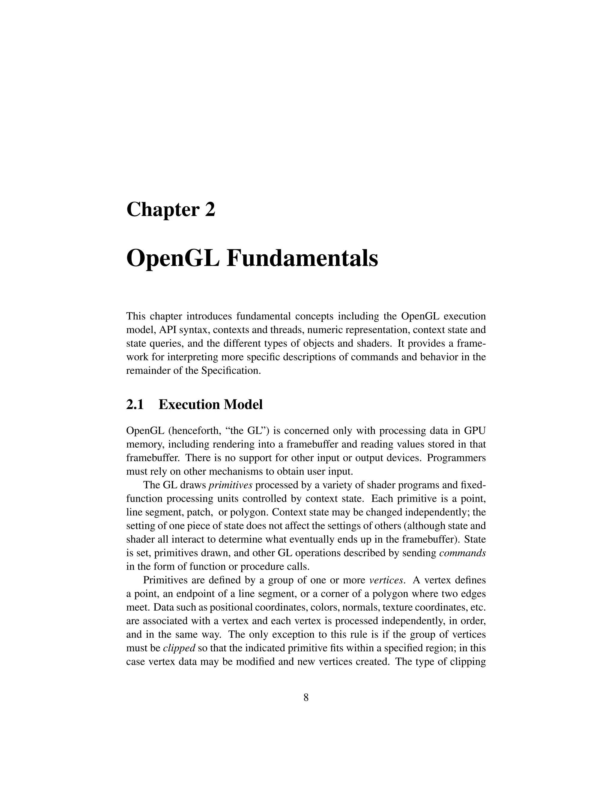 Chapter 2
OpenGL Fundamentals
This chapter introduces fundamental concepts including the OpenGL execution
model, API syntax, contexts and threads, numeric representation, context state and
state queries, and the different types of objects and shaders. It provides a frame-
work for interpreting more speciﬁc descriptions of commands and behavior in the
remainder of the Speciﬁcation.
2.1 Execution Model
OpenGL (henceforth, “the GL”) is concerned only with processing data in GPU
memory, including rendering into a framebuffer and reading values stored in that
framebuffer. There is no support for other input or output devices. Programmers
must rely on other mechanisms to obtain user input.
The GL draws primitives processed by a variety of shader programs and ﬁxed-
function processing units controlled by context state. Each primitive is a point,
line segment, patch, or polygon. Context state may be changed independently; the
setting of one piece of state does not affect the settings of others (although state and
shader all interact to determine what eventually ends up in the framebuffer). State
is set, primitives drawn, and other GL operations described by sending commands
in the form of function or procedure calls.
Primitives are deﬁned by a group of one or more vertices. A vertex deﬁnes
a point, an endpoint of a line segment, or a corner of a polygon where two edges
meet. Data such as positional coordinates, colors, normals, texture coordinates, etc.
are associated with a vertex and each vertex is processed independently, in order,
and in the same way. The only exception to this rule is if the group of vertices
must be clipped so that the indicated primitive ﬁts within a speciﬁed region; in this
case vertex data may be modiﬁed and new vertices created. The type of clipping
8
 
