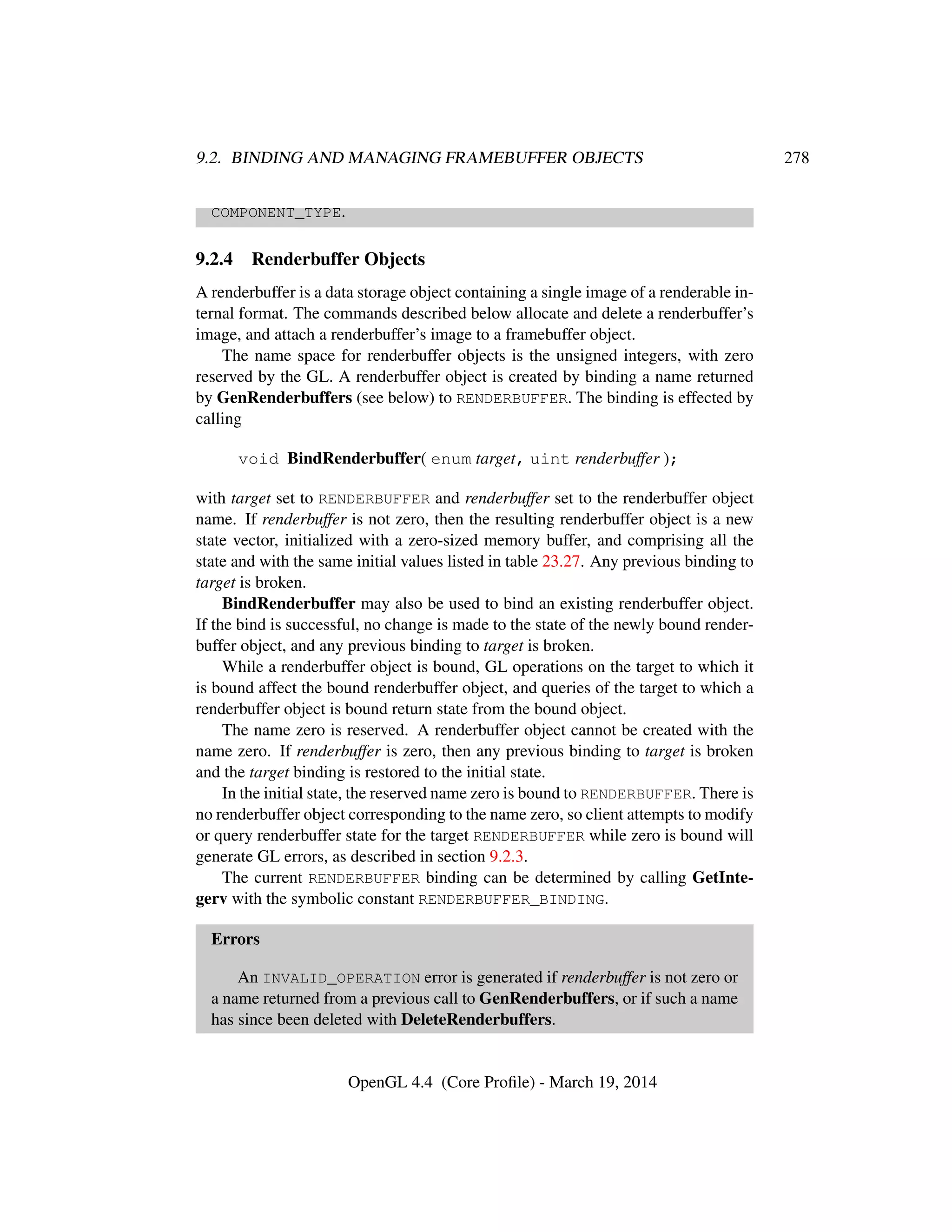 9.2. BINDING AND MANAGING FRAMEBUFFER OBJECTS 278
COMPONENT_TYPE.
9.2.4 Renderbuffer Objects
A renderbuffer is a data storage object containing a single image of a renderable in-
ternal format. The commands described below allocate and delete a renderbuffer’s
image, and attach a renderbuffer’s image to a framebuffer object.
The name space for renderbuffer objects is the unsigned integers, with zero
reserved by the GL. A renderbuffer object is created by binding a name returned
by GenRenderbuffers (see below) to RENDERBUFFER. The binding is effected by
calling
void BindRenderbuffer( enum target, uint renderbuffer );
with target set to RENDERBUFFER and renderbuffer set to the renderbuffer object
name. If renderbuffer is not zero, then the resulting renderbuffer object is a new
state vector, initialized with a zero-sized memory buffer, and comprising all the
state and with the same initial values listed in table 23.27. Any previous binding to
target is broken.
BindRenderbuffer may also be used to bind an existing renderbuffer object.
If the bind is successful, no change is made to the state of the newly bound render-
buffer object, and any previous binding to target is broken.
While a renderbuffer object is bound, GL operations on the target to which it
is bound affect the bound renderbuffer object, and queries of the target to which a
renderbuffer object is bound return state from the bound object.
The name zero is reserved. A renderbuffer object cannot be created with the
name zero. If renderbuffer is zero, then any previous binding to target is broken
and the target binding is restored to the initial state.
In the initial state, the reserved name zero is bound to RENDERBUFFER. There is
no renderbuffer object corresponding to the name zero, so client attempts to modify
or query renderbuffer state for the target RENDERBUFFER while zero is bound will
generate GL errors, as described in section 9.2.3.
The current RENDERBUFFER binding can be determined by calling GetInte-
gerv with the symbolic constant RENDERBUFFER_BINDING.
Errors
An INVALID_OPERATION error is generated if renderbuffer is not zero or
a name returned from a previous call to GenRenderbuffers, or if such a name
has since been deleted with DeleteRenderbuffers.
OpenGL 4.4 (Core Proﬁle) - March 19, 2014
 