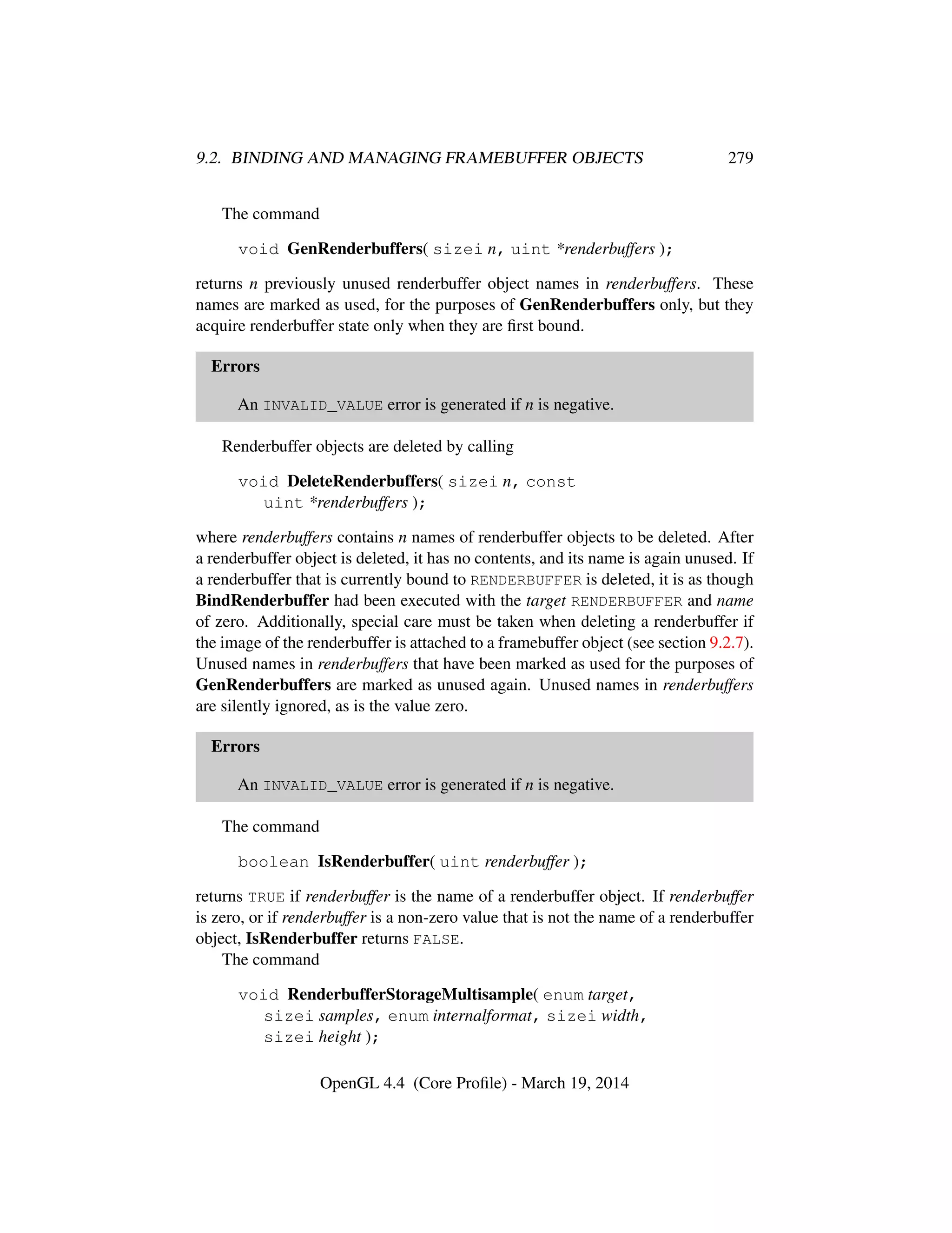 9.2. BINDING AND MANAGING FRAMEBUFFER OBJECTS 279
The command
void GenRenderbuffers( sizei n, uint *renderbuffers );
returns n previously unused renderbuffer object names in renderbuffers. These
names are marked as used, for the purposes of GenRenderbuffers only, but they
acquire renderbuffer state only when they are ﬁrst bound.
Errors
An INVALID_VALUE error is generated if n is negative.
Renderbuffer objects are deleted by calling
void DeleteRenderbuffers( sizei n, const
uint *renderbuffers );
where renderbuffers contains n names of renderbuffer objects to be deleted. After
a renderbuffer object is deleted, it has no contents, and its name is again unused. If
a renderbuffer that is currently bound to RENDERBUFFER is deleted, it is as though
BindRenderbuffer had been executed with the target RENDERBUFFER and name
of zero. Additionally, special care must be taken when deleting a renderbuffer if
the image of the renderbuffer is attached to a framebuffer object (see section 9.2.7).
Unused names in renderbuffers that have been marked as used for the purposes of
GenRenderbuffers are marked as unused again. Unused names in renderbuffers
are silently ignored, as is the value zero.
Errors
An INVALID_VALUE error is generated if n is negative.
The command
boolean IsRenderbuffer( uint renderbuffer );
returns TRUE if renderbuffer is the name of a renderbuffer object. If renderbuffer
is zero, or if renderbuffer is a non-zero value that is not the name of a renderbuffer
object, IsRenderbuffer returns FALSE.
The command
void RenderbufferStorageMultisample( enum target,
sizei samples, enum internalformat, sizei width,
sizei height );
OpenGL 4.4 (Core Proﬁle) - March 19, 2014
 
