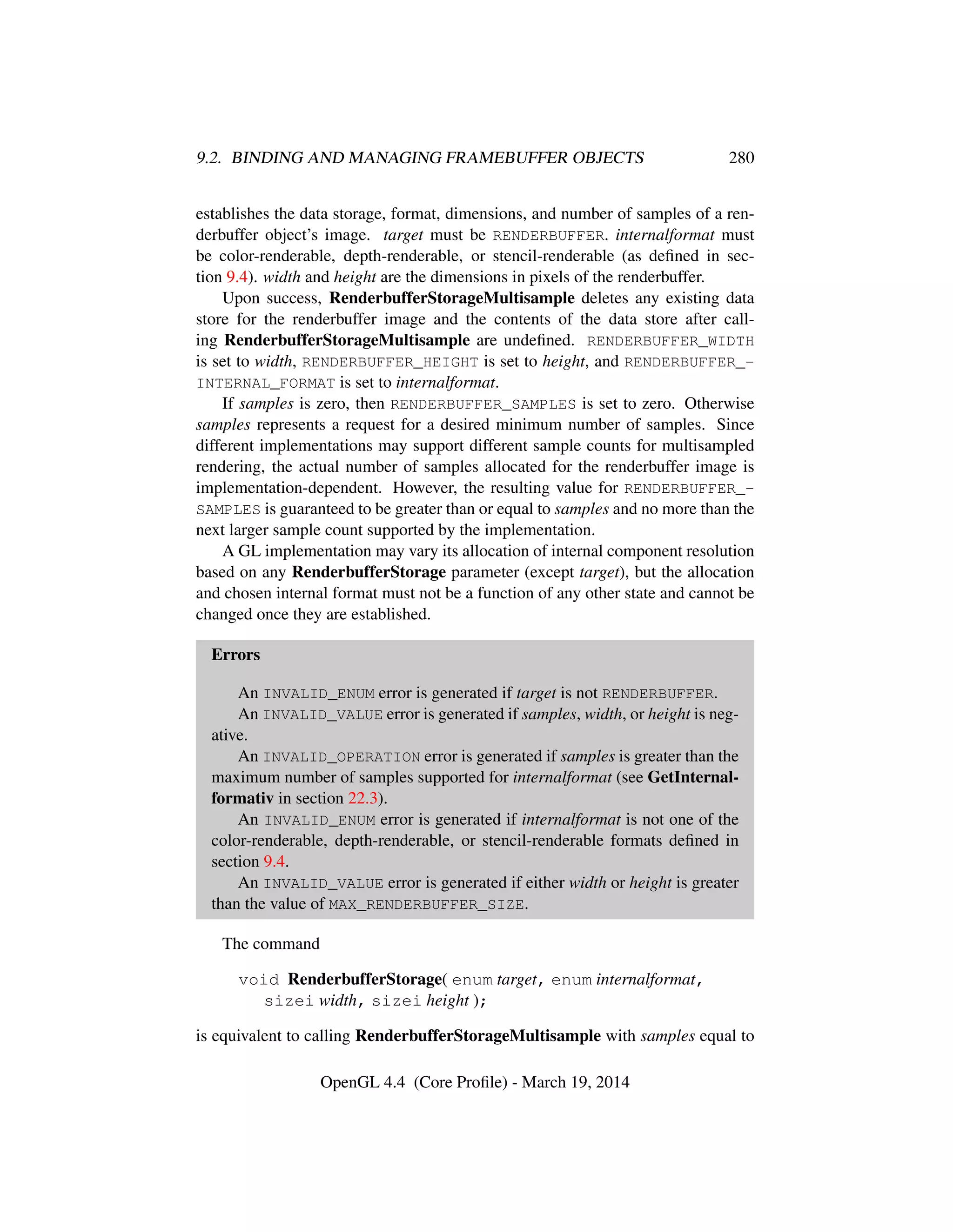 9.2. BINDING AND MANAGING FRAMEBUFFER OBJECTS 280
establishes the data storage, format, dimensions, and number of samples of a ren-
derbuffer object’s image. target must be RENDERBUFFER. internalformat must
be color-renderable, depth-renderable, or stencil-renderable (as deﬁned in sec-
tion 9.4). width and height are the dimensions in pixels of the renderbuffer.
Upon success, RenderbufferStorageMultisample deletes any existing data
store for the renderbuffer image and the contents of the data store after call-
ing RenderbufferStorageMultisample are undeﬁned. RENDERBUFFER_WIDTH
is set to width, RENDERBUFFER_HEIGHT is set to height, and RENDERBUFFER_-
INTERNAL_FORMAT is set to internalformat.
If samples is zero, then RENDERBUFFER_SAMPLES is set to zero. Otherwise
samples represents a request for a desired minimum number of samples. Since
different implementations may support different sample counts for multisampled
rendering, the actual number of samples allocated for the renderbuffer image is
implementation-dependent. However, the resulting value for RENDERBUFFER_-
SAMPLES is guaranteed to be greater than or equal to samples and no more than the
next larger sample count supported by the implementation.
A GL implementation may vary its allocation of internal component resolution
based on any RenderbufferStorage parameter (except target), but the allocation
and chosen internal format must not be a function of any other state and cannot be
changed once they are established.
Errors
An INVALID_ENUM error is generated if target is not RENDERBUFFER.
An INVALID_VALUE error is generated if samples, width, or height is neg-
ative.
An INVALID_OPERATION error is generated if samples is greater than the
maximum number of samples supported for internalformat (see GetInternal-
formativ in section 22.3).
An INVALID_ENUM error is generated if internalformat is not one of the
color-renderable, depth-renderable, or stencil-renderable formats deﬁned in
section 9.4.
An INVALID_VALUE error is generated if either width or height is greater
than the value of MAX_RENDERBUFFER_SIZE.
The command
void RenderbufferStorage( enum target, enum internalformat,
sizei width, sizei height );
is equivalent to calling RenderbufferStorageMultisample with samples equal to
OpenGL 4.4 (Core Proﬁle) - March 19, 2014
 