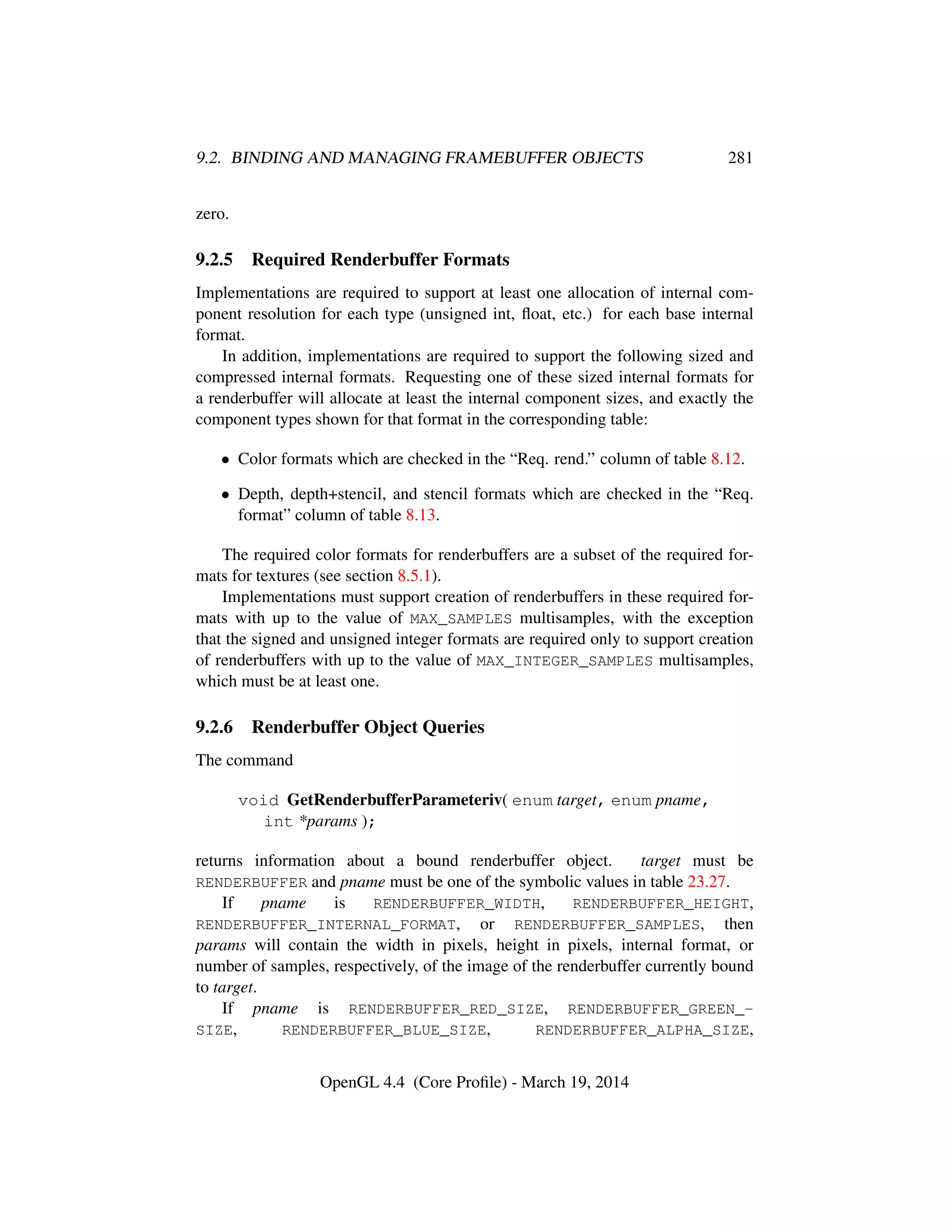 9.2. BINDING AND MANAGING FRAMEBUFFER OBJECTS 281
zero.
9.2.5 Required Renderbuffer Formats
Implementations are required to support at least one allocation of internal com-
ponent resolution for each type (unsigned int, ﬂoat, etc.) for each base internal
format.
In addition, implementations are required to support the following sized and
compressed internal formats. Requesting one of these sized internal formats for
a renderbuffer will allocate at least the internal component sizes, and exactly the
component types shown for that format in the corresponding table:
• Color formats which are checked in the “Req. rend.” column of table 8.12.
• Depth, depth+stencil, and stencil formats which are checked in the “Req.
format” column of table 8.13.
The required color formats for renderbuffers are a subset of the required for-
mats for textures (see section 8.5.1).
Implementations must support creation of renderbuffers in these required for-
mats with up to the value of MAX_SAMPLES multisamples, with the exception
that the signed and unsigned integer formats are required only to support creation
of renderbuffers with up to the value of MAX_INTEGER_SAMPLES multisamples,
which must be at least one.
9.2.6 Renderbuffer Object Queries
The command
void GetRenderbufferParameteriv( enum target, enum pname,
int *params );
returns information about a bound renderbuffer object. target must be
RENDERBUFFER and pname must be one of the symbolic values in table 23.27.
If pname is RENDERBUFFER_WIDTH, RENDERBUFFER_HEIGHT,
RENDERBUFFER_INTERNAL_FORMAT, or RENDERBUFFER_SAMPLES, then
params will contain the width in pixels, height in pixels, internal format, or
number of samples, respectively, of the image of the renderbuffer currently bound
to target.
If pname is RENDERBUFFER_RED_SIZE, RENDERBUFFER_GREEN_-
SIZE, RENDERBUFFER_BLUE_SIZE, RENDERBUFFER_ALPHA_SIZE,
OpenGL 4.4 (Core Proﬁle) - March 19, 2014
 