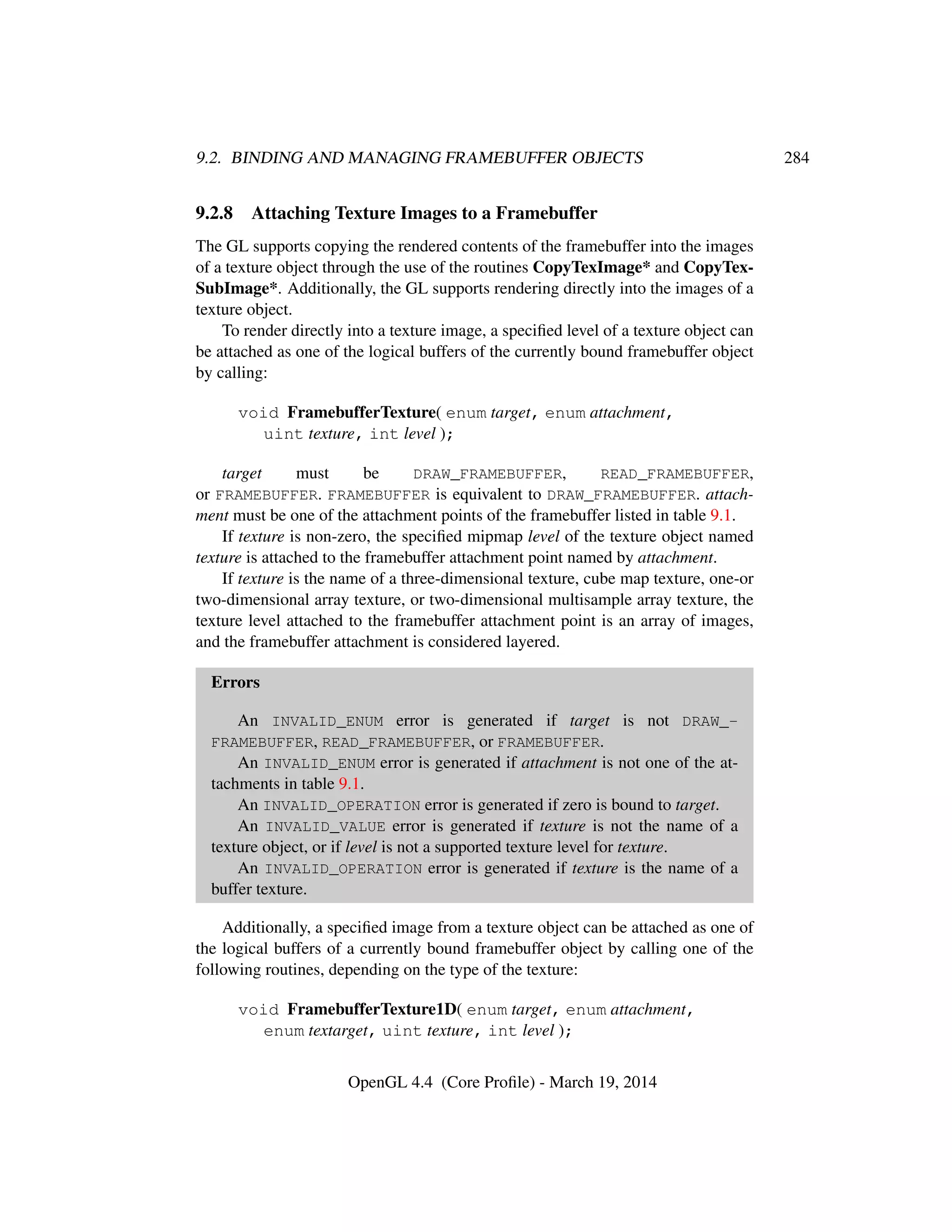 9.2. BINDING AND MANAGING FRAMEBUFFER OBJECTS 284
9.2.8 Attaching Texture Images to a Framebuffer
The GL supports copying the rendered contents of the framebuffer into the images
of a texture object through the use of the routines CopyTexImage* and CopyTex-
SubImage*. Additionally, the GL supports rendering directly into the images of a
texture object.
To render directly into a texture image, a speciﬁed level of a texture object can
be attached as one of the logical buffers of the currently bound framebuffer object
by calling:
void FramebufferTexture( enum target, enum attachment,
uint texture, int level );
target must be DRAW_FRAMEBUFFER, READ_FRAMEBUFFER,
or FRAMEBUFFER. FRAMEBUFFER is equivalent to DRAW_FRAMEBUFFER. attach-
ment must be one of the attachment points of the framebuffer listed in table 9.1.
If texture is non-zero, the speciﬁed mipmap level of the texture object named
texture is attached to the framebuffer attachment point named by attachment.
If texture is the name of a three-dimensional texture, cube map texture, one-or
two-dimensional array texture, or two-dimensional multisample array texture, the
texture level attached to the framebuffer attachment point is an array of images,
and the framebuffer attachment is considered layered.
Errors
An INVALID_ENUM error is generated if target is not DRAW_-
FRAMEBUFFER, READ_FRAMEBUFFER, or FRAMEBUFFER.
An INVALID_ENUM error is generated if attachment is not one of the at-
tachments in table 9.1.
An INVALID_OPERATION error is generated if zero is bound to target.
An INVALID_VALUE error is generated if texture is not the name of a
texture object, or if level is not a supported texture level for texture.
An INVALID_OPERATION error is generated if texture is the name of a
buffer texture.
Additionally, a speciﬁed image from a texture object can be attached as one of
the logical buffers of a currently bound framebuffer object by calling one of the
following routines, depending on the type of the texture:
void FramebufferTexture1D( enum target, enum attachment,
enum textarget, uint texture, int level );
OpenGL 4.4 (Core Proﬁle) - March 19, 2014
 