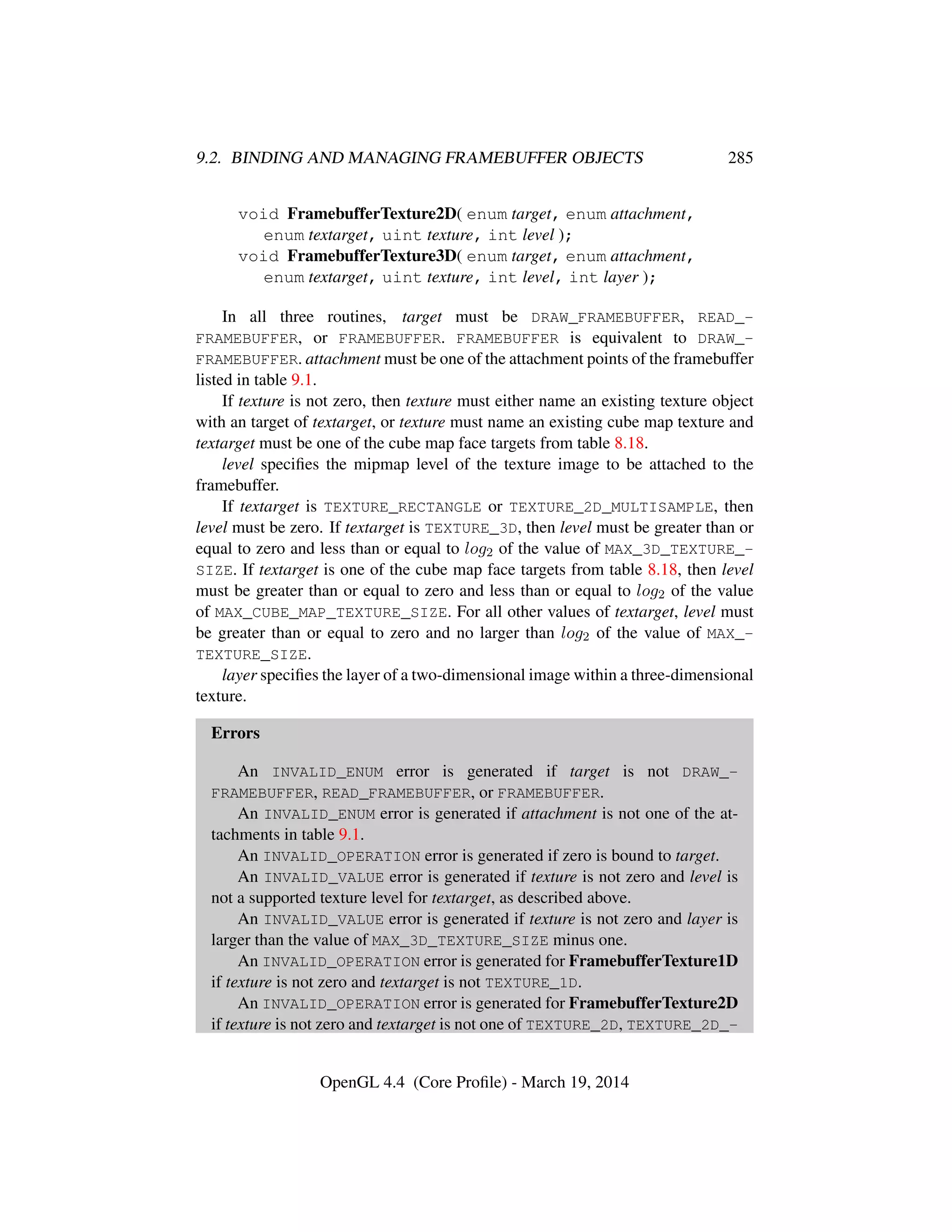 9.2. BINDING AND MANAGING FRAMEBUFFER OBJECTS 285
void FramebufferTexture2D( enum target, enum attachment,
enum textarget, uint texture, int level );
void FramebufferTexture3D( enum target, enum attachment,
enum textarget, uint texture, int level, int layer );
In all three routines, target must be DRAW_FRAMEBUFFER, READ_-
FRAMEBUFFER, or FRAMEBUFFER. FRAMEBUFFER is equivalent to DRAW_-
FRAMEBUFFER. attachment must be one of the attachment points of the framebuffer
listed in table 9.1.
If texture is not zero, then texture must either name an existing texture object
with an target of textarget, or texture must name an existing cube map texture and
textarget must be one of the cube map face targets from table 8.18.
level speciﬁes the mipmap level of the texture image to be attached to the
framebuffer.
If textarget is TEXTURE_RECTANGLE or TEXTURE_2D_MULTISAMPLE, then
level must be zero. If textarget is TEXTURE_3D, then level must be greater than or
equal to zero and less than or equal to log2 of the value of MAX_3D_TEXTURE_-
SIZE. If textarget is one of the cube map face targets from table 8.18, then level
must be greater than or equal to zero and less than or equal to log2 of the value
of MAX_CUBE_MAP_TEXTURE_SIZE. For all other values of textarget, level must
be greater than or equal to zero and no larger than log2 of the value of MAX_-
TEXTURE_SIZE.
layer speciﬁes the layer of a two-dimensional image within a three-dimensional
texture.
Errors
An INVALID_ENUM error is generated if target is not DRAW_-
FRAMEBUFFER, READ_FRAMEBUFFER, or FRAMEBUFFER.
An INVALID_ENUM error is generated if attachment is not one of the at-
tachments in table 9.1.
An INVALID_OPERATION error is generated if zero is bound to target.
An INVALID_VALUE error is generated if texture is not zero and level is
not a supported texture level for textarget, as described above.
An INVALID_VALUE error is generated if texture is not zero and layer is
larger than the value of MAX_3D_TEXTURE_SIZE minus one.
An INVALID_OPERATION error is generated for FramebufferTexture1D
if texture is not zero and textarget is not TEXTURE_1D.
An INVALID_OPERATION error is generated for FramebufferTexture2D
if texture is not zero and textarget is not one of TEXTURE_2D, TEXTURE_2D_-
OpenGL 4.4 (Core Proﬁle) - March 19, 2014
 