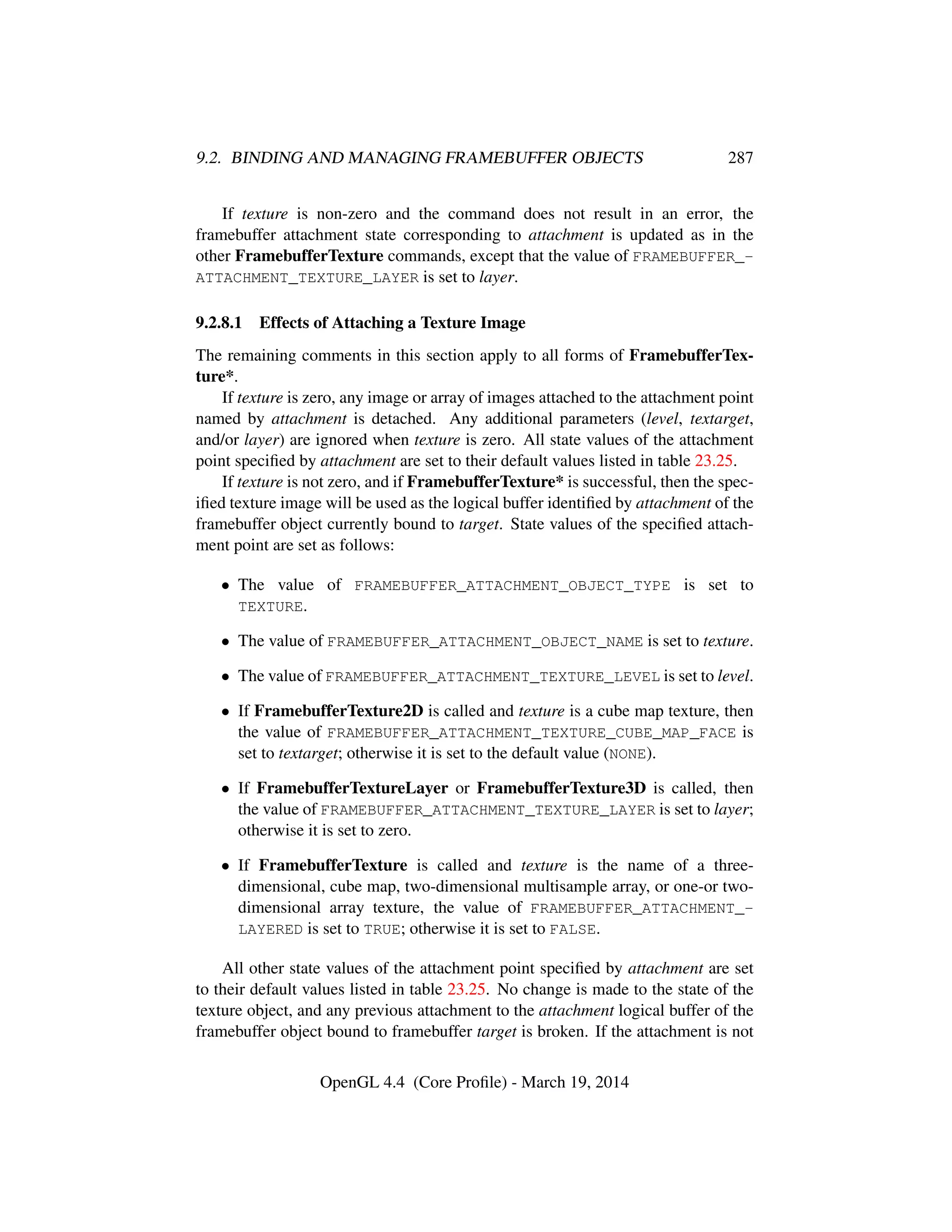 9.2. BINDING AND MANAGING FRAMEBUFFER OBJECTS 287
If texture is non-zero and the command does not result in an error, the
framebuffer attachment state corresponding to attachment is updated as in the
other FramebufferTexture commands, except that the value of FRAMEBUFFER_-
ATTACHMENT_TEXTURE_LAYER is set to layer.
9.2.8.1 Effects of Attaching a Texture Image
The remaining comments in this section apply to all forms of FramebufferTex-
ture*.
If texture is zero, any image or array of images attached to the attachment point
named by attachment is detached. Any additional parameters (level, textarget,
and/or layer) are ignored when texture is zero. All state values of the attachment
point speciﬁed by attachment are set to their default values listed in table 23.25.
If texture is not zero, and if FramebufferTexture* is successful, then the spec-
iﬁed texture image will be used as the logical buffer identiﬁed by attachment of the
framebuffer object currently bound to target. State values of the speciﬁed attach-
ment point are set as follows:
• The value of FRAMEBUFFER_ATTACHMENT_OBJECT_TYPE is set to
TEXTURE.
• The value of FRAMEBUFFER_ATTACHMENT_OBJECT_NAME is set to texture.
• The value of FRAMEBUFFER_ATTACHMENT_TEXTURE_LEVEL is set to level.
• If FramebufferTexture2D is called and texture is a cube map texture, then
the value of FRAMEBUFFER_ATTACHMENT_TEXTURE_CUBE_MAP_FACE is
set to textarget; otherwise it is set to the default value (NONE).
• If FramebufferTextureLayer or FramebufferTexture3D is called, then
the value of FRAMEBUFFER_ATTACHMENT_TEXTURE_LAYER is set to layer;
otherwise it is set to zero.
• If FramebufferTexture is called and texture is the name of a three-
dimensional, cube map, two-dimensional multisample array, or one-or two-
dimensional array texture, the value of FRAMEBUFFER_ATTACHMENT_-
LAYERED is set to TRUE; otherwise it is set to FALSE.
All other state values of the attachment point speciﬁed by attachment are set
to their default values listed in table 23.25. No change is made to the state of the
texture object, and any previous attachment to the attachment logical buffer of the
framebuffer object bound to framebuffer target is broken. If the attachment is not
OpenGL 4.4 (Core Proﬁle) - March 19, 2014
 