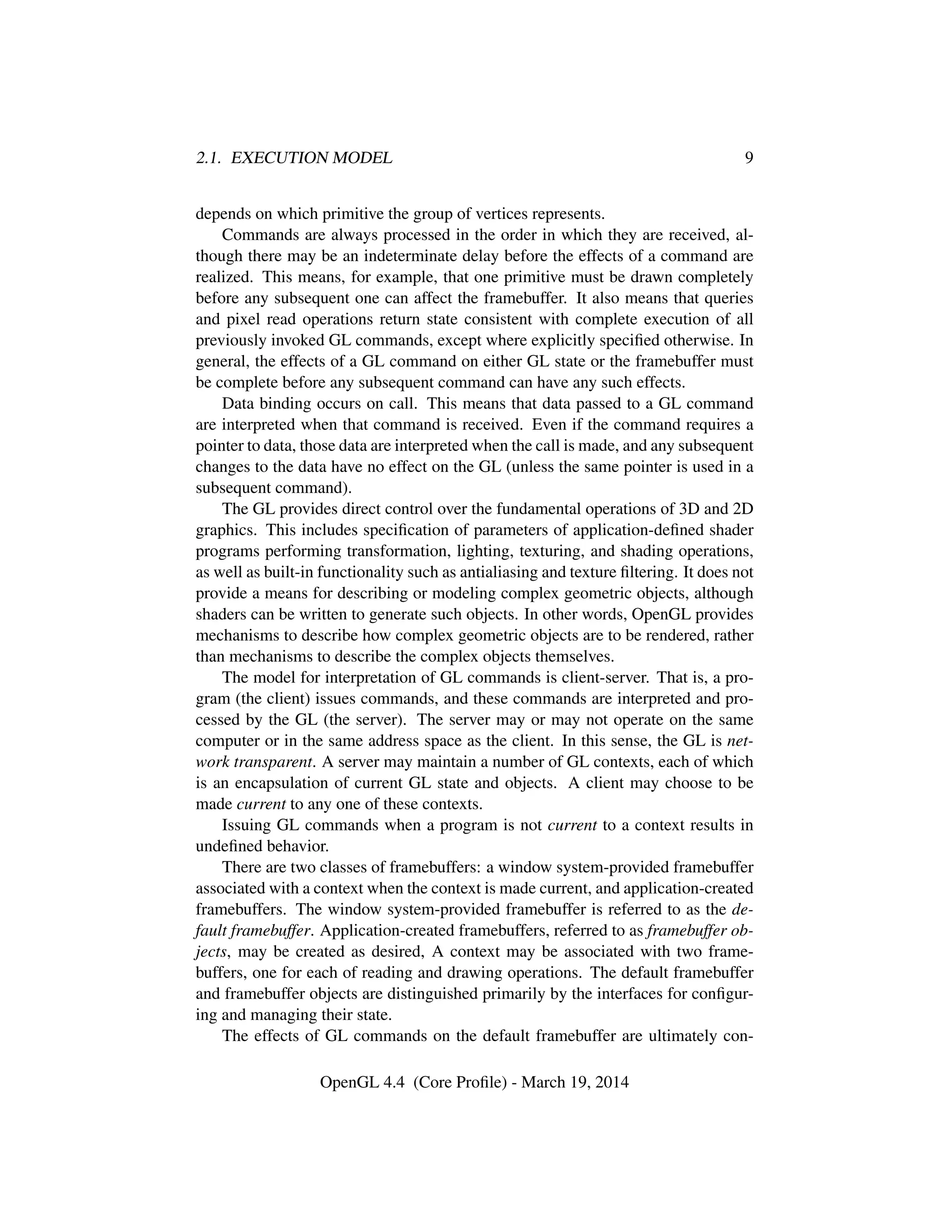 2.1. EXECUTION MODEL 9
depends on which primitive the group of vertices represents.
Commands are always processed in the order in which they are received, al-
though there may be an indeterminate delay before the effects of a command are
realized. This means, for example, that one primitive must be drawn completely
before any subsequent one can affect the framebuffer. It also means that queries
and pixel read operations return state consistent with complete execution of all
previously invoked GL commands, except where explicitly speciﬁed otherwise. In
general, the effects of a GL command on either GL state or the framebuffer must
be complete before any subsequent command can have any such effects.
Data binding occurs on call. This means that data passed to a GL command
are interpreted when that command is received. Even if the command requires a
pointer to data, those data are interpreted when the call is made, and any subsequent
changes to the data have no effect on the GL (unless the same pointer is used in a
subsequent command).
The GL provides direct control over the fundamental operations of 3D and 2D
graphics. This includes speciﬁcation of parameters of application-deﬁned shader
programs performing transformation, lighting, texturing, and shading operations,
as well as built-in functionality such as antialiasing and texture ﬁltering. It does not
provide a means for describing or modeling complex geometric objects, although
shaders can be written to generate such objects. In other words, OpenGL provides
mechanisms to describe how complex geometric objects are to be rendered, rather
than mechanisms to describe the complex objects themselves.
The model for interpretation of GL commands is client-server. That is, a pro-
gram (the client) issues commands, and these commands are interpreted and pro-
cessed by the GL (the server). The server may or may not operate on the same
computer or in the same address space as the client. In this sense, the GL is net-
work transparent. A server may maintain a number of GL contexts, each of which
is an encapsulation of current GL state and objects. A client may choose to be
made current to any one of these contexts.
Issuing GL commands when a program is not current to a context results in
undeﬁned behavior.
There are two classes of framebuffers: a window system-provided framebuffer
associated with a context when the context is made current, and application-created
framebuffers. The window system-provided framebuffer is referred to as the de-
fault framebuffer. Application-created framebuffers, referred to as framebuffer ob-
jects, may be created as desired, A context may be associated with two frame-
buffers, one for each of reading and drawing operations. The default framebuffer
and framebuffer objects are distinguished primarily by the interfaces for conﬁgur-
ing and managing their state.
The effects of GL commands on the default framebuffer are ultimately con-
OpenGL 4.4 (Core Proﬁle) - March 19, 2014
 