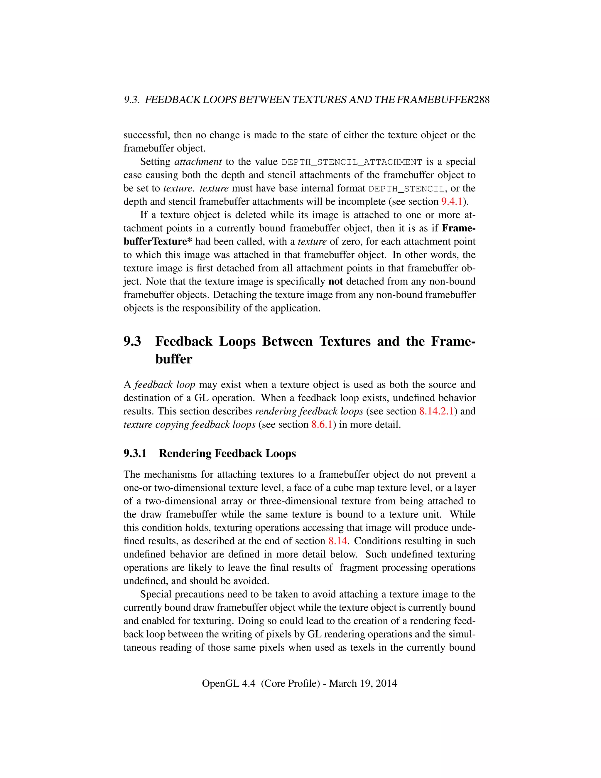 9.3. FEEDBACK LOOPS BETWEEN TEXTURES AND THE FRAMEBUFFER288
successful, then no change is made to the state of either the texture object or the
framebuffer object.
Setting attachment to the value DEPTH_STENCIL_ATTACHMENT is a special
case causing both the depth and stencil attachments of the framebuffer object to
be set to texture. texture must have base internal format DEPTH_STENCIL, or the
depth and stencil framebuffer attachments will be incomplete (see section 9.4.1).
If a texture object is deleted while its image is attached to one or more at-
tachment points in a currently bound framebuffer object, then it is as if Frame-
bufferTexture* had been called, with a texture of zero, for each attachment point
to which this image was attached in that framebuffer object. In other words, the
texture image is ﬁrst detached from all attachment points in that framebuffer ob-
ject. Note that the texture image is speciﬁcally not detached from any non-bound
framebuffer objects. Detaching the texture image from any non-bound framebuffer
objects is the responsibility of the application.
9.3 Feedback Loops Between Textures and the Frame-
buffer
A feedback loop may exist when a texture object is used as both the source and
destination of a GL operation. When a feedback loop exists, undeﬁned behavior
results. This section describes rendering feedback loops (see section 8.14.2.1) and
texture copying feedback loops (see section 8.6.1) in more detail.
9.3.1 Rendering Feedback Loops
The mechanisms for attaching textures to a framebuffer object do not prevent a
one-or two-dimensional texture level, a face of a cube map texture level, or a layer
of a two-dimensional array or three-dimensional texture from being attached to
the draw framebuffer while the same texture is bound to a texture unit. While
this condition holds, texturing operations accessing that image will produce unde-
ﬁned results, as described at the end of section 8.14. Conditions resulting in such
undeﬁned behavior are deﬁned in more detail below. Such undeﬁned texturing
operations are likely to leave the ﬁnal results of fragment processing operations
undeﬁned, and should be avoided.
Special precautions need to be taken to avoid attaching a texture image to the
currently bound draw framebuffer object while the texture object is currently bound
and enabled for texturing. Doing so could lead to the creation of a rendering feed-
back loop between the writing of pixels by GL rendering operations and the simul-
taneous reading of those same pixels when used as texels in the currently bound
OpenGL 4.4 (Core Proﬁle) - March 19, 2014
 