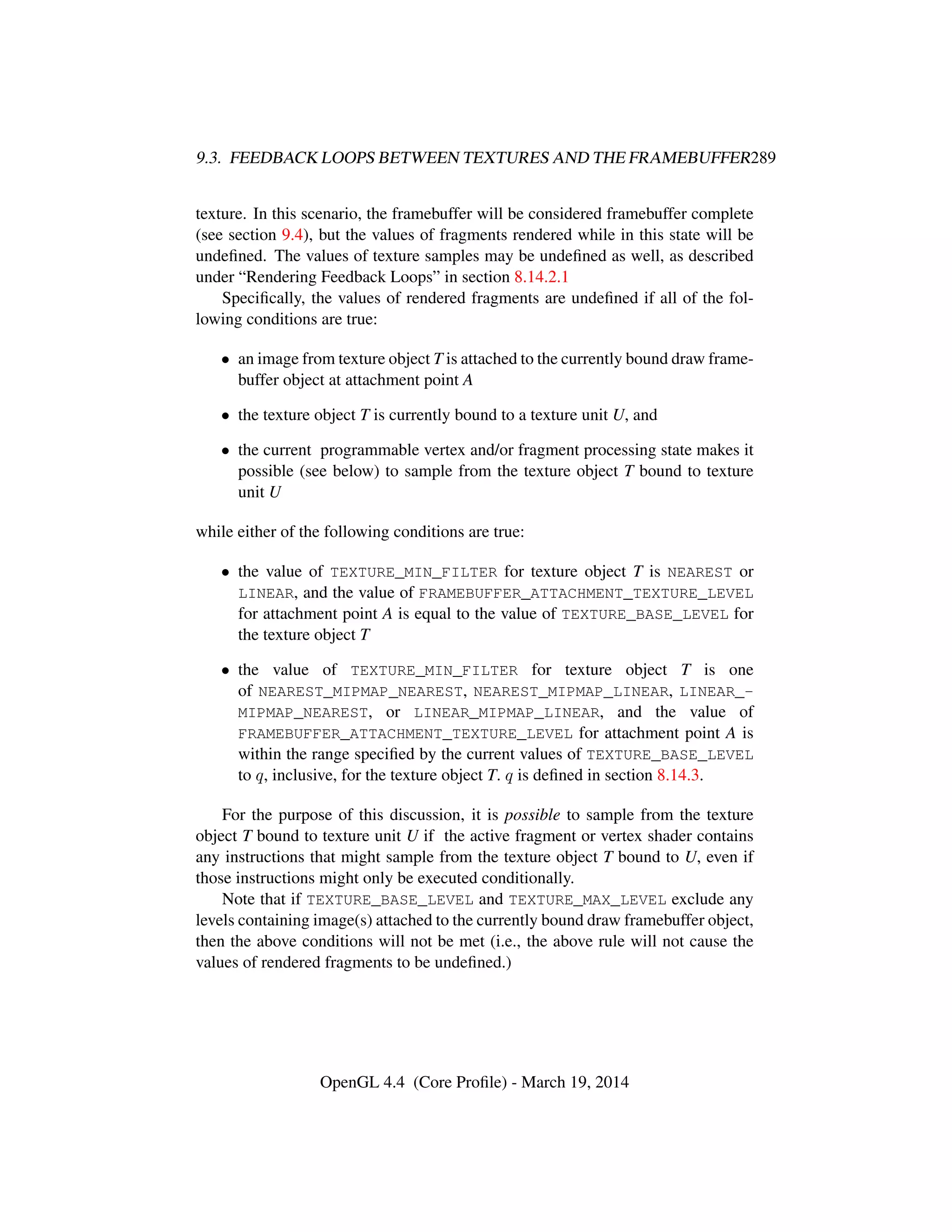 9.3. FEEDBACK LOOPS BETWEEN TEXTURES AND THE FRAMEBUFFER289
texture. In this scenario, the framebuffer will be considered framebuffer complete
(see section 9.4), but the values of fragments rendered while in this state will be
undeﬁned. The values of texture samples may be undeﬁned as well, as described
under “Rendering Feedback Loops” in section 8.14.2.1
Speciﬁcally, the values of rendered fragments are undeﬁned if all of the fol-
lowing conditions are true:
• an image from texture object T is attached to the currently bound draw frame-
buffer object at attachment point A
• the texture object T is currently bound to a texture unit U, and
• the current programmable vertex and/or fragment processing state makes it
possible (see below) to sample from the texture object T bound to texture
unit U
while either of the following conditions are true:
• the value of TEXTURE_MIN_FILTER for texture object T is NEAREST or
LINEAR, and the value of FRAMEBUFFER_ATTACHMENT_TEXTURE_LEVEL
for attachment point A is equal to the value of TEXTURE_BASE_LEVEL for
the texture object T
• the value of TEXTURE_MIN_FILTER for texture object T is one
of NEAREST_MIPMAP_NEAREST, NEAREST_MIPMAP_LINEAR, LINEAR_-
MIPMAP_NEAREST, or LINEAR_MIPMAP_LINEAR, and the value of
FRAMEBUFFER_ATTACHMENT_TEXTURE_LEVEL for attachment point A is
within the range speciﬁed by the current values of TEXTURE_BASE_LEVEL
to q, inclusive, for the texture object T. q is deﬁned in section 8.14.3.
For the purpose of this discussion, it is possible to sample from the texture
object T bound to texture unit U if the active fragment or vertex shader contains
any instructions that might sample from the texture object T bound to U, even if
those instructions might only be executed conditionally.
Note that if TEXTURE_BASE_LEVEL and TEXTURE_MAX_LEVEL exclude any
levels containing image(s) attached to the currently bound draw framebuffer object,
then the above conditions will not be met (i.e., the above rule will not cause the
values of rendered fragments to be undeﬁned.)
OpenGL 4.4 (Core Proﬁle) - March 19, 2014
 