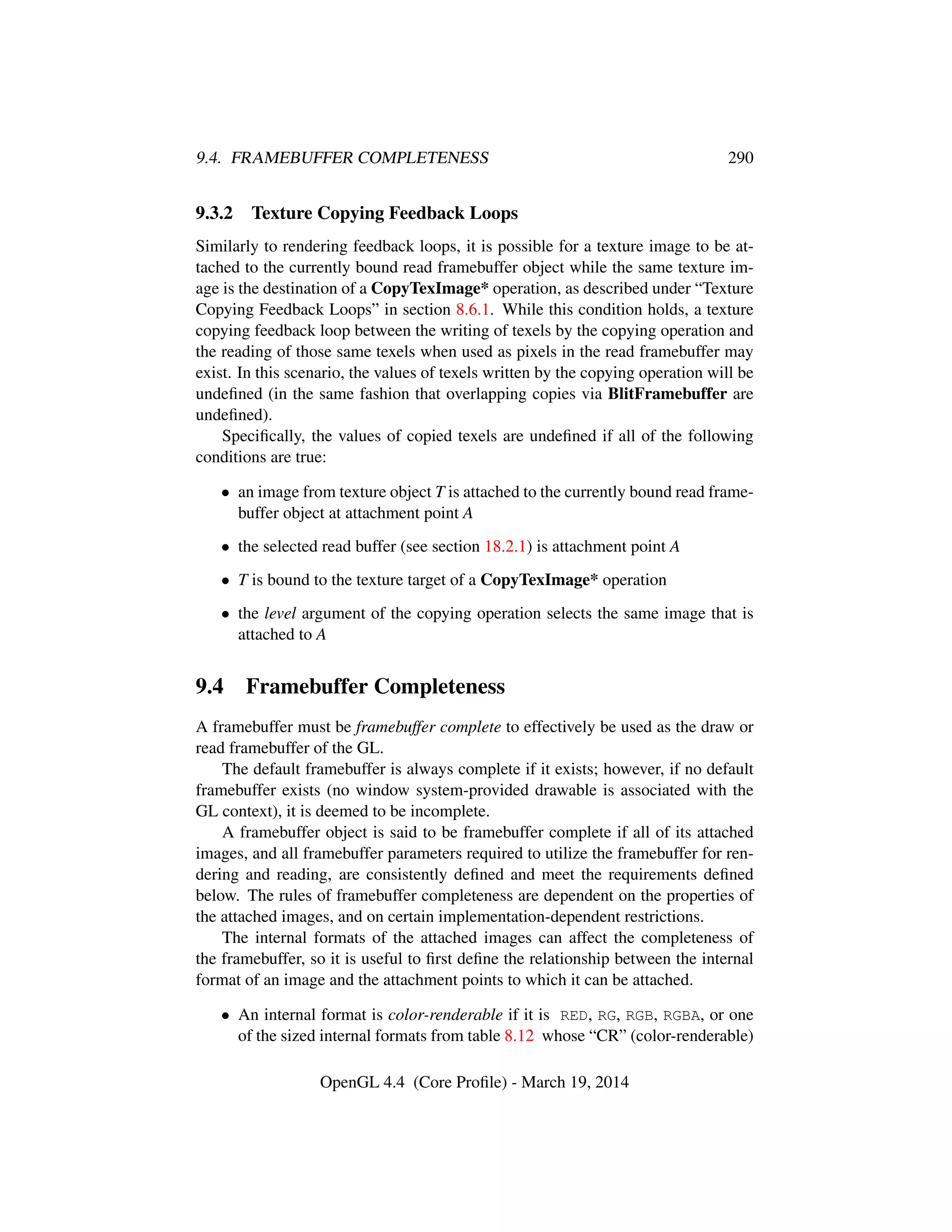 9.4. FRAMEBUFFER COMPLETENESS 290
9.3.2 Texture Copying Feedback Loops
Similarly to rendering feedback loops, it is possible for a texture image to be at-
tached to the currently bound read framebuffer object while the same texture im-
age is the destination of a CopyTexImage* operation, as described under “Texture
Copying Feedback Loops” in section 8.6.1. While this condition holds, a texture
copying feedback loop between the writing of texels by the copying operation and
the reading of those same texels when used as pixels in the read framebuffer may
exist. In this scenario, the values of texels written by the copying operation will be
undeﬁned (in the same fashion that overlapping copies via BlitFramebuffer are
undeﬁned).
Speciﬁcally, the values of copied texels are undeﬁned if all of the following
conditions are true:
• an image from texture object T is attached to the currently bound read frame-
buffer object at attachment point A
• the selected read buffer (see section 18.2.1) is attachment point A
• T is bound to the texture target of a CopyTexImage* operation
• the level argument of the copying operation selects the same image that is
attached to A
9.4 Framebuffer Completeness
A framebuffer must be framebuffer complete to effectively be used as the draw or
read framebuffer of the GL.
The default framebuffer is always complete if it exists; however, if no default
framebuffer exists (no window system-provided drawable is associated with the
GL context), it is deemed to be incomplete.
A framebuffer object is said to be framebuffer complete if all of its attached
images, and all framebuffer parameters required to utilize the framebuffer for ren-
dering and reading, are consistently deﬁned and meet the requirements deﬁned
below. The rules of framebuffer completeness are dependent on the properties of
the attached images, and on certain implementation-dependent restrictions.
The internal formats of the attached images can affect the completeness of
the framebuffer, so it is useful to ﬁrst deﬁne the relationship between the internal
format of an image and the attachment points to which it can be attached.
• An internal format is color-renderable if it is RED, RG, RGB, RGBA, or one
of the sized internal formats from table 8.12 whose “CR” (color-renderable)
OpenGL 4.4 (Core Proﬁle) - March 19, 2014
 