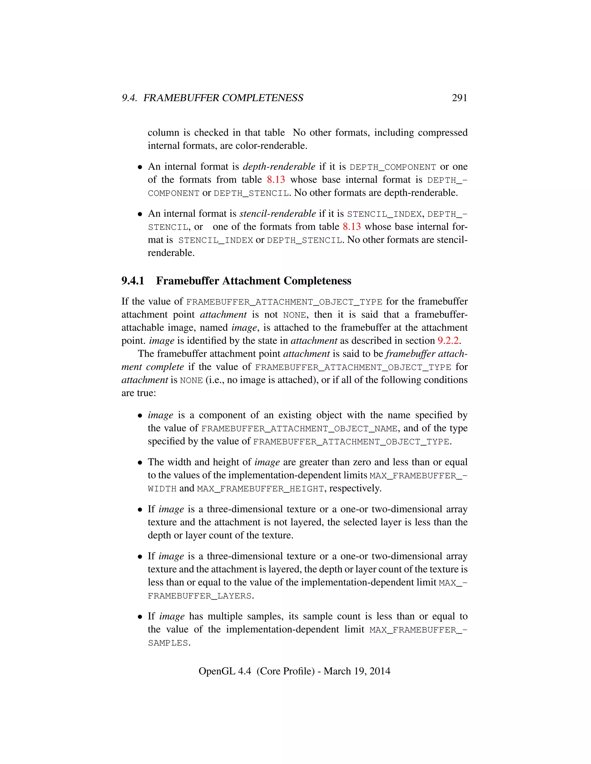 9.4. FRAMEBUFFER COMPLETENESS 291
column is checked in that table No other formats, including compressed
internal formats, are color-renderable.
• An internal format is depth-renderable if it is DEPTH_COMPONENT or one
of the formats from table 8.13 whose base internal format is DEPTH_-
COMPONENT or DEPTH_STENCIL. No other formats are depth-renderable.
• An internal format is stencil-renderable if it is STENCIL_INDEX, DEPTH_-
STENCIL, or one of the formats from table 8.13 whose base internal for-
mat is STENCIL_INDEX or DEPTH_STENCIL. No other formats are stencil-
renderable.
9.4.1 Framebuffer Attachment Completeness
If the value of FRAMEBUFFER_ATTACHMENT_OBJECT_TYPE for the framebuffer
attachment point attachment is not NONE, then it is said that a framebuffer-
attachable image, named image, is attached to the framebuffer at the attachment
point. image is identiﬁed by the state in attachment as described in section 9.2.2.
The framebuffer attachment point attachment is said to be framebuffer attach-
ment complete if the value of FRAMEBUFFER_ATTACHMENT_OBJECT_TYPE for
attachment is NONE (i.e., no image is attached), or if all of the following conditions
are true:
• image is a component of an existing object with the name speciﬁed by
the value of FRAMEBUFFER_ATTACHMENT_OBJECT_NAME, and of the type
speciﬁed by the value of FRAMEBUFFER_ATTACHMENT_OBJECT_TYPE.
• The width and height of image are greater than zero and less than or equal
to the values of the implementation-dependent limits MAX_FRAMEBUFFER_-
WIDTH and MAX_FRAMEBUFFER_HEIGHT, respectively.
• If image is a three-dimensional texture or a one-or two-dimensional array
texture and the attachment is not layered, the selected layer is less than the
depth or layer count of the texture.
• If image is a three-dimensional texture or a one-or two-dimensional array
texture and the attachment is layered, the depth or layer count of the texture is
less than or equal to the value of the implementation-dependent limit MAX_-
FRAMEBUFFER_LAYERS.
• If image has multiple samples, its sample count is less than or equal to
the value of the implementation-dependent limit MAX_FRAMEBUFFER_-
SAMPLES.
OpenGL 4.4 (Core Proﬁle) - March 19, 2014
 