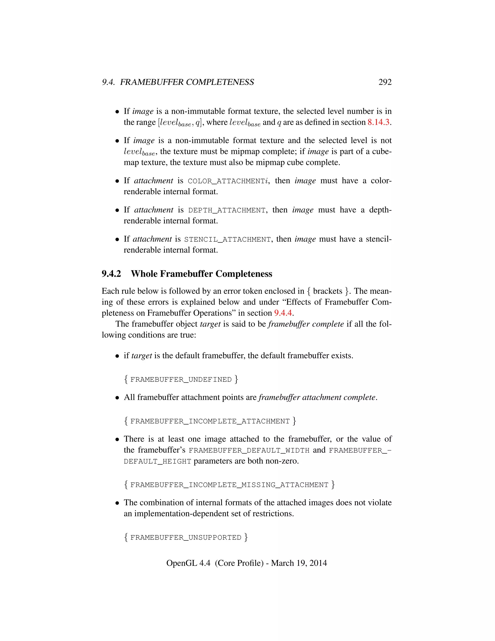 9.4. FRAMEBUFFER COMPLETENESS 292
• If image is a non-immutable format texture, the selected level number is in
the range [levelbase, q], where levelbase and q are as deﬁned in section 8.14.3.
• If image is a non-immutable format texture and the selected level is not
levelbase, the texture must be mipmap complete; if image is part of a cube-
map texture, the texture must also be mipmap cube complete.
• If attachment is COLOR_ATTACHMENTi, then image must have a color-
renderable internal format.
• If attachment is DEPTH_ATTACHMENT, then image must have a depth-
renderable internal format.
• If attachment is STENCIL_ATTACHMENT, then image must have a stencil-
renderable internal format.
9.4.2 Whole Framebuffer Completeness
Each rule below is followed by an error token enclosed in { brackets }. The mean-
ing of these errors is explained below and under “Effects of Framebuffer Com-
pleteness on Framebuffer Operations” in section 9.4.4.
The framebuffer object target is said to be framebuffer complete if all the fol-
lowing conditions are true:
• if target is the default framebuffer, the default framebuffer exists.
{ FRAMEBUFFER_UNDEFINED }
• All framebuffer attachment points are framebuffer attachment complete.
{ FRAMEBUFFER_INCOMPLETE_ATTACHMENT }
• There is at least one image attached to the framebuffer, or the value of
the framebuffer’s FRAMEBUFFER_DEFAULT_WIDTH and FRAMEBUFFER_-
DEFAULT_HEIGHT parameters are both non-zero.
{ FRAMEBUFFER_INCOMPLETE_MISSING_ATTACHMENT }
• The combination of internal formats of the attached images does not violate
an implementation-dependent set of restrictions.
{ FRAMEBUFFER_UNSUPPORTED }
OpenGL 4.4 (Core Proﬁle) - March 19, 2014
 