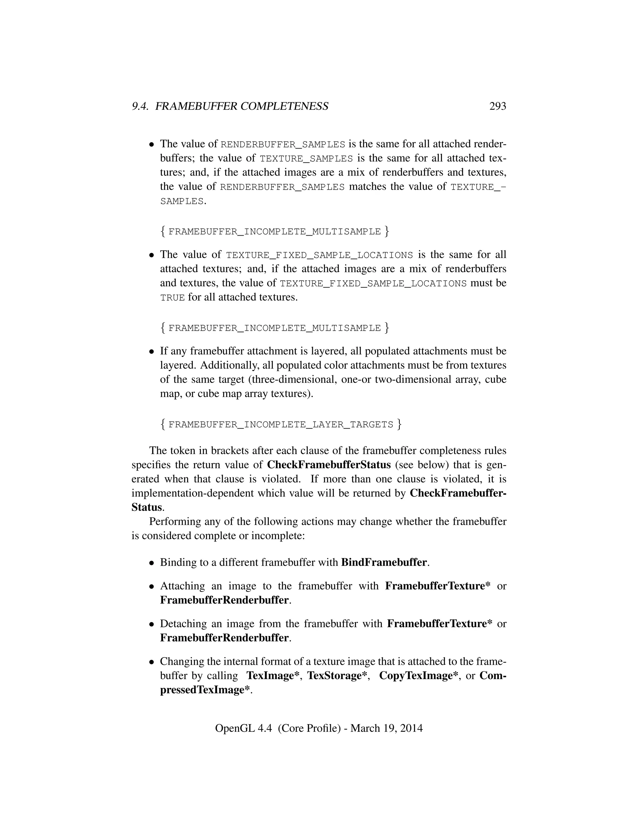 9.4. FRAMEBUFFER COMPLETENESS 293
• The value of RENDERBUFFER_SAMPLES is the same for all attached render-
buffers; the value of TEXTURE_SAMPLES is the same for all attached tex-
tures; and, if the attached images are a mix of renderbuffers and textures,
the value of RENDERBUFFER_SAMPLES matches the value of TEXTURE_-
SAMPLES.
{ FRAMEBUFFER_INCOMPLETE_MULTISAMPLE }
• The value of TEXTURE_FIXED_SAMPLE_LOCATIONS is the same for all
attached textures; and, if the attached images are a mix of renderbuffers
and textures, the value of TEXTURE_FIXED_SAMPLE_LOCATIONS must be
TRUE for all attached textures.
{ FRAMEBUFFER_INCOMPLETE_MULTISAMPLE }
• If any framebuffer attachment is layered, all populated attachments must be
layered. Additionally, all populated color attachments must be from textures
of the same target (three-dimensional, one-or two-dimensional array, cube
map, or cube map array textures).
{ FRAMEBUFFER_INCOMPLETE_LAYER_TARGETS }
The token in brackets after each clause of the framebuffer completeness rules
speciﬁes the return value of CheckFramebufferStatus (see below) that is gen-
erated when that clause is violated. If more than one clause is violated, it is
implementation-dependent which value will be returned by CheckFramebuffer-
Status.
Performing any of the following actions may change whether the framebuffer
is considered complete or incomplete:
• Binding to a different framebuffer with BindFramebuffer.
• Attaching an image to the framebuffer with FramebufferTexture* or
FramebufferRenderbuffer.
• Detaching an image from the framebuffer with FramebufferTexture* or
FramebufferRenderbuffer.
• Changing the internal format of a texture image that is attached to the frame-
buffer by calling TexImage*, TexStorage*, CopyTexImage*, or Com-
pressedTexImage*.
OpenGL 4.4 (Core Proﬁle) - March 19, 2014
 