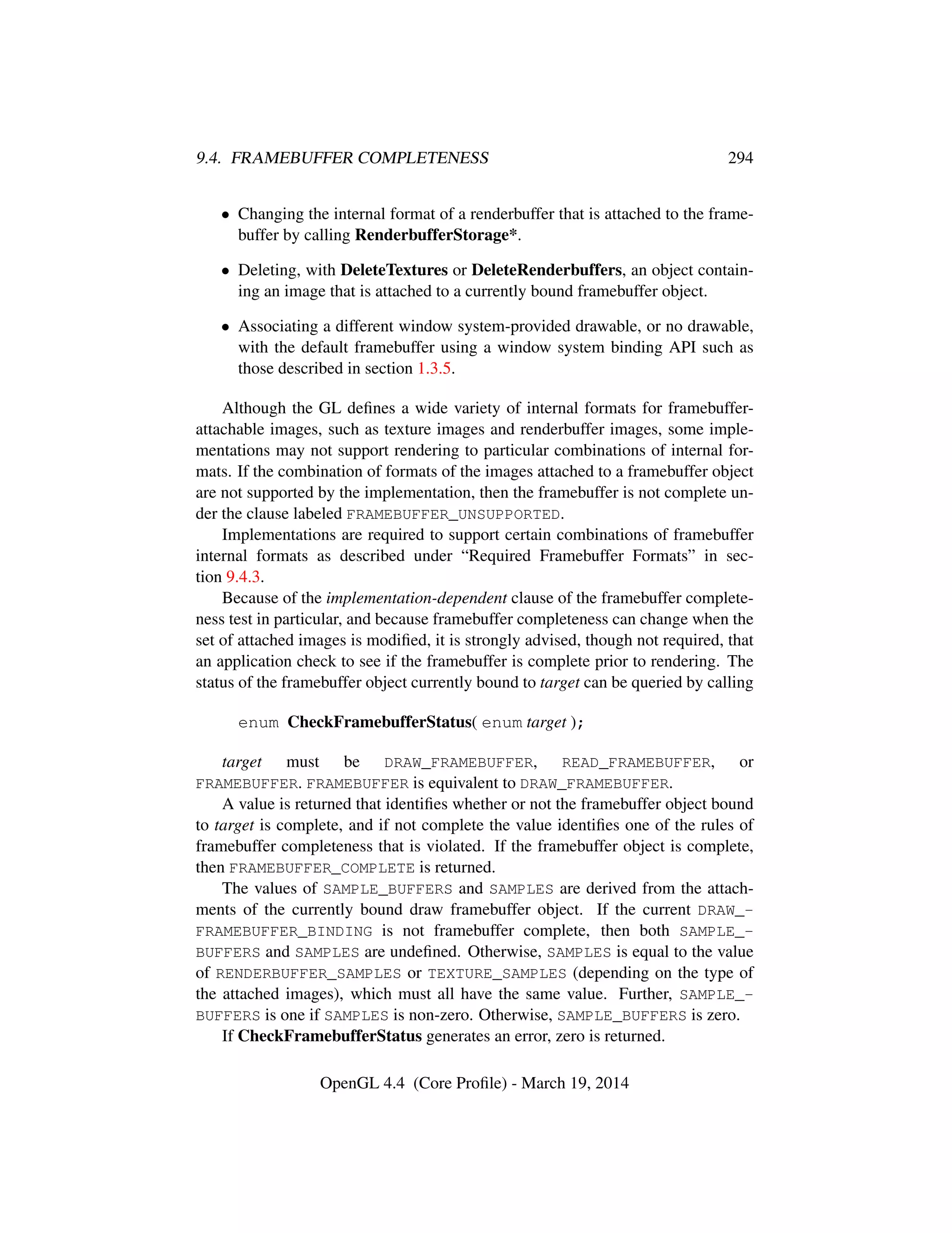9.4. FRAMEBUFFER COMPLETENESS 294
• Changing the internal format of a renderbuffer that is attached to the frame-
buffer by calling RenderbufferStorage*.
• Deleting, with DeleteTextures or DeleteRenderbuffers, an object contain-
ing an image that is attached to a currently bound framebuffer object.
• Associating a different window system-provided drawable, or no drawable,
with the default framebuffer using a window system binding API such as
those described in section 1.3.5.
Although the GL deﬁnes a wide variety of internal formats for framebuffer-
attachable images, such as texture images and renderbuffer images, some imple-
mentations may not support rendering to particular combinations of internal for-
mats. If the combination of formats of the images attached to a framebuffer object
are not supported by the implementation, then the framebuffer is not complete un-
der the clause labeled FRAMEBUFFER_UNSUPPORTED.
Implementations are required to support certain combinations of framebuffer
internal formats as described under “Required Framebuffer Formats” in sec-
tion 9.4.3.
Because of the implementation-dependent clause of the framebuffer complete-
ness test in particular, and because framebuffer completeness can change when the
set of attached images is modiﬁed, it is strongly advised, though not required, that
an application check to see if the framebuffer is complete prior to rendering. The
status of the framebuffer object currently bound to target can be queried by calling
enum CheckFramebufferStatus( enum target );
target must be DRAW_FRAMEBUFFER, READ_FRAMEBUFFER, or
FRAMEBUFFER. FRAMEBUFFER is equivalent to DRAW_FRAMEBUFFER.
A value is returned that identiﬁes whether or not the framebuffer object bound
to target is complete, and if not complete the value identiﬁes one of the rules of
framebuffer completeness that is violated. If the framebuffer object is complete,
then FRAMEBUFFER_COMPLETE is returned.
The values of SAMPLE_BUFFERS and SAMPLES are derived from the attach-
ments of the currently bound draw framebuffer object. If the current DRAW_-
FRAMEBUFFER_BINDING is not framebuffer complete, then both SAMPLE_-
BUFFERS and SAMPLES are undeﬁned. Otherwise, SAMPLES is equal to the value
of RENDERBUFFER_SAMPLES or TEXTURE_SAMPLES (depending on the type of
the attached images), which must all have the same value. Further, SAMPLE_-
BUFFERS is one if SAMPLES is non-zero. Otherwise, SAMPLE_BUFFERS is zero.
If CheckFramebufferStatus generates an error, zero is returned.
OpenGL 4.4 (Core Proﬁle) - March 19, 2014
 