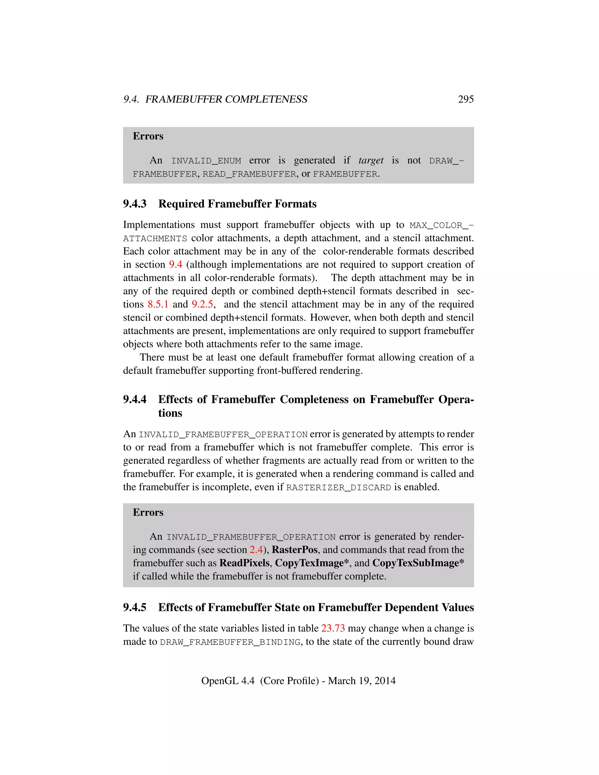 9.4. FRAMEBUFFER COMPLETENESS 295
Errors
An INVALID_ENUM error is generated if target is not DRAW_-
FRAMEBUFFER, READ_FRAMEBUFFER, or FRAMEBUFFER.
9.4.3 Required Framebuffer Formats
Implementations must support framebuffer objects with up to MAX_COLOR_-
ATTACHMENTS color attachments, a depth attachment, and a stencil attachment.
Each color attachment may be in any of the color-renderable formats described
in section 9.4 (although implementations are not required to support creation of
attachments in all color-renderable formats). The depth attachment may be in
any of the required depth or combined depth+stencil formats described in sec-
tions 8.5.1 and 9.2.5, and the stencil attachment may be in any of the required
stencil or combined depth+stencil formats. However, when both depth and stencil
attachments are present, implementations are only required to support framebuffer
objects where both attachments refer to the same image.
There must be at least one default framebuffer format allowing creation of a
default framebuffer supporting front-buffered rendering.
9.4.4 Effects of Framebuffer Completeness on Framebuffer Opera-
tions
An INVALID_FRAMEBUFFER_OPERATION error is generated by attempts to render
to or read from a framebuffer which is not framebuffer complete. This error is
generated regardless of whether fragments are actually read from or written to the
framebuffer. For example, it is generated when a rendering command is called and
the framebuffer is incomplete, even if RASTERIZER_DISCARD is enabled.
Errors
An INVALID_FRAMEBUFFER_OPERATION error is generated by render-
ing commands (see section 2.4), RasterPos, and commands that read from the
framebuffer such as ReadPixels, CopyTexImage*, and CopyTexSubImage*
if called while the framebuffer is not framebuffer complete.
9.4.5 Effects of Framebuffer State on Framebuffer Dependent Values
The values of the state variables listed in table 23.73 may change when a change is
made to DRAW_FRAMEBUFFER_BINDING, to the state of the currently bound draw
OpenGL 4.4 (Core Proﬁle) - March 19, 2014
 