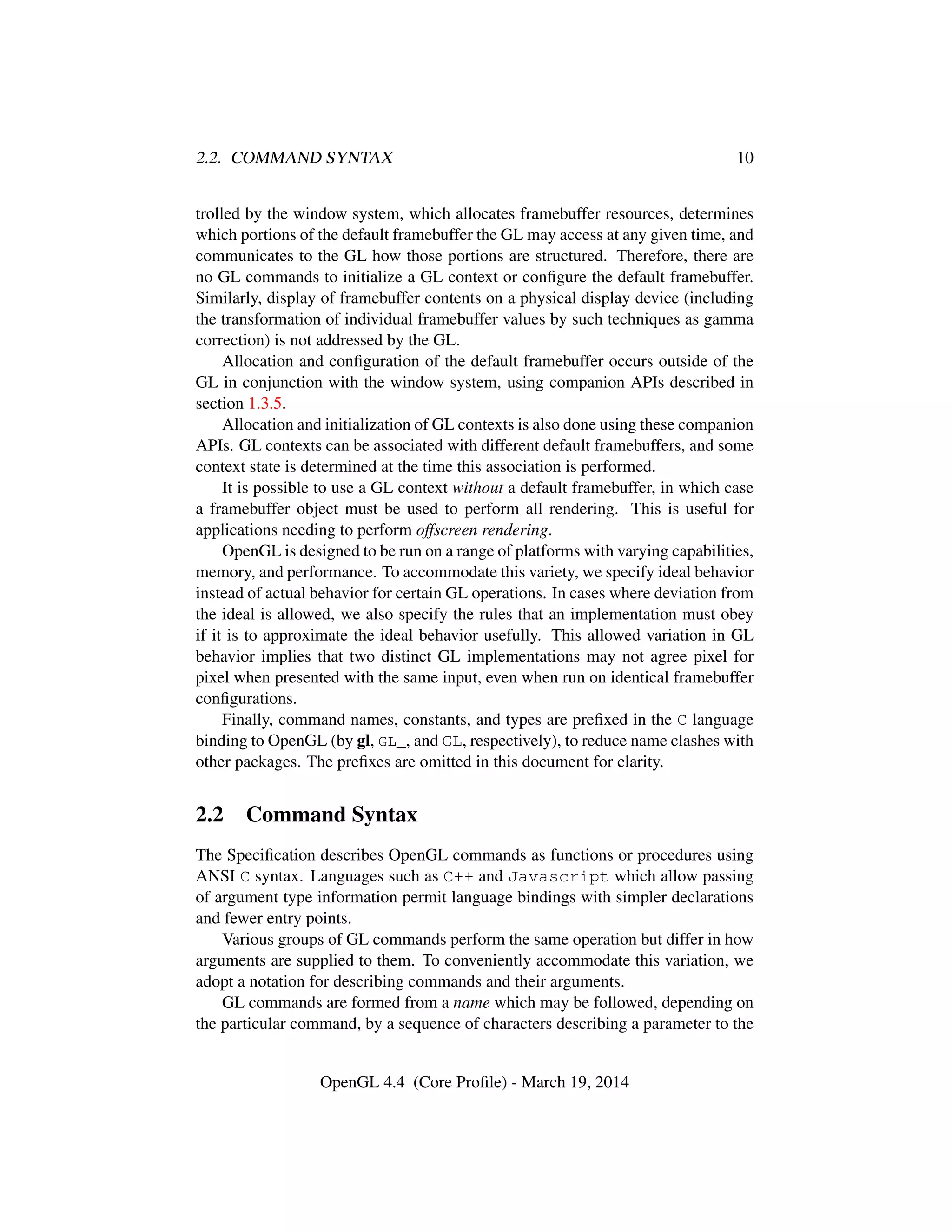 2.2. COMMAND SYNTAX 10
trolled by the window system, which allocates framebuffer resources, determines
which portions of the default framebuffer the GL may access at any given time, and
communicates to the GL how those portions are structured. Therefore, there are
no GL commands to initialize a GL context or conﬁgure the default framebuffer.
Similarly, display of framebuffer contents on a physical display device (including
the transformation of individual framebuffer values by such techniques as gamma
correction) is not addressed by the GL.
Allocation and conﬁguration of the default framebuffer occurs outside of the
GL in conjunction with the window system, using companion APIs described in
section 1.3.5.
Allocation and initialization of GL contexts is also done using these companion
APIs. GL contexts can be associated with different default framebuffers, and some
context state is determined at the time this association is performed.
It is possible to use a GL context without a default framebuffer, in which case
a framebuffer object must be used to perform all rendering. This is useful for
applications needing to perform offscreen rendering.
OpenGL is designed to be run on a range of platforms with varying capabilities,
memory, and performance. To accommodate this variety, we specify ideal behavior
instead of actual behavior for certain GL operations. In cases where deviation from
the ideal is allowed, we also specify the rules that an implementation must obey
if it is to approximate the ideal behavior usefully. This allowed variation in GL
behavior implies that two distinct GL implementations may not agree pixel for
pixel when presented with the same input, even when run on identical framebuffer
conﬁgurations.
Finally, command names, constants, and types are preﬁxed in the C language
binding to OpenGL (by gl, GL_, and GL, respectively), to reduce name clashes with
other packages. The preﬁxes are omitted in this document for clarity.
2.2 Command Syntax
The Speciﬁcation describes OpenGL commands as functions or procedures using
ANSI C syntax. Languages such as C++ and Javascript which allow passing
of argument type information permit language bindings with simpler declarations
and fewer entry points.
Various groups of GL commands perform the same operation but differ in how
arguments are supplied to them. To conveniently accommodate this variation, we
adopt a notation for describing commands and their arguments.
GL commands are formed from a name which may be followed, depending on
the particular command, by a sequence of characters describing a parameter to the
OpenGL 4.4 (Core Proﬁle) - March 19, 2014
 