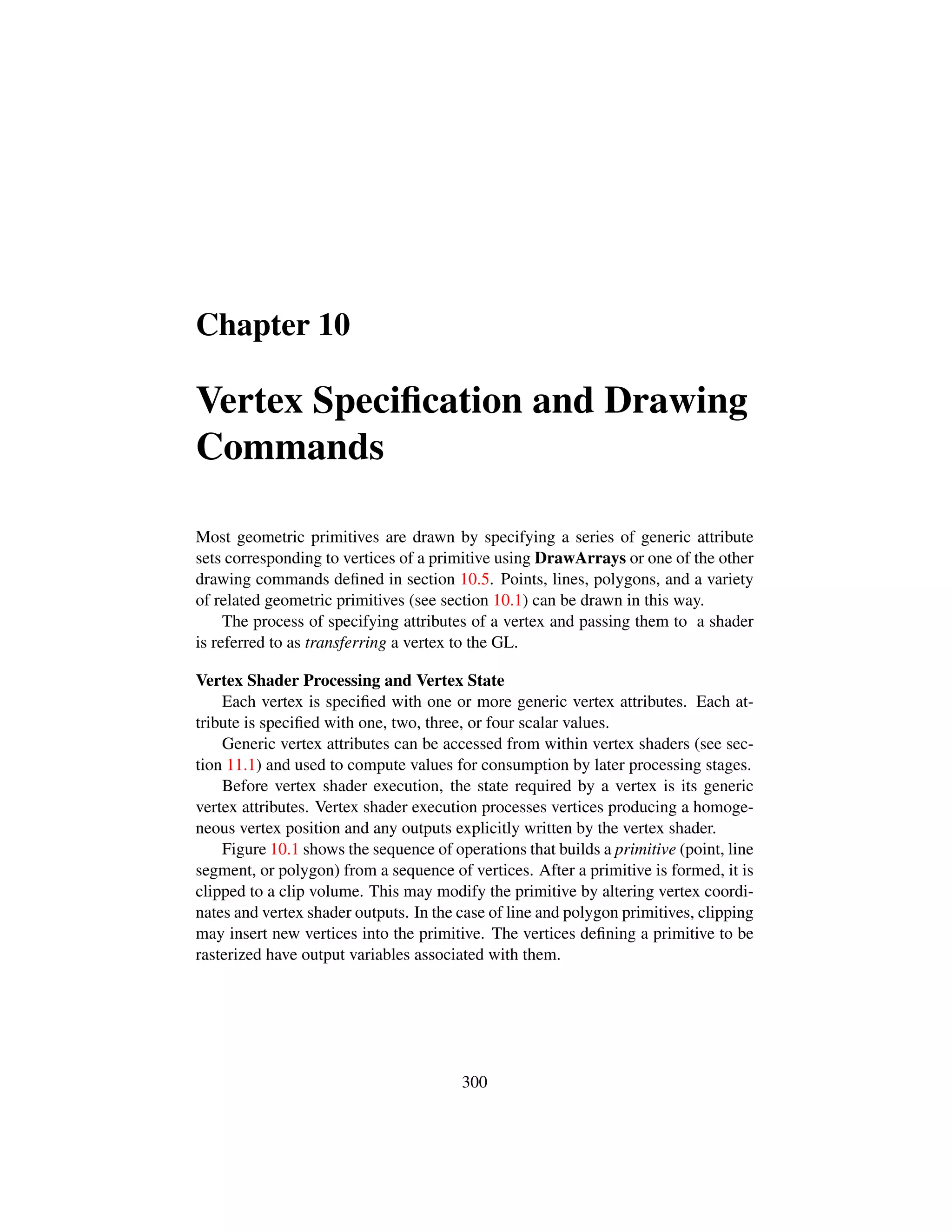Chapter 10
Vertex Speciﬁcation and Drawing
Commands
Most geometric primitives are drawn by specifying a series of generic attribute
sets corresponding to vertices of a primitive using DrawArrays or one of the other
drawing commands deﬁned in section 10.5. Points, lines, polygons, and a variety
of related geometric primitives (see section 10.1) can be drawn in this way.
The process of specifying attributes of a vertex and passing them to a shader
is referred to as transferring a vertex to the GL.
Vertex Shader Processing and Vertex State
Each vertex is speciﬁed with one or more generic vertex attributes. Each at-
tribute is speciﬁed with one, two, three, or four scalar values.
Generic vertex attributes can be accessed from within vertex shaders (see sec-
tion 11.1) and used to compute values for consumption by later processing stages.
Before vertex shader execution, the state required by a vertex is its generic
vertex attributes. Vertex shader execution processes vertices producing a homoge-
neous vertex position and any outputs explicitly written by the vertex shader.
Figure 10.1 shows the sequence of operations that builds a primitive (point, line
segment, or polygon) from a sequence of vertices. After a primitive is formed, it is
clipped to a clip volume. This may modify the primitive by altering vertex coordi-
nates and vertex shader outputs. In the case of line and polygon primitives, clipping
may insert new vertices into the primitive. The vertices deﬁning a primitive to be
rasterized have output variables associated with them.
300
 