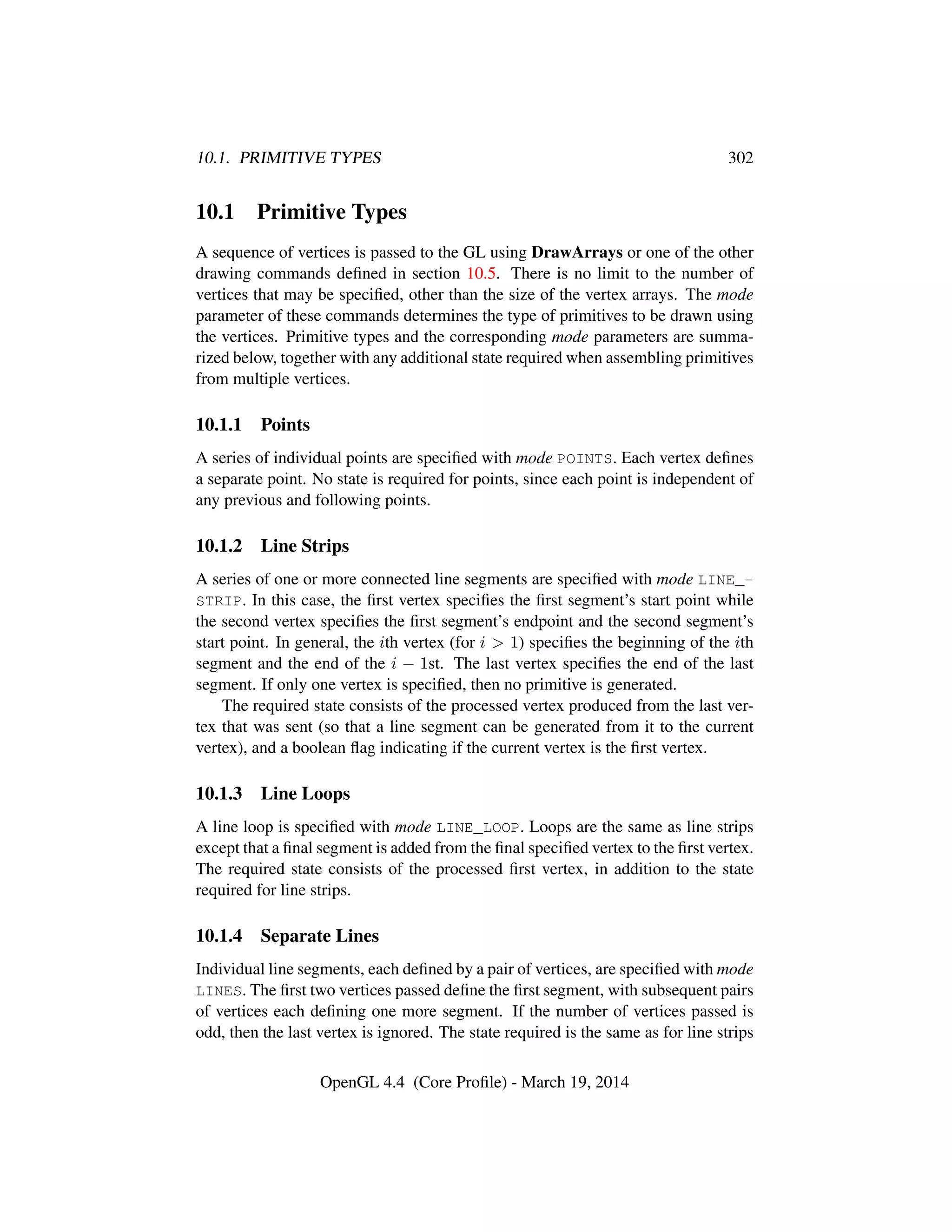 10.1. PRIMITIVE TYPES 302
10.1 Primitive Types
A sequence of vertices is passed to the GL using DrawArrays or one of the other
drawing commands deﬁned in section 10.5. There is no limit to the number of
vertices that may be speciﬁed, other than the size of the vertex arrays. The mode
parameter of these commands determines the type of primitives to be drawn using
the vertices. Primitive types and the corresponding mode parameters are summa-
rized below, together with any additional state required when assembling primitives
from multiple vertices.
10.1.1 Points
A series of individual points are speciﬁed with mode POINTS. Each vertex deﬁnes
a separate point. No state is required for points, since each point is independent of
any previous and following points.
10.1.2 Line Strips
A series of one or more connected line segments are speciﬁed with mode LINE_-
STRIP. In this case, the ﬁrst vertex speciﬁes the ﬁrst segment’s start point while
the second vertex speciﬁes the ﬁrst segment’s endpoint and the second segment’s
start point. In general, the ith vertex (for i > 1) speciﬁes the beginning of the ith
segment and the end of the i − 1st. The last vertex speciﬁes the end of the last
segment. If only one vertex is speciﬁed, then no primitive is generated.
The required state consists of the processed vertex produced from the last ver-
tex that was sent (so that a line segment can be generated from it to the current
vertex), and a boolean ﬂag indicating if the current vertex is the ﬁrst vertex.
10.1.3 Line Loops
A line loop is speciﬁed with mode LINE_LOOP. Loops are the same as line strips
except that a ﬁnal segment is added from the ﬁnal speciﬁed vertex to the ﬁrst vertex.
The required state consists of the processed ﬁrst vertex, in addition to the state
required for line strips.
10.1.4 Separate Lines
Individual line segments, each deﬁned by a pair of vertices, are speciﬁed with mode
LINES. The ﬁrst two vertices passed deﬁne the ﬁrst segment, with subsequent pairs
of vertices each deﬁning one more segment. If the number of vertices passed is
odd, then the last vertex is ignored. The state required is the same as for line strips
OpenGL 4.4 (Core Proﬁle) - March 19, 2014
 