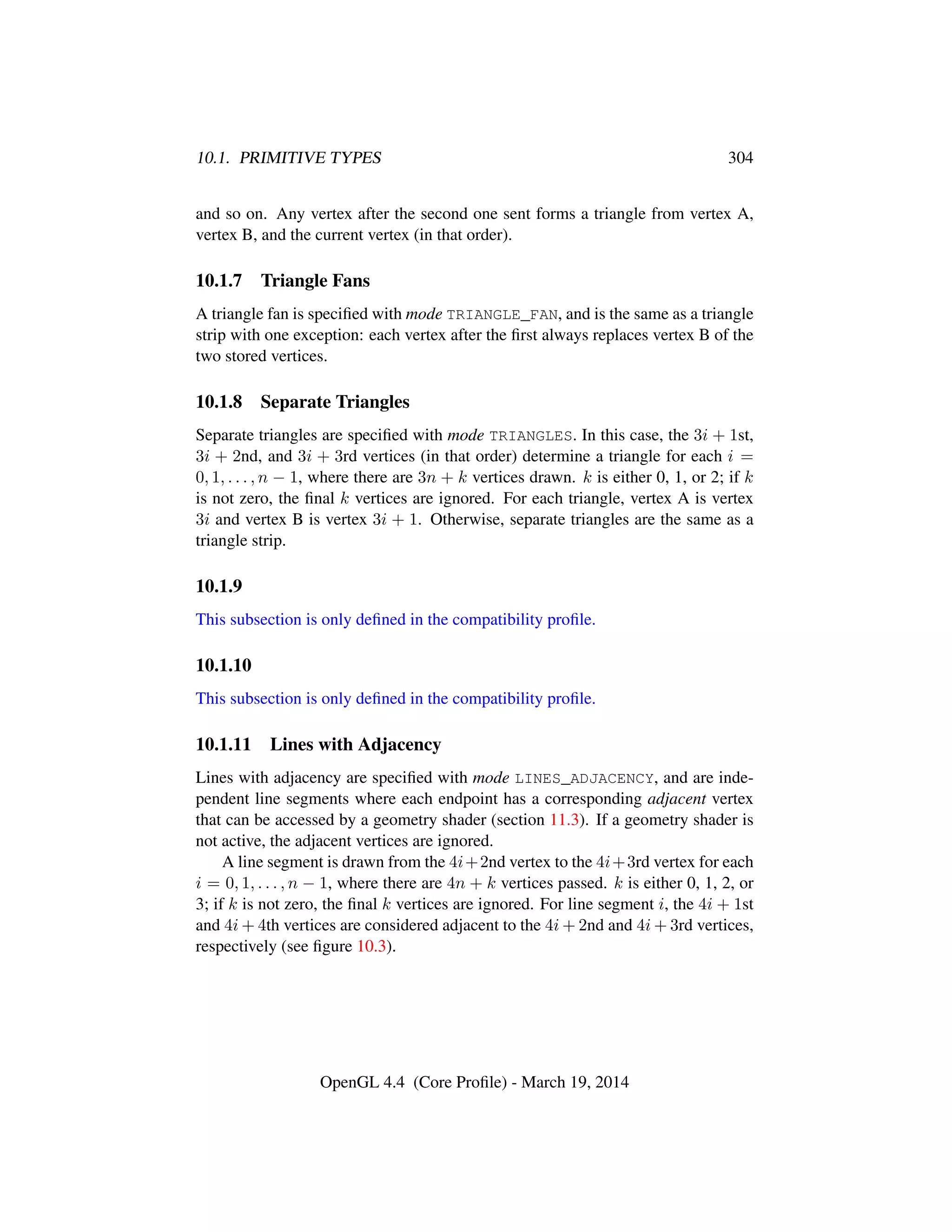 10.1. PRIMITIVE TYPES 304
and so on. Any vertex after the second one sent forms a triangle from vertex A,
vertex B, and the current vertex (in that order).
10.1.7 Triangle Fans
A triangle fan is speciﬁed with mode TRIANGLE_FAN, and is the same as a triangle
strip with one exception: each vertex after the ﬁrst always replaces vertex B of the
two stored vertices.
10.1.8 Separate Triangles
Separate triangles are speciﬁed with mode TRIANGLES. In this case, the 3i + 1st,
3i + 2nd, and 3i + 3rd vertices (in that order) determine a triangle for each i =
0, 1, . . . , n − 1, where there are 3n + k vertices drawn. k is either 0, 1, or 2; if k
is not zero, the ﬁnal k vertices are ignored. For each triangle, vertex A is vertex
3i and vertex B is vertex 3i + 1. Otherwise, separate triangles are the same as a
triangle strip.
10.1.9
This subsection is only deﬁned in the compatibility proﬁle.
10.1.10
This subsection is only deﬁned in the compatibility proﬁle.
10.1.11 Lines with Adjacency
Lines with adjacency are speciﬁed with mode LINES_ADJACENCY, and are inde-
pendent line segments where each endpoint has a corresponding adjacent vertex
that can be accessed by a geometry shader (section 11.3). If a geometry shader is
not active, the adjacent vertices are ignored.
A line segment is drawn from the 4i+2nd vertex to the 4i+3rd vertex for each
i = 0, 1, . . . , n − 1, where there are 4n + k vertices passed. k is either 0, 1, 2, or
3; if k is not zero, the ﬁnal k vertices are ignored. For line segment i, the 4i + 1st
and 4i + 4th vertices are considered adjacent to the 4i + 2nd and 4i + 3rd vertices,
respectively (see ﬁgure 10.3).
OpenGL 4.4 (Core Proﬁle) - March 19, 2014
 