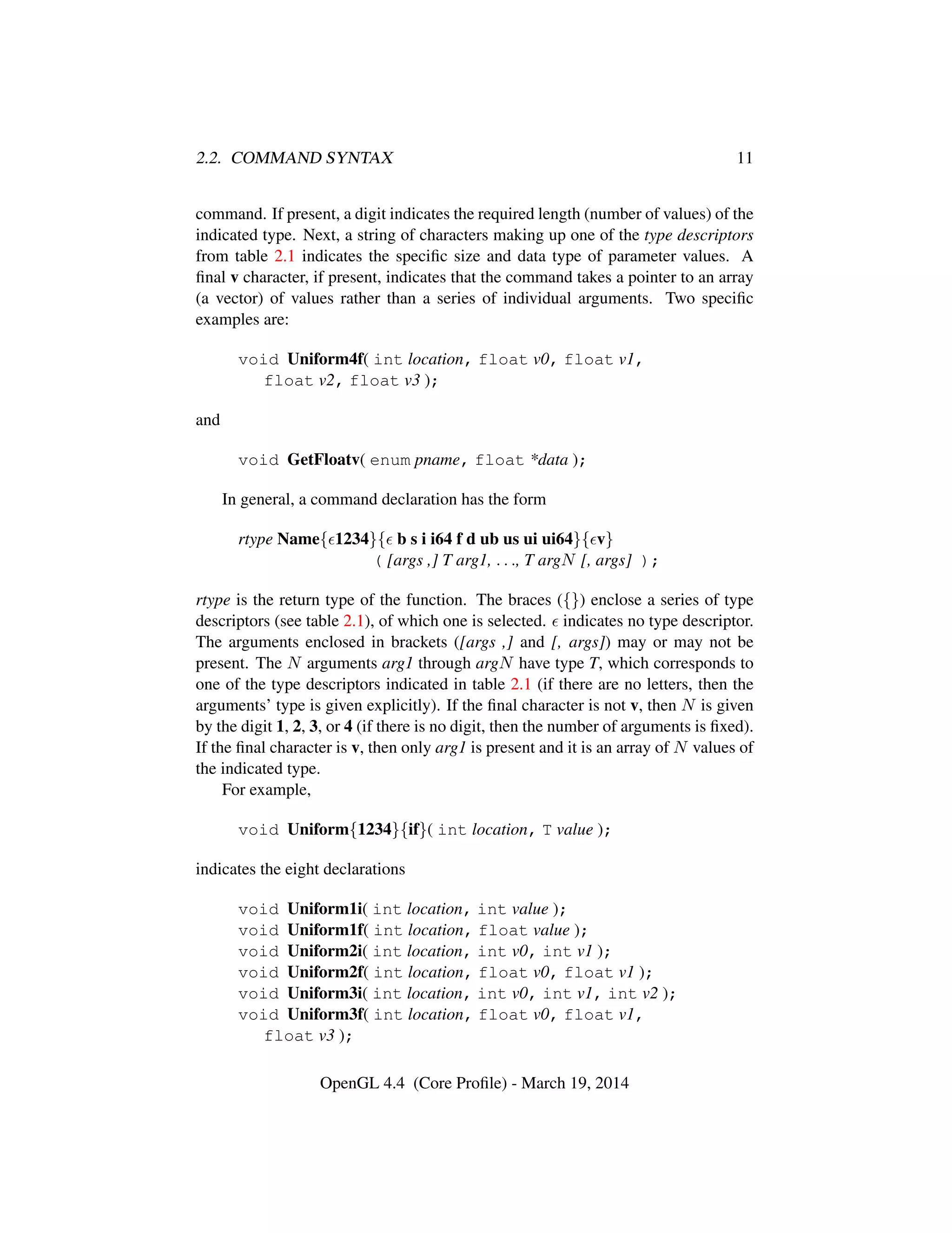 2.2. COMMAND SYNTAX 11
command. If present, a digit indicates the required length (number of values) of the
indicated type. Next, a string of characters making up one of the type descriptors
from table 2.1 indicates the speciﬁc size and data type of parameter values. A
ﬁnal v character, if present, indicates that the command takes a pointer to an array
(a vector) of values rather than a series of individual arguments. Two speciﬁc
examples are:
void Uniform4f( int location, float v0, float v1,
float v2, float v3 );
and
void GetFloatv( enum pname, float *data );
In general, a command declaration has the form
rtype Name{ 1234}{ b s i i64 f d ub us ui ui64}{ v}
( [args ,] T arg1, . . ., T argN [, args] );
rtype is the return type of the function. The braces ({}) enclose a series of type
descriptors (see table 2.1), of which one is selected. indicates no type descriptor.
The arguments enclosed in brackets ([args ,] and [, args]) may or may not be
present. The N arguments arg1 through argN have type T, which corresponds to
one of the type descriptors indicated in table 2.1 (if there are no letters, then the
arguments’ type is given explicitly). If the ﬁnal character is not v, then N is given
by the digit 1, 2, 3, or 4 (if there is no digit, then the number of arguments is ﬁxed).
If the ﬁnal character is v, then only arg1 is present and it is an array of N values of
the indicated type.
For example,
void Uniform{1234}{if}( int location, T value );
indicates the eight declarations
void Uniform1i( int location, int value );
void Uniform1f( int location, float value );
void Uniform2i( int location, int v0, int v1 );
void Uniform2f( int location, float v0, float v1 );
void Uniform3i( int location, int v0, int v1, int v2 );
void Uniform3f( int location, float v0, float v1,
float v3 );
OpenGL 4.4 (Core Proﬁle) - March 19, 2014
 