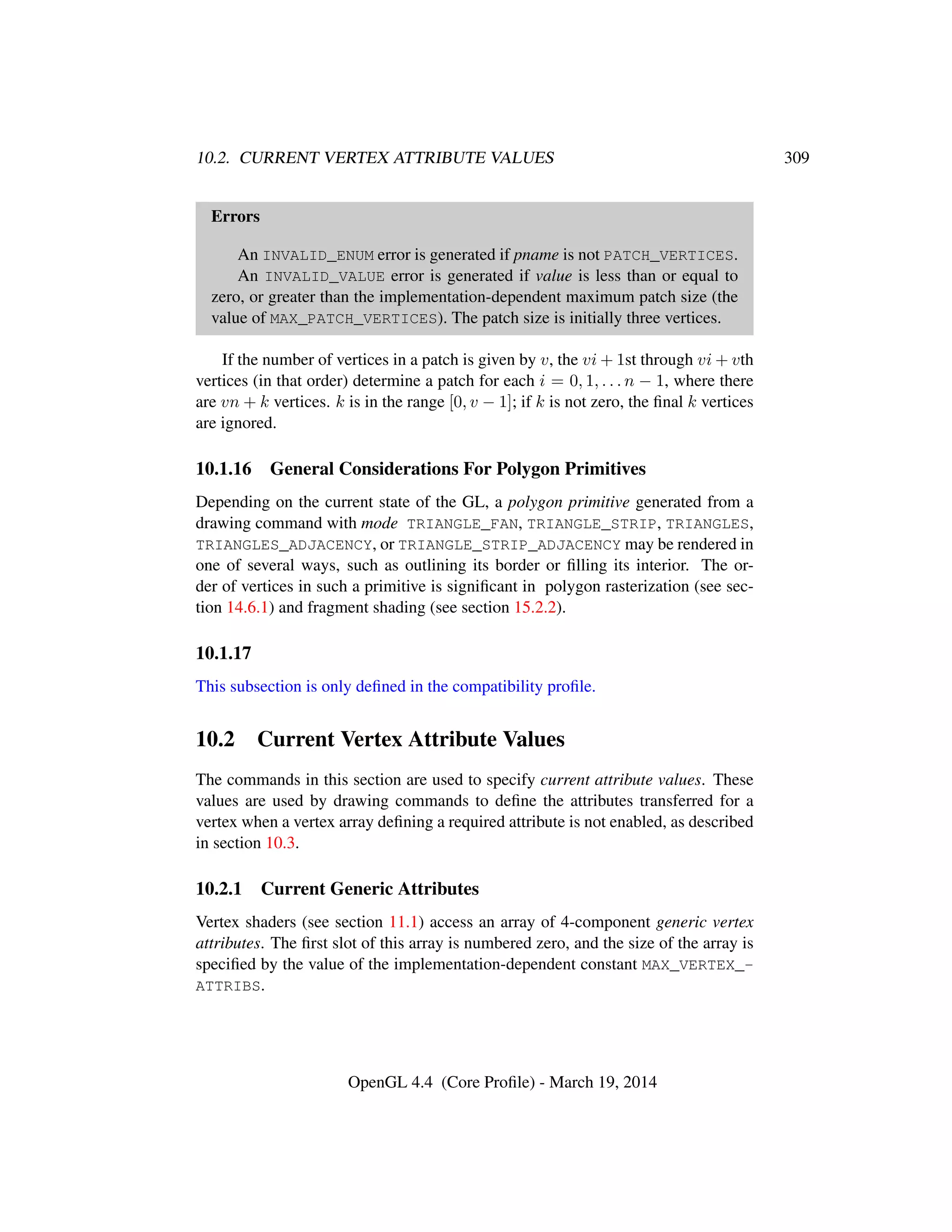 10.2. CURRENT VERTEX ATTRIBUTE VALUES 309
Errors
An INVALID_ENUM error is generated if pname is not PATCH_VERTICES.
An INVALID_VALUE error is generated if value is less than or equal to
zero, or greater than the implementation-dependent maximum patch size (the
value of MAX_PATCH_VERTICES). The patch size is initially three vertices.
If the number of vertices in a patch is given by v, the vi + 1st through vi + vth
vertices (in that order) determine a patch for each i = 0, 1, . . . n − 1, where there
are vn + k vertices. k is in the range [0, v − 1]; if k is not zero, the ﬁnal k vertices
are ignored.
10.1.16 General Considerations For Polygon Primitives
Depending on the current state of the GL, a polygon primitive generated from a
drawing command with mode TRIANGLE_FAN, TRIANGLE_STRIP, TRIANGLES,
TRIANGLES_ADJACENCY, or TRIANGLE_STRIP_ADJACENCY may be rendered in
one of several ways, such as outlining its border or ﬁlling its interior. The or-
der of vertices in such a primitive is signiﬁcant in polygon rasterization (see sec-
tion 14.6.1) and fragment shading (see section 15.2.2).
10.1.17
This subsection is only deﬁned in the compatibility proﬁle.
10.2 Current Vertex Attribute Values
The commands in this section are used to specify current attribute values. These
values are used by drawing commands to deﬁne the attributes transferred for a
vertex when a vertex array deﬁning a required attribute is not enabled, as described
in section 10.3.
10.2.1 Current Generic Attributes
Vertex shaders (see section 11.1) access an array of 4-component generic vertex
attributes. The ﬁrst slot of this array is numbered zero, and the size of the array is
speciﬁed by the value of the implementation-dependent constant MAX_VERTEX_-
ATTRIBS.
OpenGL 4.4 (Core Proﬁle) - March 19, 2014
 