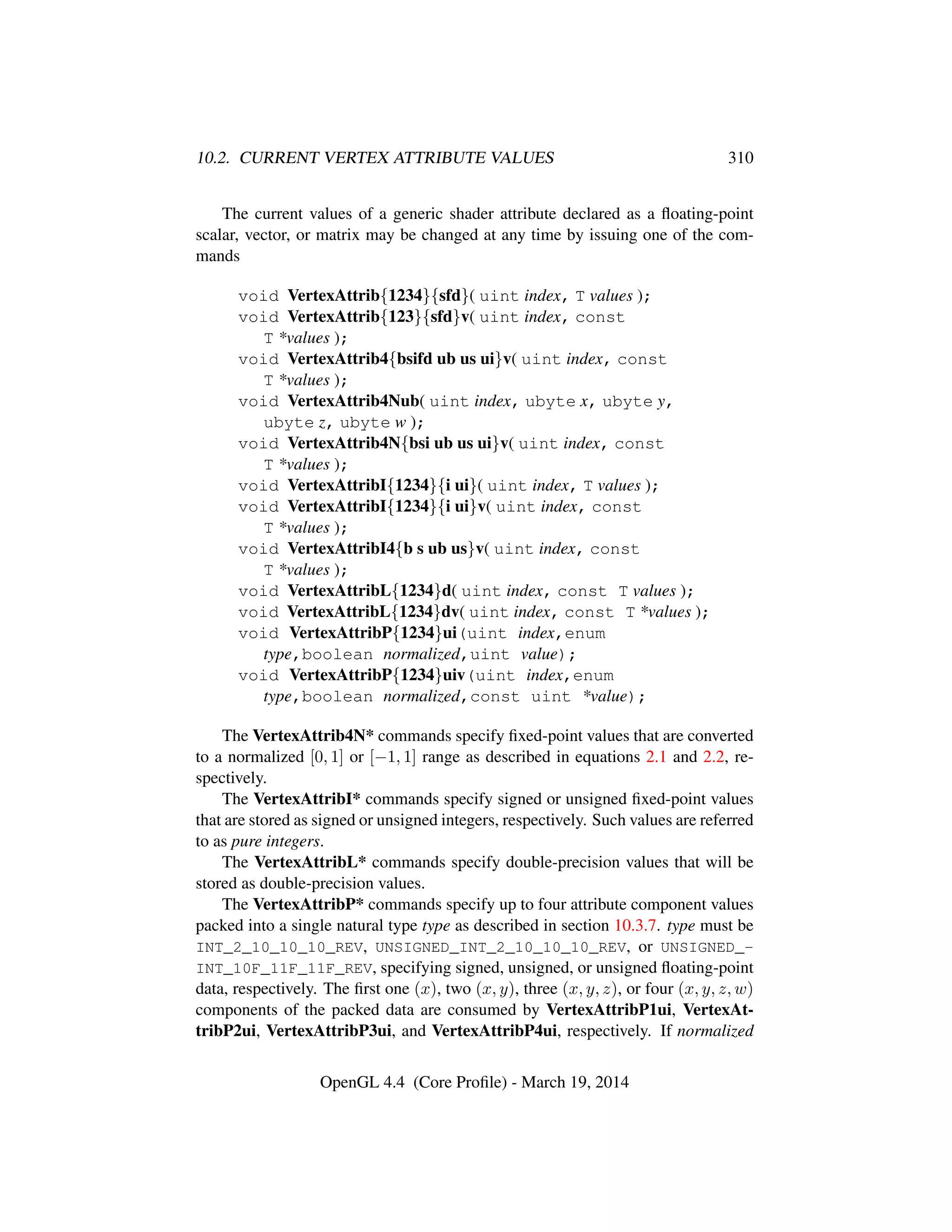 10.2. CURRENT VERTEX ATTRIBUTE VALUES 310
The current values of a generic shader attribute declared as a ﬂoating-point
scalar, vector, or matrix may be changed at any time by issuing one of the com-
mands
void VertexAttrib{1234}{sfd}( uint index, T values );
void VertexAttrib{123}{sfd}v( uint index, const
T *values );
void VertexAttrib4{bsifd ub us ui}v( uint index, const
T *values );
void VertexAttrib4Nub( uint index, ubyte x, ubyte y,
ubyte z, ubyte w );
void VertexAttrib4N{bsi ub us ui}v( uint index, const
T *values );
void VertexAttribI{1234}{i ui}( uint index, T values );
void VertexAttribI{1234}{i ui}v( uint index, const
T *values );
void VertexAttribI4{b s ub us}v( uint index, const
T *values );
void VertexAttribL{1234}d( uint index, const T values );
void VertexAttribL{1234}dv( uint index, const T *values );
void VertexAttribP{1234}ui(uint index,enum
type,boolean normalized,uint value);
void VertexAttribP{1234}uiv(uint index,enum
type,boolean normalized,const uint *value);
The VertexAttrib4N* commands specify ﬁxed-point values that are converted
to a normalized [0, 1] or [−1, 1] range as described in equations 2.1 and 2.2, re-
spectively.
The VertexAttribI* commands specify signed or unsigned ﬁxed-point values
that are stored as signed or unsigned integers, respectively. Such values are referred
to as pure integers.
The VertexAttribL* commands specify double-precision values that will be
stored as double-precision values.
The VertexAttribP* commands specify up to four attribute component values
packed into a single natural type type as described in section 10.3.7. type must be
INT_2_10_10_10_REV, UNSIGNED_INT_2_10_10_10_REV, or UNSIGNED_-
INT_10F_11F_11F_REV, specifying signed, unsigned, or unsigned ﬂoating-point
data, respectively. The ﬁrst one (x), two (x, y), three (x, y, z), or four (x, y, z, w)
components of the packed data are consumed by VertexAttribP1ui, VertexAt-
tribP2ui, VertexAttribP3ui, and VertexAttribP4ui, respectively. If normalized
OpenGL 4.4 (Core Proﬁle) - March 19, 2014
 