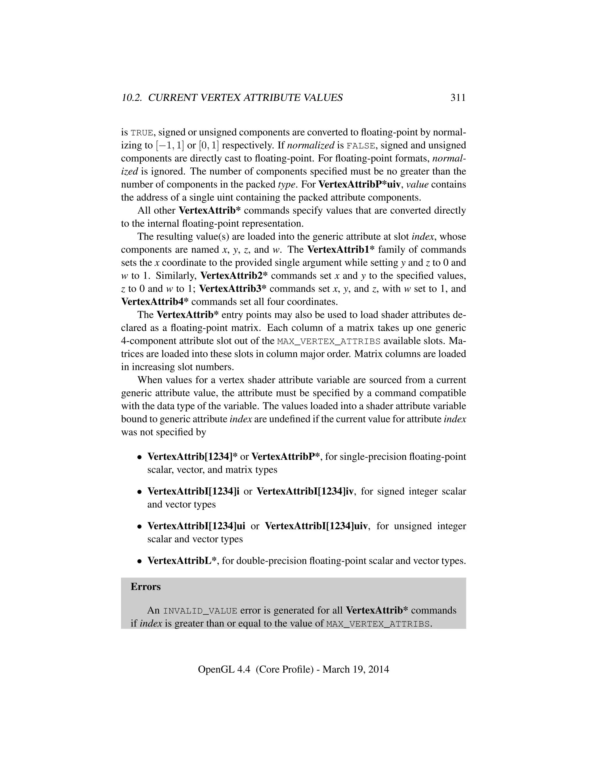 10.2. CURRENT VERTEX ATTRIBUTE VALUES 311
is TRUE, signed or unsigned components are converted to ﬂoating-point by normal-
izing to [−1, 1] or [0, 1] respectively. If normalized is FALSE, signed and unsigned
components are directly cast to ﬂoating-point. For ﬂoating-point formats, normal-
ized is ignored. The number of components speciﬁed must be no greater than the
number of components in the packed type. For VertexAttribP*uiv, value contains
the address of a single uint containing the packed attribute components.
All other VertexAttrib* commands specify values that are converted directly
to the internal ﬂoating-point representation.
The resulting value(s) are loaded into the generic attribute at slot index, whose
components are named x, y, z, and w. The VertexAttrib1* family of commands
sets the x coordinate to the provided single argument while setting y and z to 0 and
w to 1. Similarly, VertexAttrib2* commands set x and y to the speciﬁed values,
z to 0 and w to 1; VertexAttrib3* commands set x, y, and z, with w set to 1, and
VertexAttrib4* commands set all four coordinates.
The VertexAttrib* entry points may also be used to load shader attributes de-
clared as a ﬂoating-point matrix. Each column of a matrix takes up one generic
4-component attribute slot out of the MAX_VERTEX_ATTRIBS available slots. Ma-
trices are loaded into these slots in column major order. Matrix columns are loaded
in increasing slot numbers.
When values for a vertex shader attribute variable are sourced from a current
generic attribute value, the attribute must be speciﬁed by a command compatible
with the data type of the variable. The values loaded into a shader attribute variable
bound to generic attribute index are undeﬁned if the current value for attribute index
was not speciﬁed by
• VertexAttrib[1234]* or VertexAttribP*, for single-precision ﬂoating-point
scalar, vector, and matrix types
• VertexAttribI[1234]i or VertexAttribI[1234]iv, for signed integer scalar
and vector types
• VertexAttribI[1234]ui or VertexAttribI[1234]uiv, for unsigned integer
scalar and vector types
• VertexAttribL*, for double-precision ﬂoating-point scalar and vector types.
Errors
An INVALID_VALUE error is generated for all VertexAttrib* commands
if index is greater than or equal to the value of MAX_VERTEX_ATTRIBS.
OpenGL 4.4 (Core Proﬁle) - March 19, 2014
 