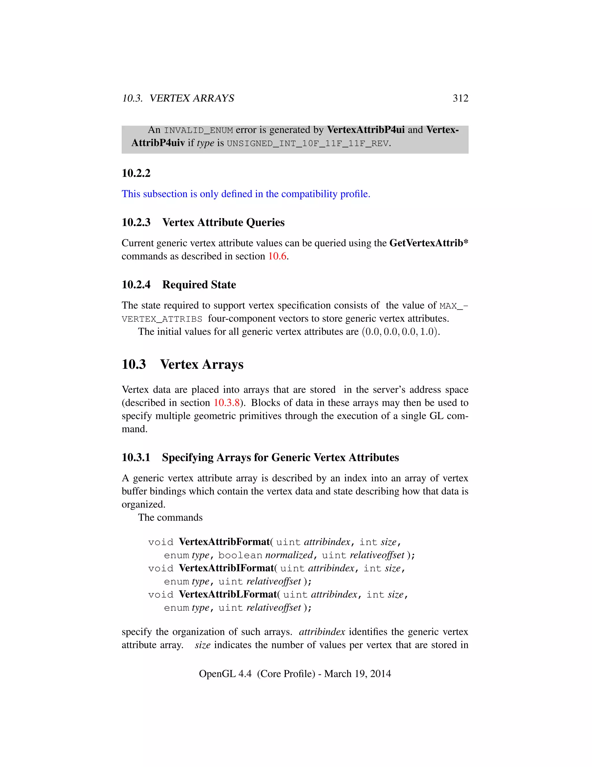 10.3. VERTEX ARRAYS 312
An INVALID_ENUM error is generated by VertexAttribP4ui and Vertex-
AttribP4uiv if type is UNSIGNED_INT_10F_11F_11F_REV.
10.2.2
This subsection is only deﬁned in the compatibility proﬁle.
10.2.3 Vertex Attribute Queries
Current generic vertex attribute values can be queried using the GetVertexAttrib*
commands as described in section 10.6.
10.2.4 Required State
The state required to support vertex speciﬁcation consists of the value of MAX_-
VERTEX_ATTRIBS four-component vectors to store generic vertex attributes.
The initial values for all generic vertex attributes are (0.0, 0.0, 0.0, 1.0).
10.3 Vertex Arrays
Vertex data are placed into arrays that are stored in the server’s address space
(described in section 10.3.8). Blocks of data in these arrays may then be used to
specify multiple geometric primitives through the execution of a single GL com-
mand.
10.3.1 Specifying Arrays for Generic Vertex Attributes
A generic vertex attribute array is described by an index into an array of vertex
buffer bindings which contain the vertex data and state describing how that data is
organized.
The commands
void VertexAttribFormat( uint attribindex, int size,
enum type, boolean normalized, uint relativeoffset );
void VertexAttribIFormat( uint attribindex, int size,
enum type, uint relativeoffset );
void VertexAttribLFormat( uint attribindex, int size,
enum type, uint relativeoffset );
specify the organization of such arrays. attribindex identiﬁes the generic vertex
attribute array. size indicates the number of values per vertex that are stored in
OpenGL 4.4 (Core Proﬁle) - March 19, 2014
 