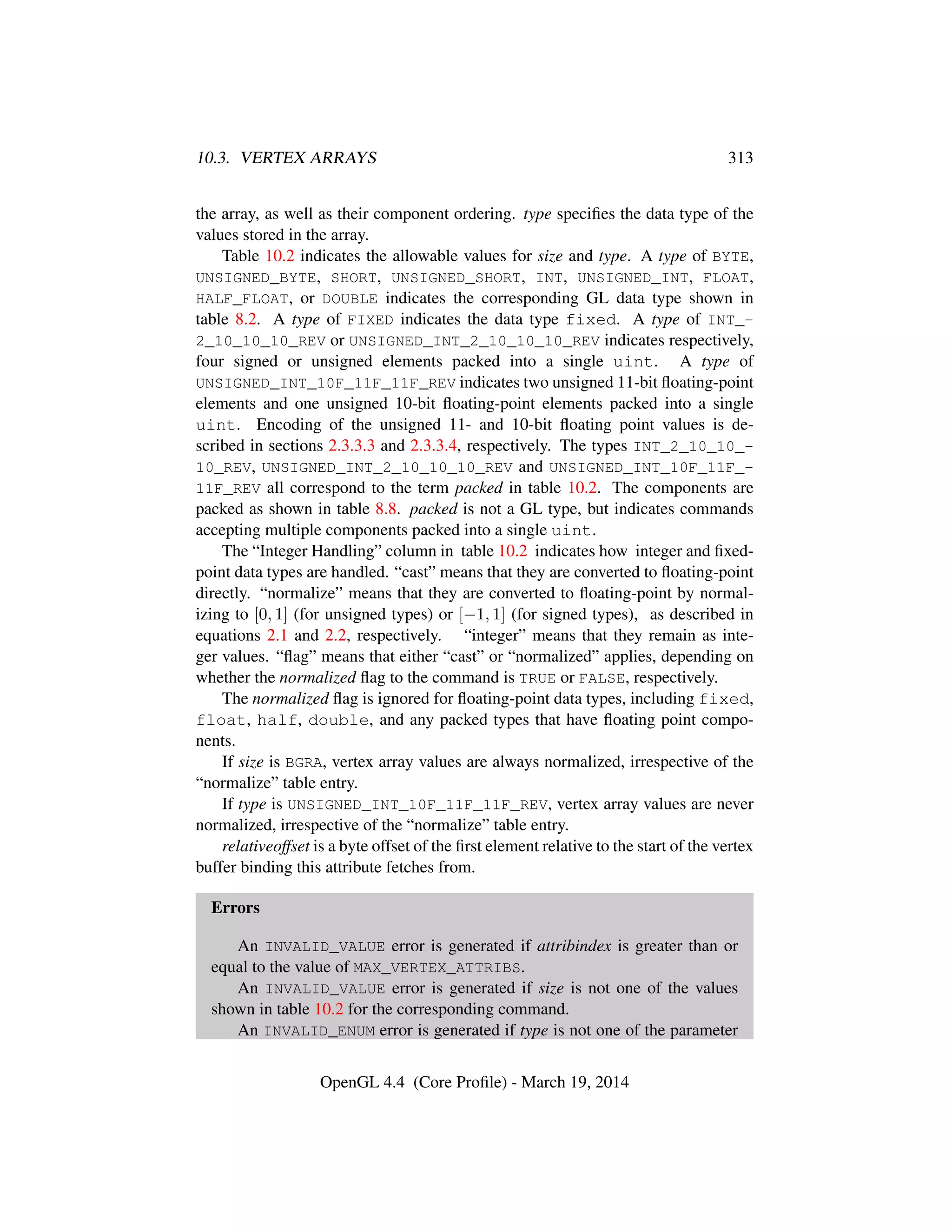 10.3. VERTEX ARRAYS 313
the array, as well as their component ordering. type speciﬁes the data type of the
values stored in the array.
Table 10.2 indicates the allowable values for size and type. A type of BYTE,
UNSIGNED_BYTE, SHORT, UNSIGNED_SHORT, INT, UNSIGNED_INT, FLOAT,
HALF_FLOAT, or DOUBLE indicates the corresponding GL data type shown in
table 8.2. A type of FIXED indicates the data type fixed. A type of INT_-
2_10_10_10_REV or UNSIGNED_INT_2_10_10_10_REV indicates respectively,
four signed or unsigned elements packed into a single uint. A type of
UNSIGNED_INT_10F_11F_11F_REV indicates two unsigned 11-bit ﬂoating-point
elements and one unsigned 10-bit ﬂoating-point elements packed into a single
uint. Encoding of the unsigned 11- and 10-bit ﬂoating point values is de-
scribed in sections 2.3.3.3 and 2.3.3.4, respectively. The types INT_2_10_10_-
10_REV, UNSIGNED_INT_2_10_10_10_REV and UNSIGNED_INT_10F_11F_-
11F_REV all correspond to the term packed in table 10.2. The components are
packed as shown in table 8.8. packed is not a GL type, but indicates commands
accepting multiple components packed into a single uint.
The “Integer Handling” column in table 10.2 indicates how integer and ﬁxed-
point data types are handled. “cast” means that they are converted to ﬂoating-point
directly. “normalize” means that they are converted to ﬂoating-point by normal-
izing to [0, 1] (for unsigned types) or [−1, 1] (for signed types), as described in
equations 2.1 and 2.2, respectively. “integer” means that they remain as inte-
ger values. “ﬂag” means that either “cast” or “normalized” applies, depending on
whether the normalized ﬂag to the command is TRUE or FALSE, respectively.
The normalized ﬂag is ignored for ﬂoating-point data types, including fixed,
float, half, double, and any packed types that have ﬂoating point compo-
nents.
If size is BGRA, vertex array values are always normalized, irrespective of the
“normalize” table entry.
If type is UNSIGNED_INT_10F_11F_11F_REV, vertex array values are never
normalized, irrespective of the “normalize” table entry.
relativeoffset is a byte offset of the ﬁrst element relative to the start of the vertex
buffer binding this attribute fetches from.
Errors
An INVALID_VALUE error is generated if attribindex is greater than or
equal to the value of MAX_VERTEX_ATTRIBS.
An INVALID_VALUE error is generated if size is not one of the values
shown in table 10.2 for the corresponding command.
An INVALID_ENUM error is generated if type is not one of the parameter
OpenGL 4.4 (Core Proﬁle) - March 19, 2014
 
