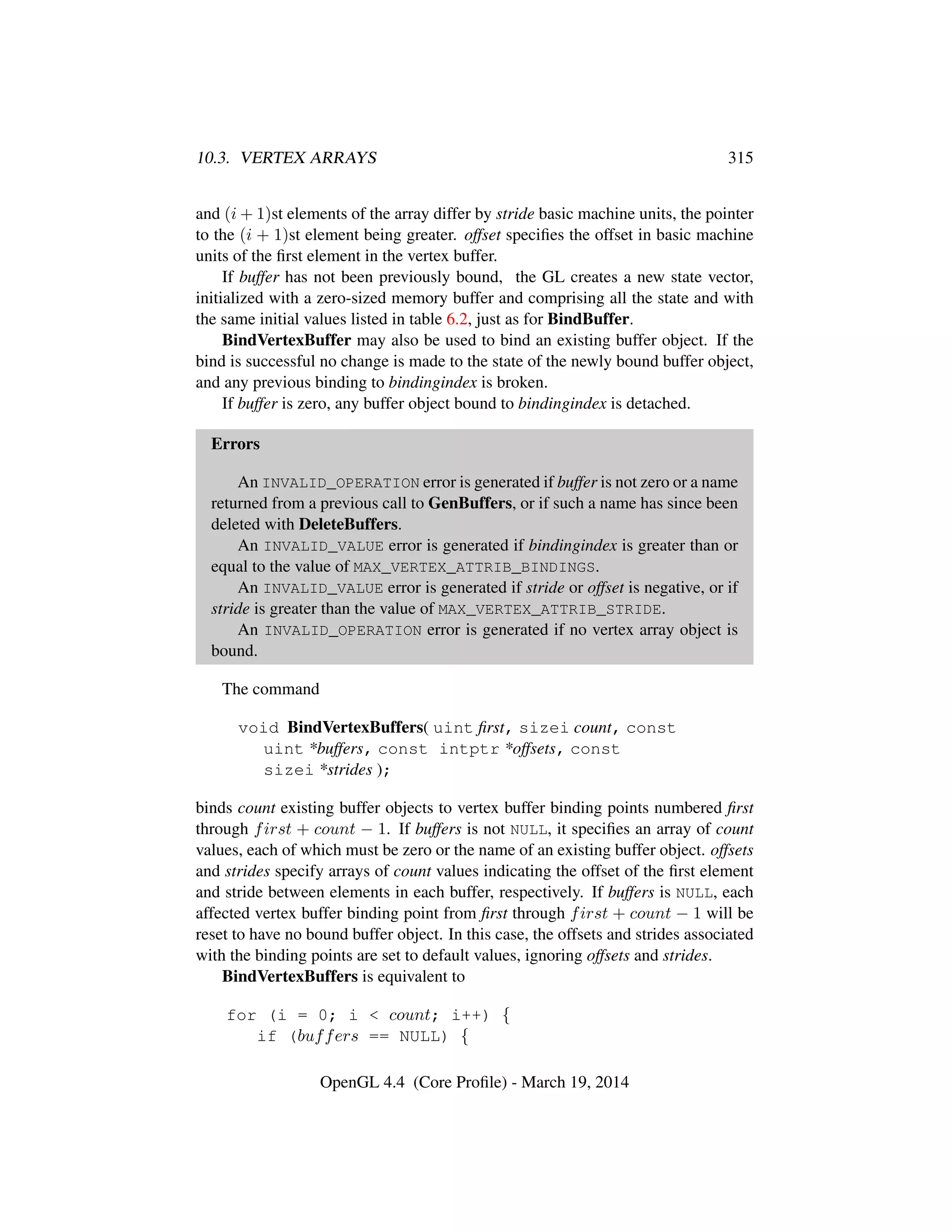 10.3. VERTEX ARRAYS 315
and (i + 1)st elements of the array differ by stride basic machine units, the pointer
to the (i + 1)st element being greater. offset speciﬁes the offset in basic machine
units of the ﬁrst element in the vertex buffer.
If buffer has not been previously bound, the GL creates a new state vector,
initialized with a zero-sized memory buffer and comprising all the state and with
the same initial values listed in table 6.2, just as for BindBuffer.
BindVertexBuffer may also be used to bind an existing buffer object. If the
bind is successful no change is made to the state of the newly bound buffer object,
and any previous binding to bindingindex is broken.
If buffer is zero, any buffer object bound to bindingindex is detached.
Errors
An INVALID_OPERATION error is generated if buffer is not zero or a name
returned from a previous call to GenBuffers, or if such a name has since been
deleted with DeleteBuffers.
An INVALID_VALUE error is generated if bindingindex is greater than or
equal to the value of MAX_VERTEX_ATTRIB_BINDINGS.
An INVALID_VALUE error is generated if stride or offset is negative, or if
stride is greater than the value of MAX_VERTEX_ATTRIB_STRIDE.
An INVALID_OPERATION error is generated if no vertex array object is
bound.
The command
void BindVertexBuffers( uint ﬁrst, sizei count, const
uint *buffers, const intptr *offsets, const
sizei *strides );
binds count existing buffer objects to vertex buffer binding points numbered ﬁrst
through first + count − 1. If buffers is not NULL, it speciﬁes an array of count
values, each of which must be zero or the name of an existing buffer object. offsets
and strides specify arrays of count values indicating the offset of the ﬁrst element
and stride between elements in each buffer, respectively. If buffers is NULL, each
affected vertex buffer binding point from ﬁrst through first + count − 1 will be
reset to have no bound buffer object. In this case, the offsets and strides associated
with the binding points are set to default values, ignoring offsets and strides.
BindVertexBuffers is equivalent to
for (i = 0; i < count; i++) {
if (buffers == NULL) {
OpenGL 4.4 (Core Proﬁle) - March 19, 2014
 