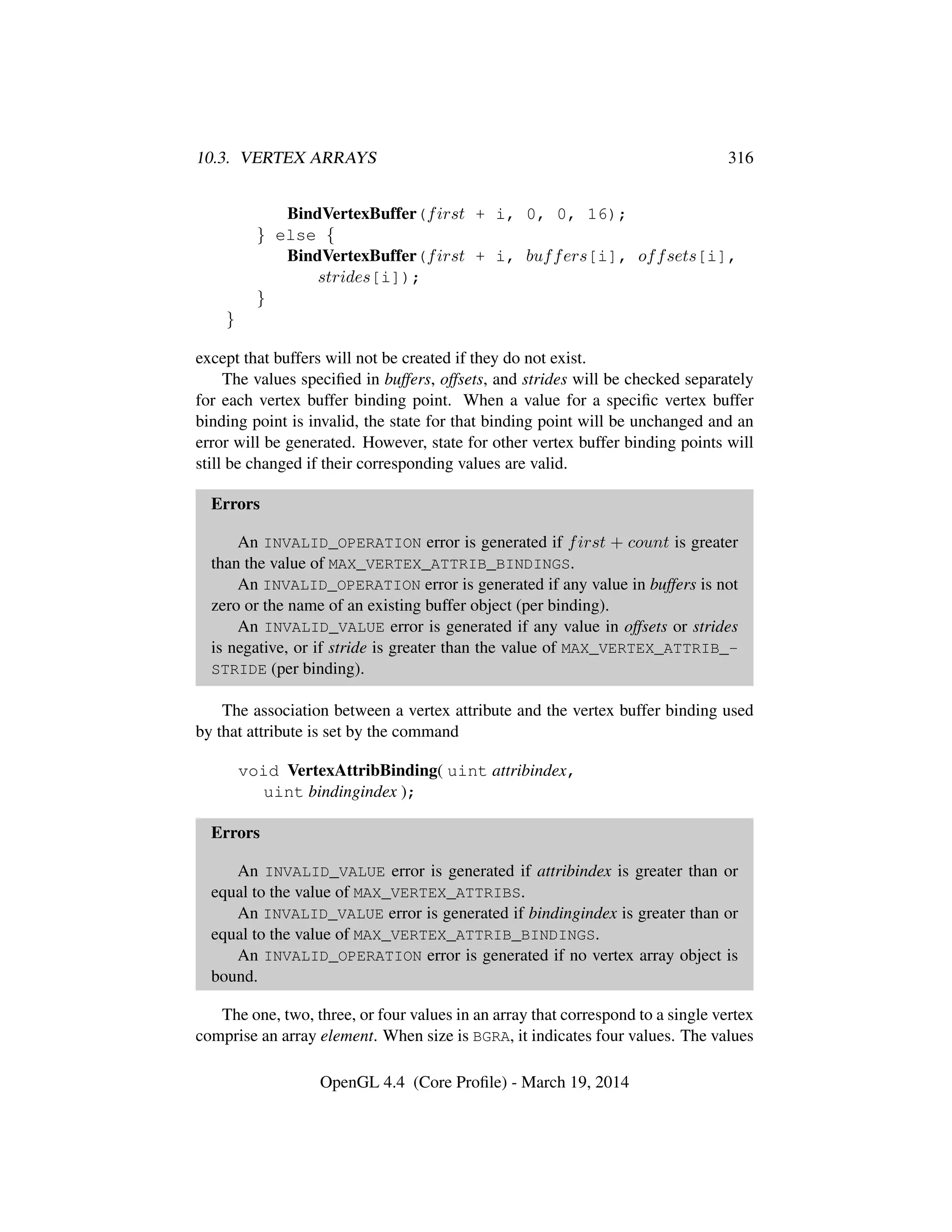 10.3. VERTEX ARRAYS 316
BindVertexBuffer(first + i, 0, 0, 16);
} else {
BindVertexBuffer(first + i, buffers[i], offsets[i],
strides[i]);
}
}
except that buffers will not be created if they do not exist.
The values speciﬁed in buffers, offsets, and strides will be checked separately
for each vertex buffer binding point. When a value for a speciﬁc vertex buffer
binding point is invalid, the state for that binding point will be unchanged and an
error will be generated. However, state for other vertex buffer binding points will
still be changed if their corresponding values are valid.
Errors
An INVALID_OPERATION error is generated if first + count is greater
than the value of MAX_VERTEX_ATTRIB_BINDINGS.
An INVALID_OPERATION error is generated if any value in buffers is not
zero or the name of an existing buffer object (per binding).
An INVALID_VALUE error is generated if any value in offsets or strides
is negative, or if stride is greater than the value of MAX_VERTEX_ATTRIB_-
STRIDE (per binding).
The association between a vertex attribute and the vertex buffer binding used
by that attribute is set by the command
void VertexAttribBinding( uint attribindex,
uint bindingindex );
Errors
An INVALID_VALUE error is generated if attribindex is greater than or
equal to the value of MAX_VERTEX_ATTRIBS.
An INVALID_VALUE error is generated if bindingindex is greater than or
equal to the value of MAX_VERTEX_ATTRIB_BINDINGS.
An INVALID_OPERATION error is generated if no vertex array object is
bound.
The one, two, three, or four values in an array that correspond to a single vertex
comprise an array element. When size is BGRA, it indicates four values. The values
OpenGL 4.4 (Core Proﬁle) - March 19, 2014
 