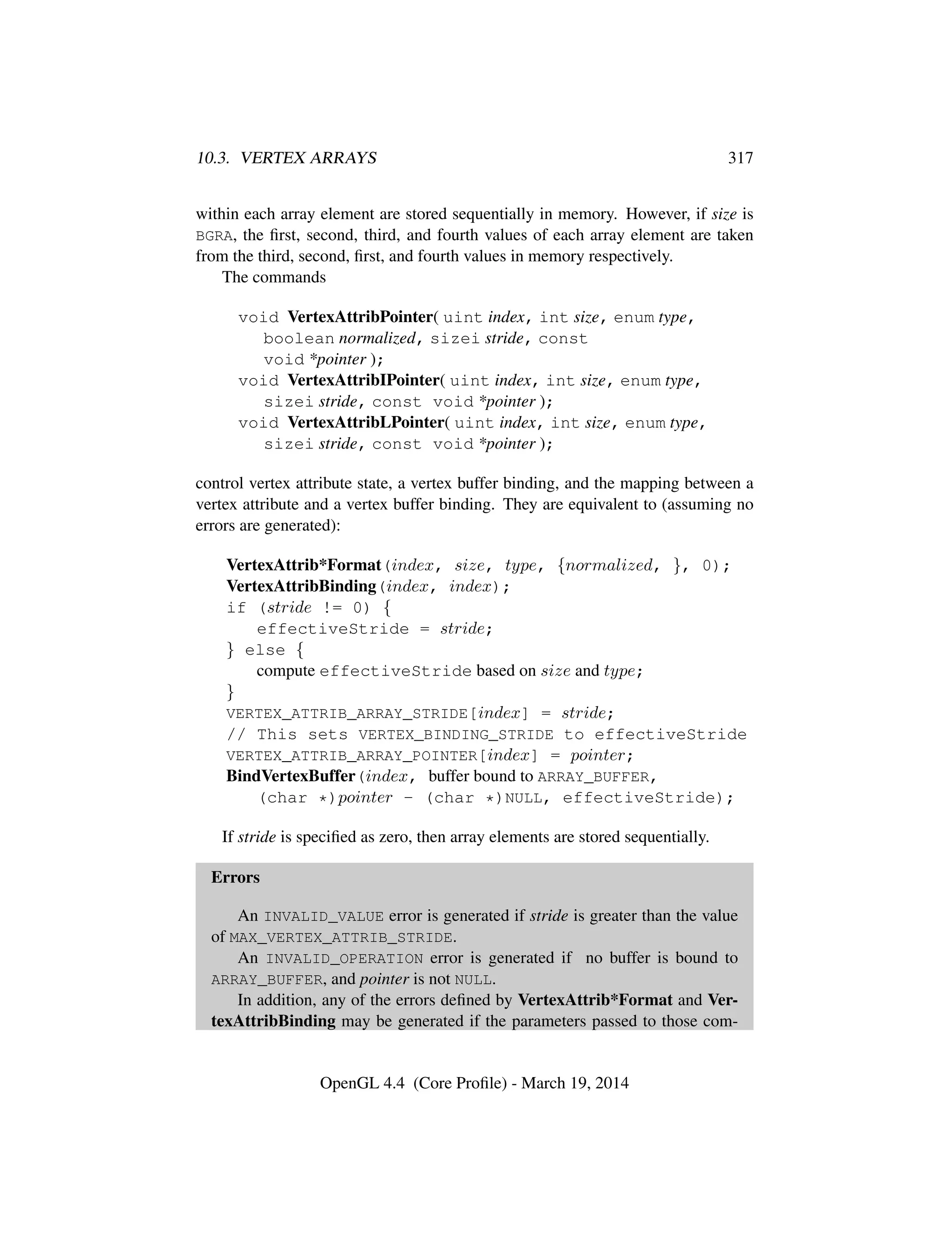10.3. VERTEX ARRAYS 317
within each array element are stored sequentially in memory. However, if size is
BGRA, the ﬁrst, second, third, and fourth values of each array element are taken
from the third, second, ﬁrst, and fourth values in memory respectively.
The commands
void VertexAttribPointer( uint index, int size, enum type,
boolean normalized, sizei stride, const
void *pointer );
void VertexAttribIPointer( uint index, int size, enum type,
sizei stride, const void *pointer );
void VertexAttribLPointer( uint index, int size, enum type,
sizei stride, const void *pointer );
control vertex attribute state, a vertex buffer binding, and the mapping between a
vertex attribute and a vertex buffer binding. They are equivalent to (assuming no
errors are generated):
VertexAttrib*Format(index, size, type, {normalized, }, 0);
VertexAttribBinding(index, index);
if (stride != 0) {
effectiveStride = stride;
} else {
compute effectiveStride based on size and type;
}
VERTEX_ATTRIB_ARRAY_STRIDE[index] = stride;
// This sets VERTEX_BINDING_STRIDE to effectiveStride
VERTEX_ATTRIB_ARRAY_POINTER[index] = pointer;
BindVertexBuffer(index, buffer bound to ARRAY_BUFFER,
(char *)pointer - (char *)NULL, effectiveStride);
If stride is speciﬁed as zero, then array elements are stored sequentially.
Errors
An INVALID_VALUE error is generated if stride is greater than the value
of MAX_VERTEX_ATTRIB_STRIDE.
An INVALID_OPERATION error is generated if no buffer is bound to
ARRAY_BUFFER, and pointer is not NULL.
In addition, any of the errors deﬁned by VertexAttrib*Format and Ver-
texAttribBinding may be generated if the parameters passed to those com-
OpenGL 4.4 (Core Proﬁle) - March 19, 2014
 