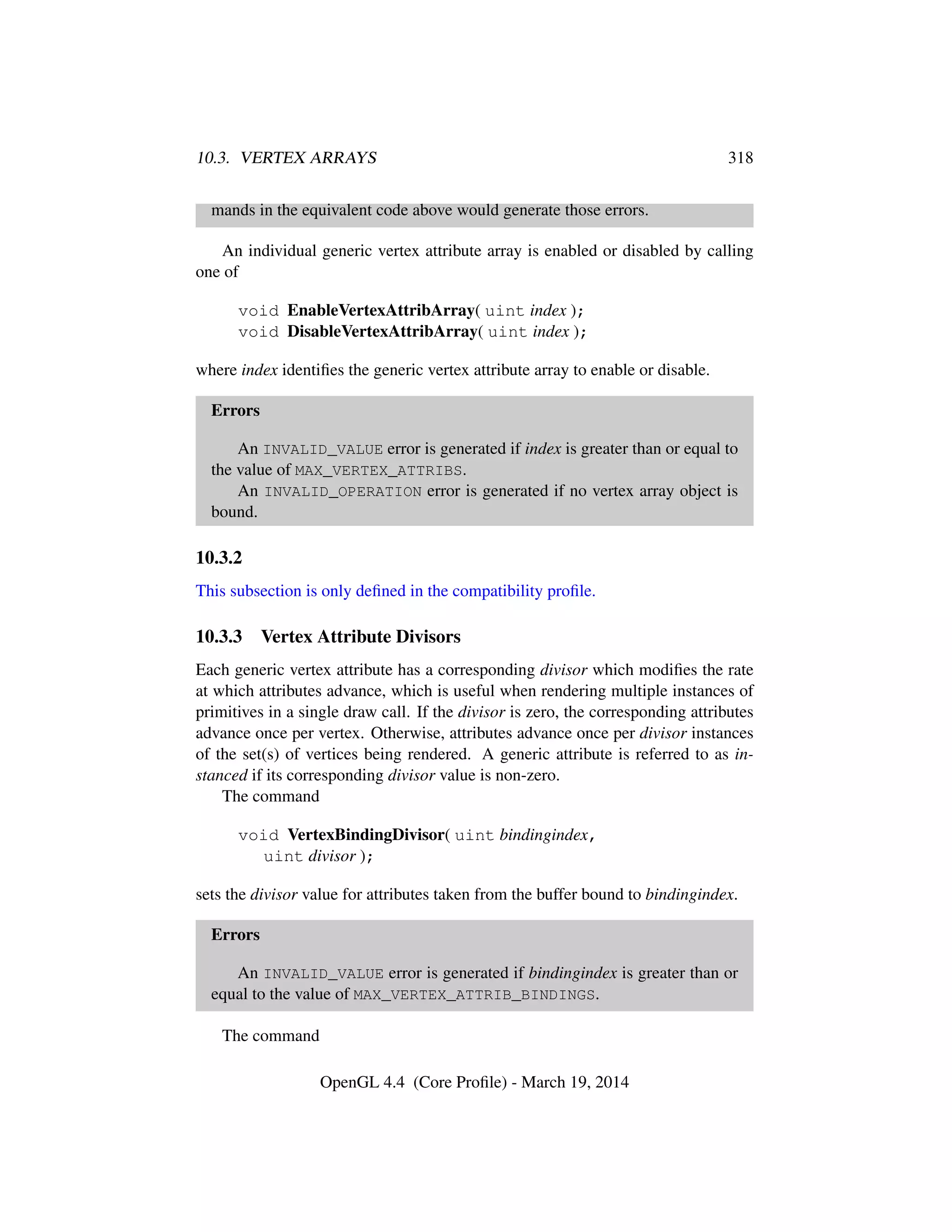 10.3. VERTEX ARRAYS 318
mands in the equivalent code above would generate those errors.
An individual generic vertex attribute array is enabled or disabled by calling
one of
void EnableVertexAttribArray( uint index );
void DisableVertexAttribArray( uint index );
where index identiﬁes the generic vertex attribute array to enable or disable.
Errors
An INVALID_VALUE error is generated if index is greater than or equal to
the value of MAX_VERTEX_ATTRIBS.
An INVALID_OPERATION error is generated if no vertex array object is
bound.
10.3.2
This subsection is only deﬁned in the compatibility proﬁle.
10.3.3 Vertex Attribute Divisors
Each generic vertex attribute has a corresponding divisor which modiﬁes the rate
at which attributes advance, which is useful when rendering multiple instances of
primitives in a single draw call. If the divisor is zero, the corresponding attributes
advance once per vertex. Otherwise, attributes advance once per divisor instances
of the set(s) of vertices being rendered. A generic attribute is referred to as in-
stanced if its corresponding divisor value is non-zero.
The command
void VertexBindingDivisor( uint bindingindex,
uint divisor );
sets the divisor value for attributes taken from the buffer bound to bindingindex.
Errors
An INVALID_VALUE error is generated if bindingindex is greater than or
equal to the value of MAX_VERTEX_ATTRIB_BINDINGS.
The command
OpenGL 4.4 (Core Proﬁle) - March 19, 2014
 