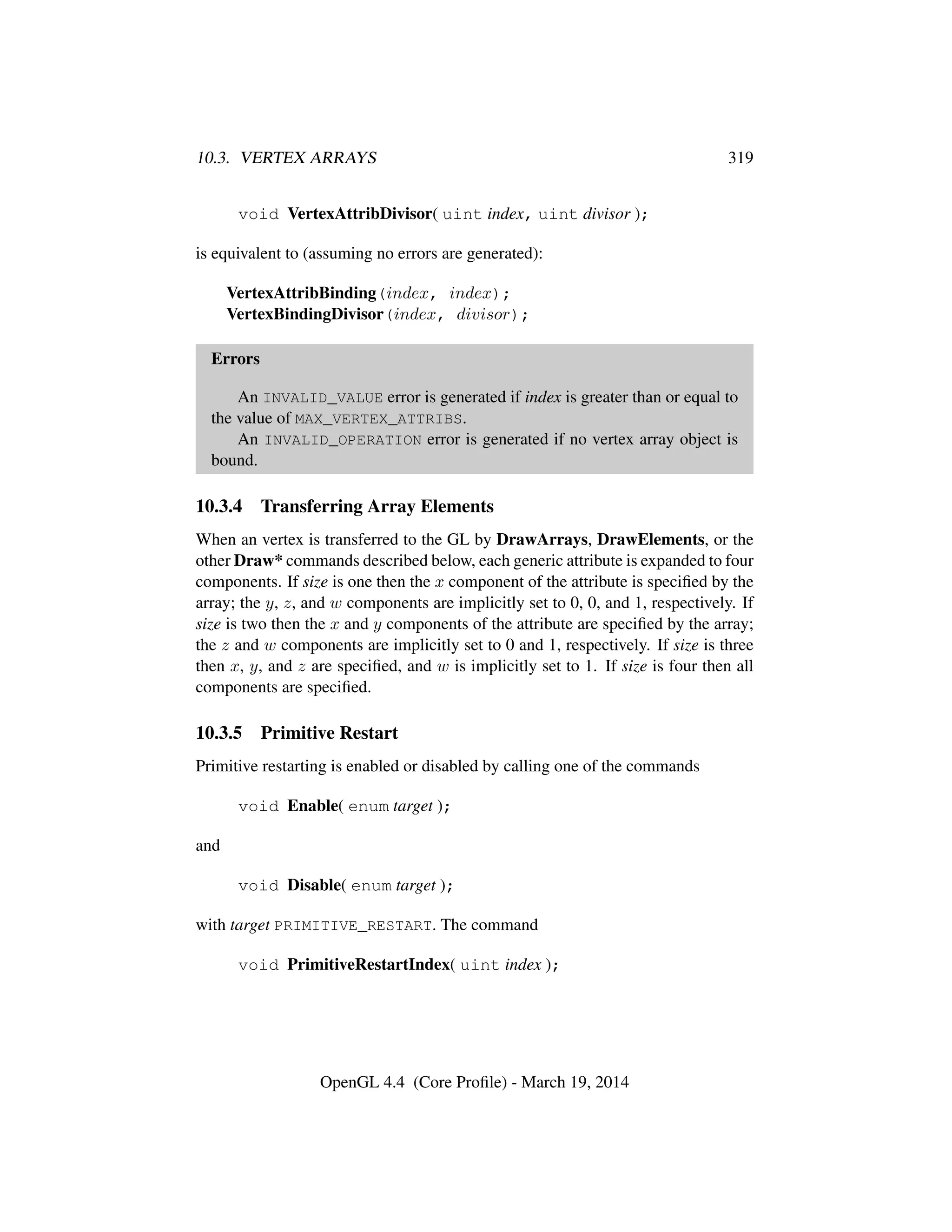 10.3. VERTEX ARRAYS 319
void VertexAttribDivisor( uint index, uint divisor );
is equivalent to (assuming no errors are generated):
VertexAttribBinding(index, index);
VertexBindingDivisor(index, divisor);
Errors
An INVALID_VALUE error is generated if index is greater than or equal to
the value of MAX_VERTEX_ATTRIBS.
An INVALID_OPERATION error is generated if no vertex array object is
bound.
10.3.4 Transferring Array Elements
When an vertex is transferred to the GL by DrawArrays, DrawElements, or the
other Draw* commands described below, each generic attribute is expanded to four
components. If size is one then the x component of the attribute is speciﬁed by the
array; the y, z, and w components are implicitly set to 0, 0, and 1, respectively. If
size is two then the x and y components of the attribute are speciﬁed by the array;
the z and w components are implicitly set to 0 and 1, respectively. If size is three
then x, y, and z are speciﬁed, and w is implicitly set to 1. If size is four then all
components are speciﬁed.
10.3.5 Primitive Restart
Primitive restarting is enabled or disabled by calling one of the commands
void Enable( enum target );
and
void Disable( enum target );
with target PRIMITIVE_RESTART. The command
void PrimitiveRestartIndex( uint index );
OpenGL 4.4 (Core Proﬁle) - March 19, 2014
 