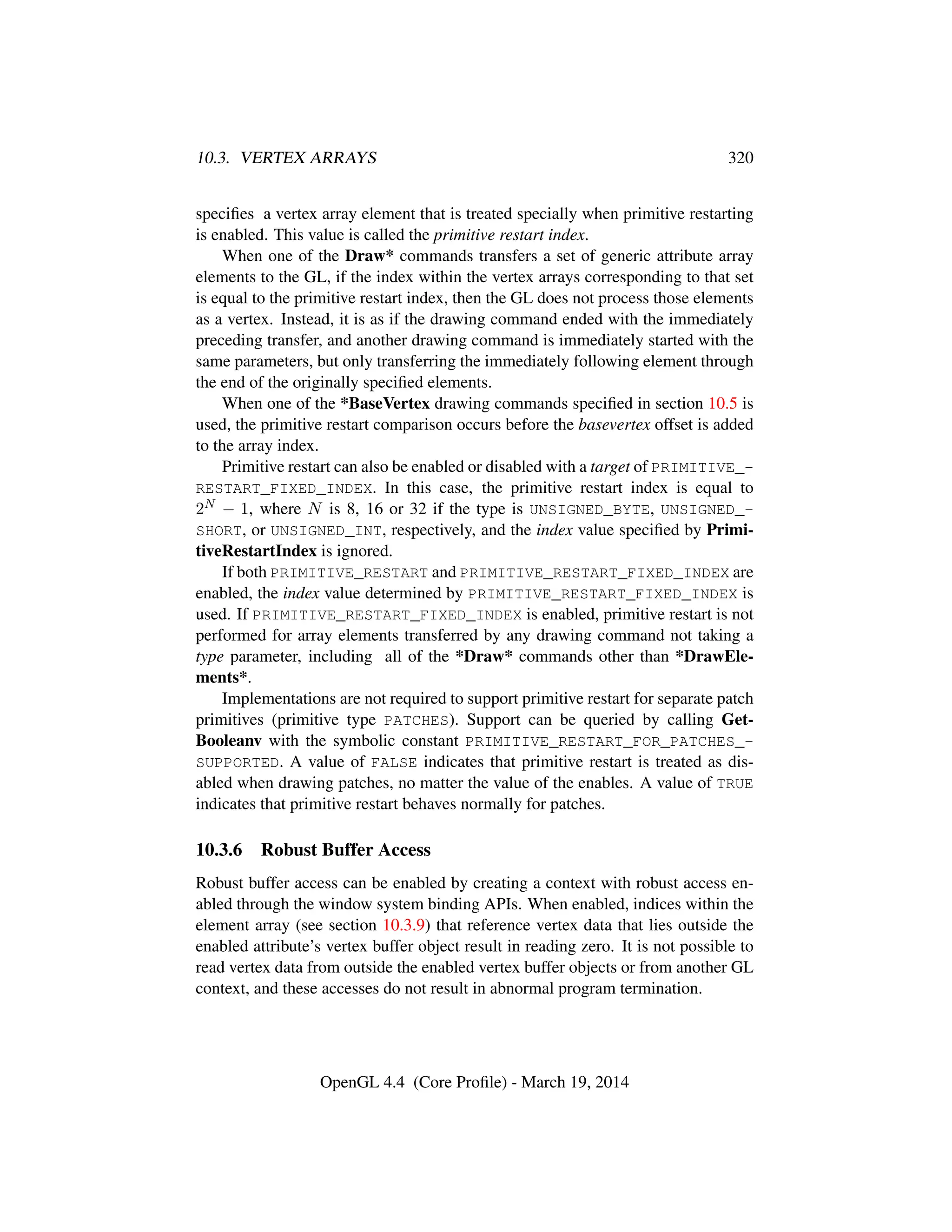10.3. VERTEX ARRAYS 320
speciﬁes a vertex array element that is treated specially when primitive restarting
is enabled. This value is called the primitive restart index.
When one of the Draw* commands transfers a set of generic attribute array
elements to the GL, if the index within the vertex arrays corresponding to that set
is equal to the primitive restart index, then the GL does not process those elements
as a vertex. Instead, it is as if the drawing command ended with the immediately
preceding transfer, and another drawing command is immediately started with the
same parameters, but only transferring the immediately following element through
the end of the originally speciﬁed elements.
When one of the *BaseVertex drawing commands speciﬁed in section 10.5 is
used, the primitive restart comparison occurs before the basevertex offset is added
to the array index.
Primitive restart can also be enabled or disabled with a target of PRIMITIVE_-
RESTART_FIXED_INDEX. In this case, the primitive restart index is equal to
2N − 1, where N is 8, 16 or 32 if the type is UNSIGNED_BYTE, UNSIGNED_-
SHORT, or UNSIGNED_INT, respectively, and the index value speciﬁed by Primi-
tiveRestartIndex is ignored.
If both PRIMITIVE_RESTART and PRIMITIVE_RESTART_FIXED_INDEX are
enabled, the index value determined by PRIMITIVE_RESTART_FIXED_INDEX is
used. If PRIMITIVE_RESTART_FIXED_INDEX is enabled, primitive restart is not
performed for array elements transferred by any drawing command not taking a
type parameter, including all of the *Draw* commands other than *DrawEle-
ments*.
Implementations are not required to support primitive restart for separate patch
primitives (primitive type PATCHES). Support can be queried by calling Get-
Booleanv with the symbolic constant PRIMITIVE_RESTART_FOR_PATCHES_-
SUPPORTED. A value of FALSE indicates that primitive restart is treated as dis-
abled when drawing patches, no matter the value of the enables. A value of TRUE
indicates that primitive restart behaves normally for patches.
10.3.6 Robust Buffer Access
Robust buffer access can be enabled by creating a context with robust access en-
abled through the window system binding APIs. When enabled, indices within the
element array (see section 10.3.9) that reference vertex data that lies outside the
enabled attribute’s vertex buffer object result in reading zero. It is not possible to
read vertex data from outside the enabled vertex buffer objects or from another GL
context, and these accesses do not result in abnormal program termination.
OpenGL 4.4 (Core Proﬁle) - March 19, 2014
 