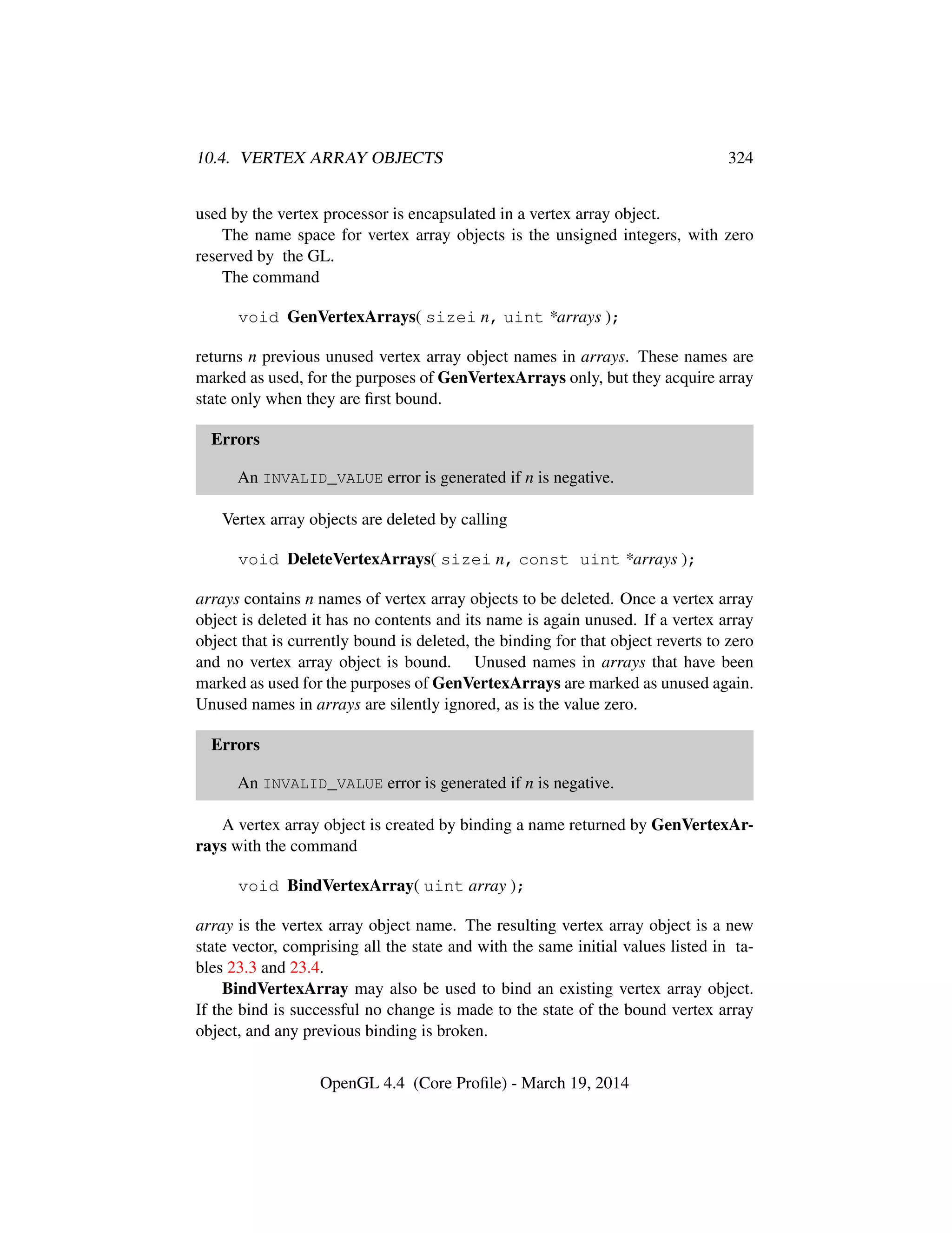 10.4. VERTEX ARRAY OBJECTS 324
used by the vertex processor is encapsulated in a vertex array object.
The name space for vertex array objects is the unsigned integers, with zero
reserved by the GL.
The command
void GenVertexArrays( sizei n, uint *arrays );
returns n previous unused vertex array object names in arrays. These names are
marked as used, for the purposes of GenVertexArrays only, but they acquire array
state only when they are ﬁrst bound.
Errors
An INVALID_VALUE error is generated if n is negative.
Vertex array objects are deleted by calling
void DeleteVertexArrays( sizei n, const uint *arrays );
arrays contains n names of vertex array objects to be deleted. Once a vertex array
object is deleted it has no contents and its name is again unused. If a vertex array
object that is currently bound is deleted, the binding for that object reverts to zero
and no vertex array object is bound. Unused names in arrays that have been
marked as used for the purposes of GenVertexArrays are marked as unused again.
Unused names in arrays are silently ignored, as is the value zero.
Errors
An INVALID_VALUE error is generated if n is negative.
A vertex array object is created by binding a name returned by GenVertexAr-
rays with the command
void BindVertexArray( uint array );
array is the vertex array object name. The resulting vertex array object is a new
state vector, comprising all the state and with the same initial values listed in ta-
bles 23.3 and 23.4.
BindVertexArray may also be used to bind an existing vertex array object.
If the bind is successful no change is made to the state of the bound vertex array
object, and any previous binding is broken.
OpenGL 4.4 (Core Proﬁle) - March 19, 2014
 