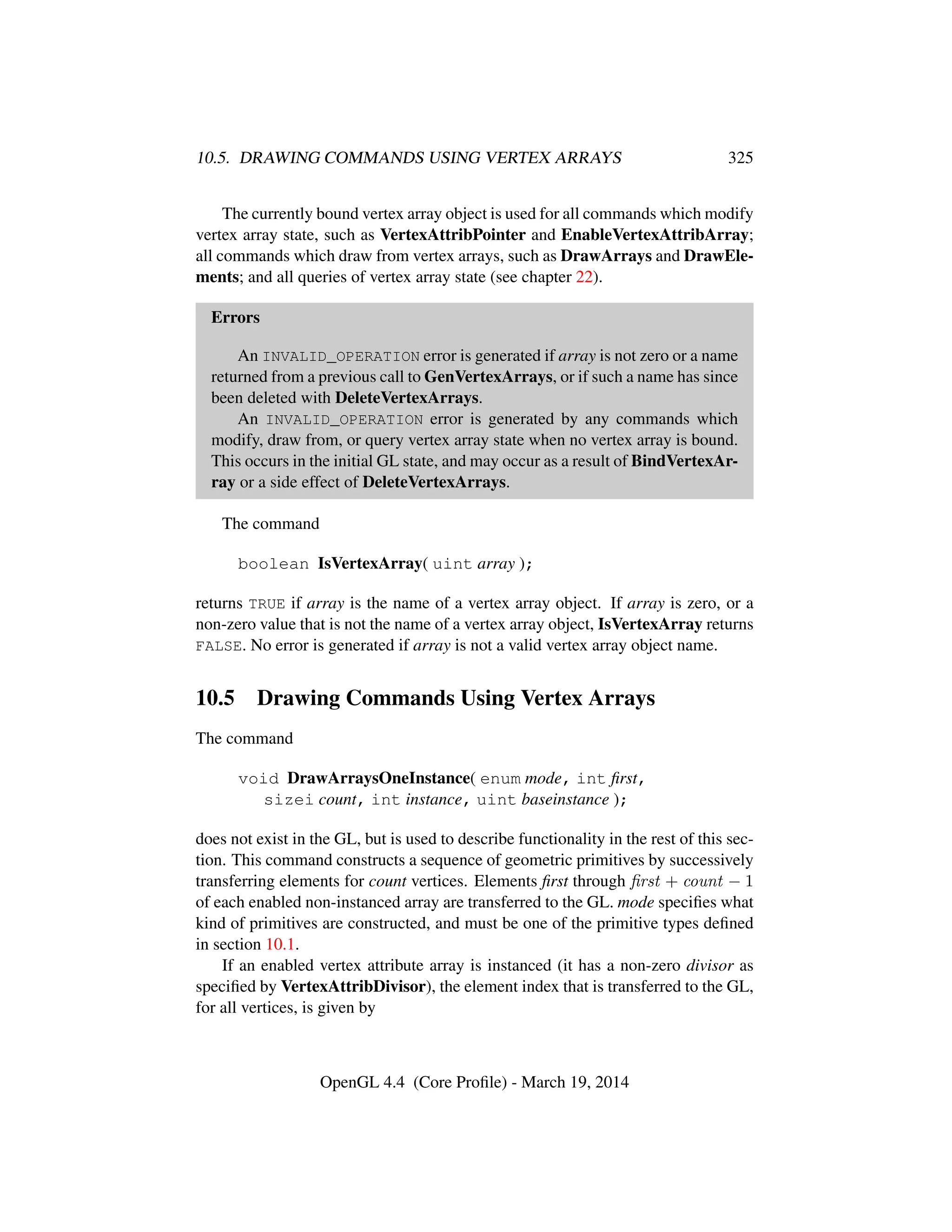 10.5. DRAWING COMMANDS USING VERTEX ARRAYS 325
The currently bound vertex array object is used for all commands which modify
vertex array state, such as VertexAttribPointer and EnableVertexAttribArray;
all commands which draw from vertex arrays, such as DrawArrays and DrawEle-
ments; and all queries of vertex array state (see chapter 22).
Errors
An INVALID_OPERATION error is generated if array is not zero or a name
returned from a previous call to GenVertexArrays, or if such a name has since
been deleted with DeleteVertexArrays.
An INVALID_OPERATION error is generated by any commands which
modify, draw from, or query vertex array state when no vertex array is bound.
This occurs in the initial GL state, and may occur as a result of BindVertexAr-
ray or a side effect of DeleteVertexArrays.
The command
boolean IsVertexArray( uint array );
returns TRUE if array is the name of a vertex array object. If array is zero, or a
non-zero value that is not the name of a vertex array object, IsVertexArray returns
FALSE. No error is generated if array is not a valid vertex array object name.
10.5 Drawing Commands Using Vertex Arrays
The command
void DrawArraysOneInstance( enum mode, int ﬁrst,
sizei count, int instance, uint baseinstance );
does not exist in the GL, but is used to describe functionality in the rest of this sec-
tion. This command constructs a sequence of geometric primitives by successively
transferring elements for count vertices. Elements ﬁrst through ﬁrst + count − 1
of each enabled non-instanced array are transferred to the GL. mode speciﬁes what
kind of primitives are constructed, and must be one of the primitive types deﬁned
in section 10.1.
If an enabled vertex attribute array is instanced (it has a non-zero divisor as
speciﬁed by VertexAttribDivisor), the element index that is transferred to the GL,
for all vertices, is given by
OpenGL 4.4 (Core Proﬁle) - March 19, 2014
 
