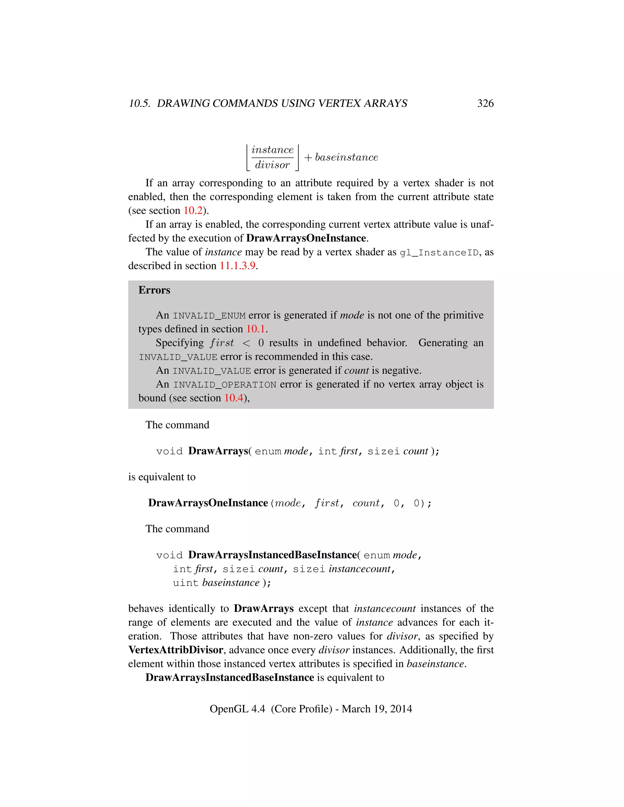 10.5. DRAWING COMMANDS USING VERTEX ARRAYS 326
instance
divisor
+ baseinstance
If an array corresponding to an attribute required by a vertex shader is not
enabled, then the corresponding element is taken from the current attribute state
(see section 10.2).
If an array is enabled, the corresponding current vertex attribute value is unaf-
fected by the execution of DrawArraysOneInstance.
The value of instance may be read by a vertex shader as gl_InstanceID, as
described in section 11.1.3.9.
Errors
An INVALID_ENUM error is generated if mode is not one of the primitive
types deﬁned in section 10.1.
Specifying first < 0 results in undeﬁned behavior. Generating an
INVALID_VALUE error is recommended in this case.
An INVALID_VALUE error is generated if count is negative.
An INVALID_OPERATION error is generated if no vertex array object is
bound (see section 10.4),
The command
void DrawArrays( enum mode, int ﬁrst, sizei count );
is equivalent to
DrawArraysOneInstance(mode, first, count, 0, 0);
The command
void DrawArraysInstancedBaseInstance( enum mode,
int ﬁrst, sizei count, sizei instancecount,
uint baseinstance );
behaves identically to DrawArrays except that instancecount instances of the
range of elements are executed and the value of instance advances for each it-
eration. Those attributes that have non-zero values for divisor, as speciﬁed by
VertexAttribDivisor, advance once every divisor instances. Additionally, the ﬁrst
element within those instanced vertex attributes is speciﬁed in baseinstance.
DrawArraysInstancedBaseInstance is equivalent to
OpenGL 4.4 (Core Proﬁle) - March 19, 2014
 