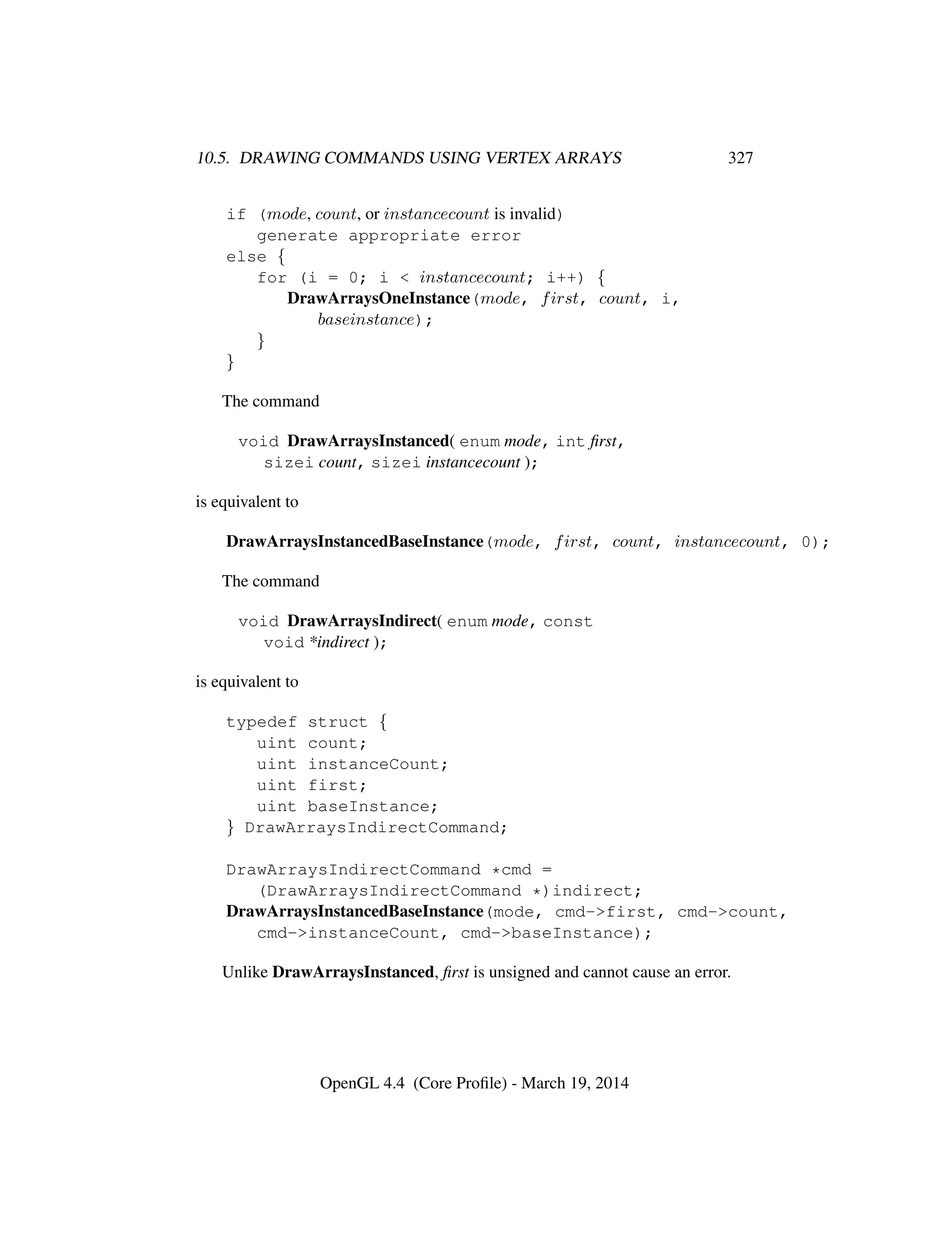 10.5. DRAWING COMMANDS USING VERTEX ARRAYS 327
if (mode, count, or instancecount is invalid)
generate appropriate error
else {
for (i = 0; i < instancecount; i++) {
DrawArraysOneInstance(mode, first, count, i,
baseinstance);
}
}
The command
void DrawArraysInstanced( enum mode, int ﬁrst,
sizei count, sizei instancecount );
is equivalent to
DrawArraysInstancedBaseInstance(mode, first, count, instancecount, 0);
The command
void DrawArraysIndirect( enum mode, const
void *indirect );
is equivalent to
typedef struct {
uint count;
uint instanceCount;
uint first;
uint baseInstance;
} DrawArraysIndirectCommand;
DrawArraysIndirectCommand *cmd =
(DrawArraysIndirectCommand *)indirect;
DrawArraysInstancedBaseInstance(mode, cmd->first, cmd->count,
cmd->instanceCount, cmd->baseInstance);
Unlike DrawArraysInstanced, ﬁrst is unsigned and cannot cause an error.
OpenGL 4.4 (Core Proﬁle) - March 19, 2014
 